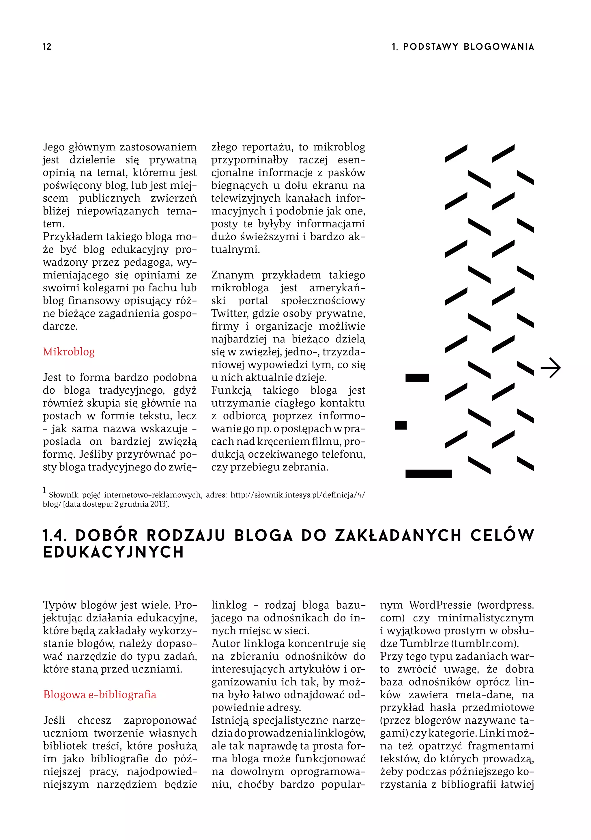 12

Jego głównym zastosowaniem
jest dzielenie się prywatną
opinią na temat, któremu jest
poświęcony blog, lub jest miejscem publicznych zwierzeń
bliżej niepowiązanych tematem.
Przykładem takiego bloga może być blog edukacyjny prowadzony przez pedagoga, wymieniającego się opiniami ze
swoimi kolegami po fachu lub
blog finansowy opisujący różne bieżące zagadnienia gospodarcze.
Mikroblog
Jest to forma bardzo podobna
do bloga tradycyjnego, gdyż
również skupia się głównie na
postach w formie tekstu, lecz
– jak sama nazwa wskazuje –
posiada on bardziej zwięzłą
formę. Jeśliby przyrównać posty bloga tradycyjnego do zwię-

1 . p o d s taw y b lo go wa n i a

złego reportażu, to mikroblog
przypominałby raczej esencjonalne informacje z pasków
biegnących u dołu ekranu na
telewizyjnych kanałach informacyjnych i podobnie jak one,
posty te byłyby informacjami
dużo świeższymi i bardzo aktualnymi.
Znanym przykładem takiego
mikrobloga jest amerykański portal społecznościowy
Twitter, gdzie osoby prywatne,
firmy i organizacje możliwie
najbardziej na bieżąco dzielą
się w zwięzłej, jedno-, trzyzdaniowej wypowiedzi tym, co się
u nich aktualnie dzieje.
Funkcją takiego bloga jest
utrzymanie ciągłego kontaktu
z odbiorcą poprzez informowanie go np. o postępach w pracach nad kręceniem filmu, produkcją oczekiwanego telefonu,
czy przebiegu zebrania.

1

Słownik pojęć internetowo-reklamowych, adres: http://słownik.intesys.pl/definicja/4/
blog/ [data dostępu: 2 grudnia 2013].

1.4. dobór rodzaju bloga do zakładanych celów
edukacyjnych
Typów blogów jest wiele. Projektując działania edukacyjne,
które będą zakładały wykorzystanie blogów, należy dopasować narzędzie do typu zadań,
które staną przed uczniami.
Blogowa e-bibliografia
Jeśli chcesz zaproponować
uczniom tworzenie własnych
bibliotek treści, które posłużą
im jako bibliografie do późniejszej pracy, najodpowiedniejszym narzędziem będzie

linklog – rodzaj bloga bazującego na odnośnikach do innych miejsc w sieci.
Autor linkloga koncentruje się
na zbieraniu odnośników do
interesujących artykułów i organizowaniu ich tak, by można było łatwo odnajdować odpowiednie adresy.
Istnieją specjalistyczne narzędzia do prowadzenia linklogów,
ale tak naprawdę ta prosta forma bloga może funkcjonować
na dowolnym oprogramowaniu, choćby bardzo popular-

nym WordPressie (wordpress.
com) czy minimalistycznym
i wyjątkowo prostym w obsłudze Tumblrze (tumblr.com).
Przy tego typu zadaniach warto zwrócić uwagę, że dobra
baza odnośników oprócz linków zawiera meta-dane, na
przykład hasła przedmiotowe
(przez blogerów nazywane tagami) czy kategorie. Linki można też opatrzyć fragmentami
tekstów, do których prowadzą,
żeby podczas późniejszego korzystania z bibliografii łatwiej

 