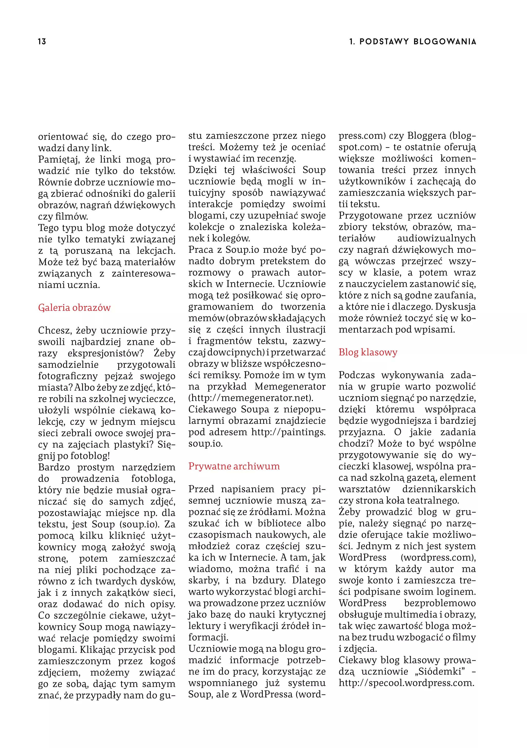 13

orientować się, do czego prowadzi dany link.
Pamiętaj, że linki mogą prowadzić nie tylko do tekstów.
Równie dobrze uczniowie mogą zbierać odnośniki do galerii
obrazów, nagrań dźwiękowych
czy filmów.
Tego typu blog może dotyczyć
nie tylko tematyki związanej
z tą poruszaną na lekcjach.
Może też być bazą materiałów
związanych z zainteresowaniami ucznia.
Galeria obrazów
Chcesz, żeby uczniowie przyswoili najbardziej znane obrazy ekspresjonistów? Żeby
samodzielnie
przygotowali
fotograficzny pejzaż swojego
miasta? Albo żeby ze zdjęć, które robili na szkolnej wycieczce,
ułożyli wspólnie ciekawą kolekcję, czy w jednym miejscu
sieci zebrali owoce swojej pracy na zajęciach plastyki? Sięgnij po fotoblog!
Bardzo prostym narzędziem
do prowadzenia fotobloga,
który nie będzie musiał ograniczać się do samych zdjęć,
pozostawiając miejsce np. dla
tekstu, jest Soup (soup.io). Za
pomocą kilku kliknięć użytkownicy mogą założyć swoją
stronę, potem zamieszczać
na niej pliki pochodzące zarówno z ich twardych dysków,
jak i z innych zakątków sieci,
oraz dodawać do nich opisy.
Co szczególnie ciekawe, użytkownicy Soup mogą nawiązywać relacje pomiędzy swoimi
blogami. Klikając przycisk pod
zamieszczonym przez kogoś
zdjęciem, możemy związać
go ze sobą, dając tym samym
znać, że przypadły nam do gu-

1 . p o d s taw y b lo go wa n i a

stu zamieszczone przez niego
treści. Możemy też je oceniać
i wystawiać im recenzję.
Dzięki tej właściwości Soup
uczniowie będą mogli w intuicyjny sposób nawiązywać
interakcje pomiędzy swoimi
blogami, czy uzupełniać swoje
kolekcje o znaleziska koleżanek i kolegów.
Praca z Soup.io może być ponadto dobrym pretekstem do
rozmowy o prawach autorskich w Internecie. Uczniowie
mogą też posiłkować się oprogramowaniem do tworzenia
memów (obrazów składających
się z części innych ilustracji
i fragmentów tekstu, zazwyczaj dowcipnych) i przetwarzać
obrazy w bliższe współczesności remiksy. Pomoże im w tym
na przykład Memegenerator
(http://memegenerator.net).
Ciekawego Soupa z niepopularnymi obrazami znajdziecie
pod adresem http://paintings.
soup.io.
Prywatne archiwum
Przed napisaniem pracy pisemnej uczniowie muszą zapoznać się ze źródłami. Można
szukać ich w bibliotece albo
czasopismach naukowych, ale
młodzież coraz częściej szuka ich w Internecie. A tam, jak
wiadomo, można trafić i na
skarby, i na bzdury. Dlatego
warto wykorzystać blogi archiwa prowadzone przez uczniów
jako bazę do nauki krytycznej
lektury i weryfikacji źródeł informacji.
Uczniowie mogą na blogu gromadzić informacje potrzebne im do pracy, korzystając ze
wspomnianego już systemu
Soup, ale z WordPressa (word-

press.com) czy Bloggera (blogspot.com) – te ostatnie oferują
większe możliwości komentowania treści przez innych
użytkowników i zachęcają do
zamieszczania większych partii tekstu.
Przygotowane przez uczniów
zbiory tekstów, obrazów, materiałów
audiowizualnych
czy nagrań dźwiękowych mogą wówczas przejrzeć wszyscy w klasie, a potem wraz
z nauczycielem zastanowić się,
które z nich są godne zaufania,
a które nie i dlaczego. Dyskusja
może również toczyć się w komentarzach pod wpisami.
Blog klasowy
Podczas wykonywania zadania w grupie warto pozwolić
uczniom sięgnąć po narzędzie,
dzięki któremu współpraca
będzie wygodniejsza i bardziej
przyjazna. O jakie zadania
chodzi? Może to być wspólne
przygotowywanie się do wycieczki klasowej, wspólna praca nad szkolną gazetą, element
warsztatów dziennikarskich
czy strona koła teatralnego.
Żeby prowadzić blog w grupie, należy sięgnąć po narzędzie oferujące takie możliwości. Jednym z nich jest system
WordPress (wordpress.com),
w którym każdy autor ma
swoje konto i zamieszcza treści podpisane swoim loginem.
WordPress
bezproblemowo
obsługuje multimedia i obrazy,
tak więc zawartość bloga można bez trudu wzbogacić o filmy
i zdjęcia.
Ciekawy blog klasowy prowadzą uczniowie „Siódemki” –
http://specool.wordpress.com.

 