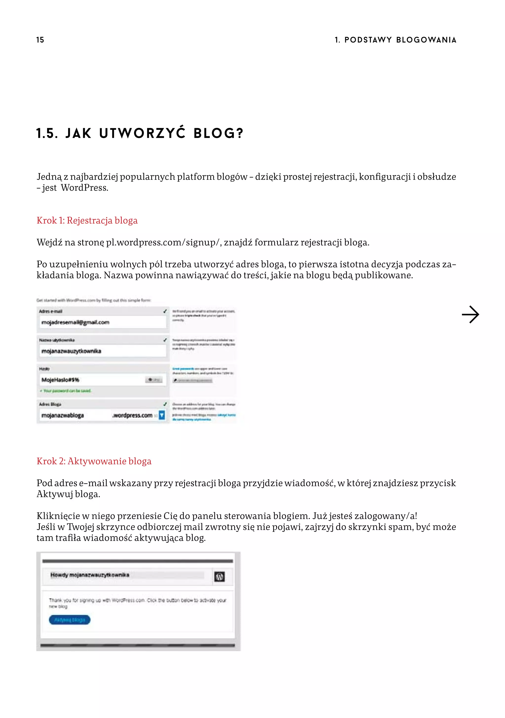 15

1 . p o d s taw y b lo go wa n i a

1.5. j a k u t w o r z yć b lo g ?
Jedną z najbardziej popularnych platform blogów – dzięki prostej rejestracji, konfiguracji i obsłudze
– jest WordPress.
Krok 1: Rejestracja bloga
Wejdź na stronę pl.wordpress.com/signup/, znajdź formularz rejestracji bloga.
Po uzupełnieniu wolnych pól trzeba utworzyć adres bloga, to pierwsza istotna decyzja podczas zakładania bloga. Nazwa powinna nawiązywać do treści, jakie na blogu będą publikowane.

Krok 2: Aktywowanie bloga
Pod adres e-mail wskazany przy rejestracji bloga przyjdzie wiadomość, w której znajdziesz przycisk
Aktywuj bloga.
Kliknięcie w niego przeniesie Cię do panelu sterowania blogiem. Już jesteś zalogowany/a!
Jeśli w Twojej skrzynce odbiorczej mail zwrotny się nie pojawi, zajrzyj do skrzynki spam, być może
tam trafiła wiadomość aktywująca blog.

 