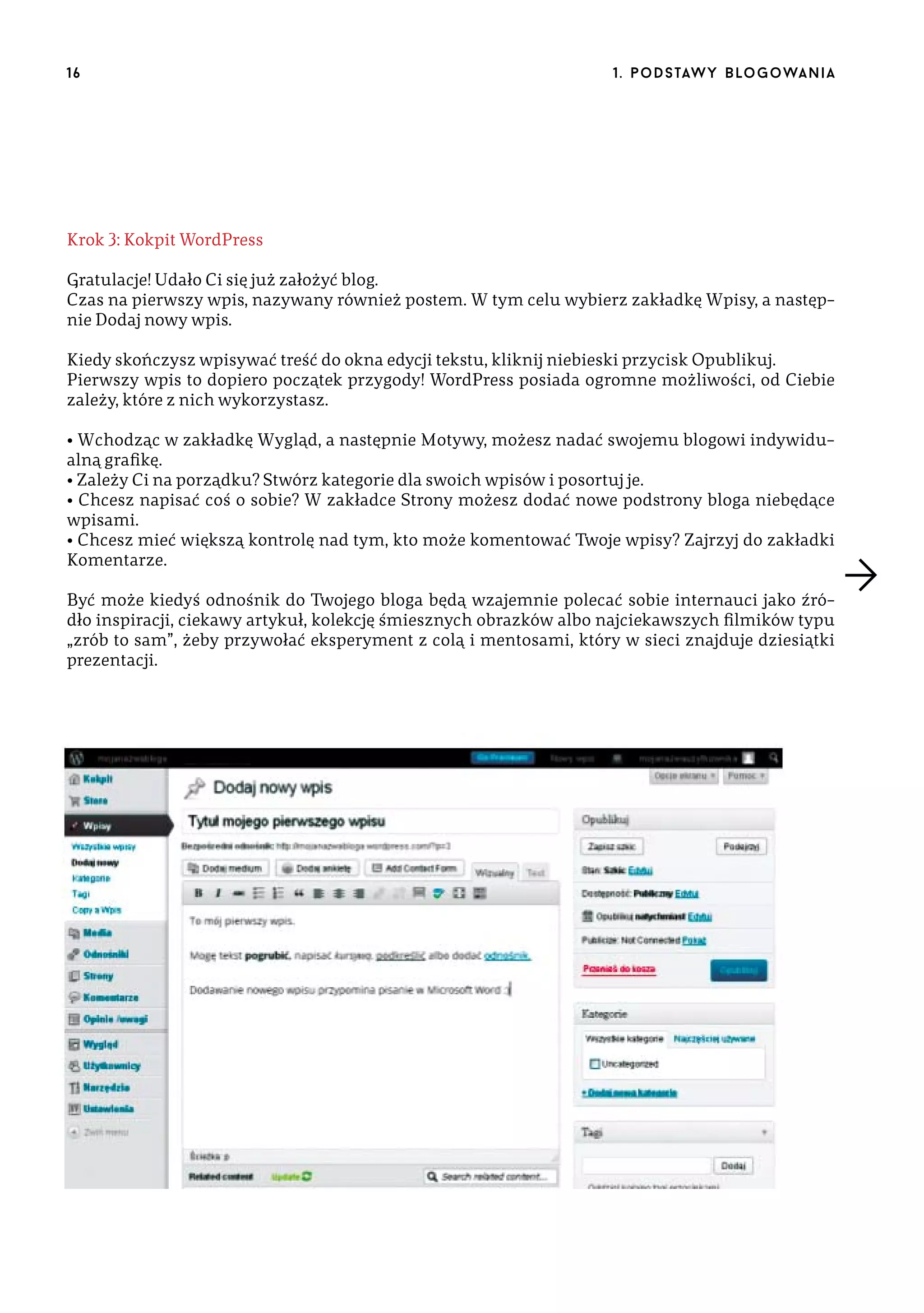 16

1 . p o d s taw y b lo go wa n i a

Krok 3: Kokpit WordPress
Gratulacje! Udało Ci się już założyć blog.
Czas na pierwszy wpis, nazywany również postem. W tym celu wybierz zakładkę Wpisy, a następnie Dodaj nowy wpis.
Kiedy skończysz wpisywać treść do okna edycji tekstu, kliknij niebieski przycisk Opublikuj.
Pierwszy wpis to dopiero początek przygody! WordPress posiada ogromne możliwości, od Ciebie
zależy, które z nich wykorzystasz.
• Wchodząc w zakładkę Wygląd, a następnie Motywy, możesz nadać swojemu blogowi indywidualną grafikę.
• Zależy Ci na porządku? Stwórz kategorie dla swoich wpisów i posortuj je.
• Chcesz napisać coś o sobie? W zakładce Strony możesz dodać nowe podstrony bloga niebędące
wpisami.
• Chcesz mieć większą kontrolę nad tym, kto może komentować Twoje wpisy? Zajrzyj do zakładki
Komentarze.
Być może kiedyś odnośnik do Twojego bloga będą wzajemnie polecać sobie internauci jako źródło inspiracji, ciekawy artykuł, kolekcję śmiesznych obrazków albo najciekawszych filmików typu
„zrób to sam”, żeby przywołać eksperyment z colą i mentosami, który w sieci znajduje dziesiątki
prezentacji.

 