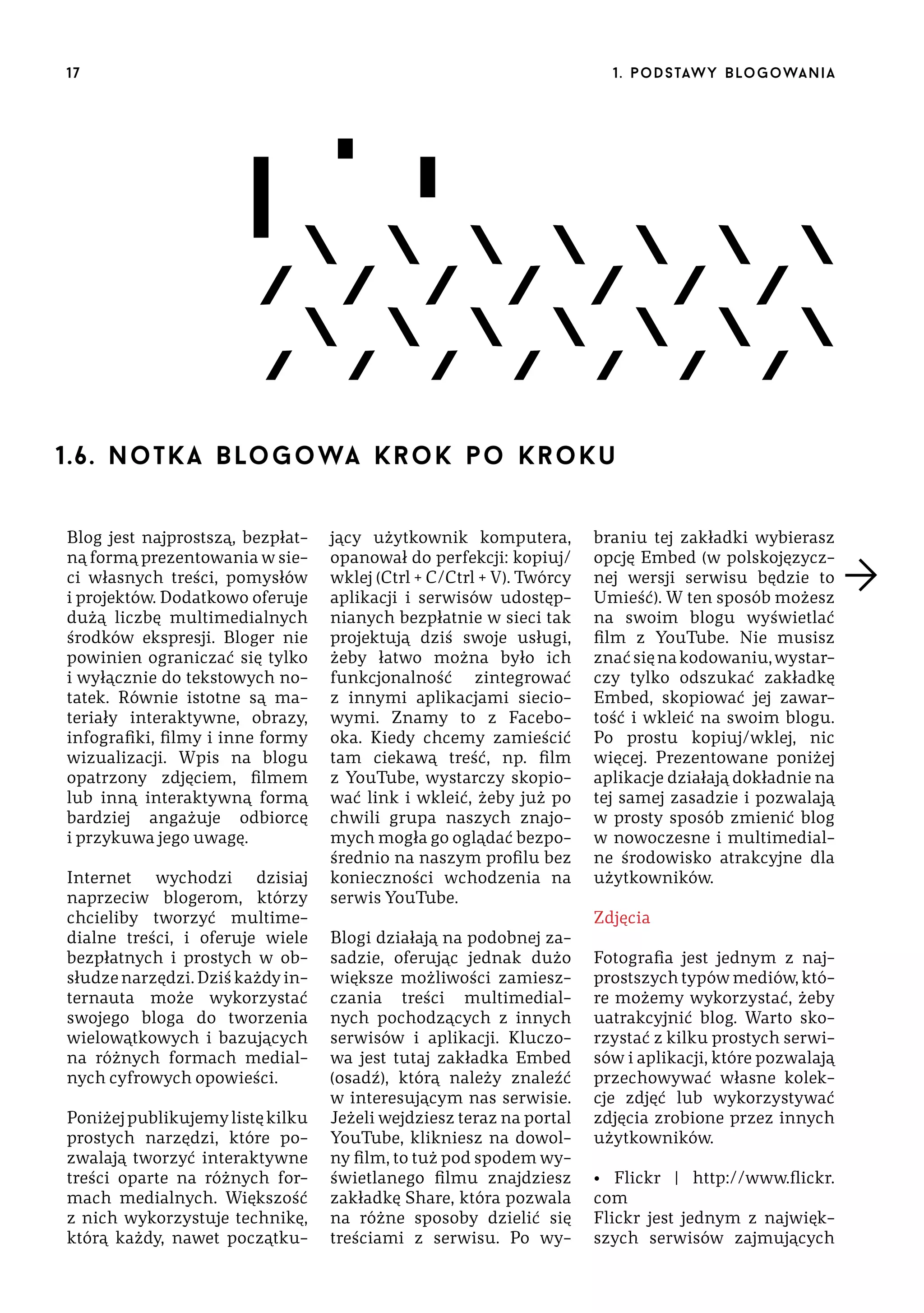 17

1 . p o d s taw y b lo go wa n i a

1.6 . no tk a b lo g o wa kr o k po k rok u
Blog jest najprostszą, bezpłatną formą prezentowania w sieci własnych treści, pomysłów
i projektów. Dodatkowo oferuje
dużą liczbę multimedialnych
środków ekspresji. Bloger nie
powinien ograniczać się tylko
i wyłącznie do tekstowych notatek. Równie istotne są materiały interaktywne, obrazy,
infografiki, filmy i inne formy
wizualizacji. Wpis na blogu
opatrzony zdjęciem, filmem
lub inną interaktywną formą
bardziej angażuje odbiorcę
i przykuwa jego uwagę.
Internet wychodzi dzisiaj
naprzeciw blogerom, którzy
chcieliby tworzyć multimedialne treści, i oferuje wiele
bezpłatnych i prostych w obsłudze narzędzi. Dziś każdy internauta może wykorzystać
swojego bloga do tworzenia
wielowątkowych i bazujących
na różnych formach medialnych cyfrowych opowieści.
Poniżej publikujemy listę kilku
prostych narzędzi, które pozwalają tworzyć interaktywne
treści oparte na różnych formach medialnych. Większość
z nich wykorzystuje technikę,
którą każdy, nawet początku-

jący użytkownik komputera,
opanował do perfekcji: kopiuj/
wklej (Ctrl + C/Ctrl + V). Twórcy
aplikacji i serwisów udostępnianych bezpłatnie w sieci tak
projektują dziś swoje usługi,
żeby łatwo można było ich
funkcjonalność zintegrować
z innymi aplikacjami sieciowymi. Znamy to z Facebooka. Kiedy chcemy zamieścić
tam ciekawą treść, np. film
z YouTube, wystarczy skopiować link i wkleić, żeby już po
chwili grupa naszych znajomych mogła go oglądać bezpośrednio na naszym profilu bez
konieczności wchodzenia na
serwis YouTube.
Blogi działają na podobnej zasadzie, oferując jednak dużo
większe możliwości zamieszczania treści multimedialnych pochodzących z innych
serwisów i aplikacji. Kluczowa jest tutaj zakładka Embed
(osadź), którą należy znaleźć
w interesującym nas serwisie.
Jeżeli wejdziesz teraz na portal
YouTube, klikniesz na dowolny film, to tuż pod spodem wyświetlanego filmu znajdziesz
zakładkę Share, która pozwala
na różne sposoby dzielić się
treściami z serwisu. Po wy-

braniu tej zakładki wybierasz
opcję Embed (w polskojęzycznej wersji serwisu będzie to
Umieść). W ten sposób możesz
na swoim blogu wyświetlać
film z YouTube. Nie musisz
znać się na kodowaniu, wystarczy tylko odszukać zakładkę
Embed, skopiować jej zawartość i wkleić na swoim blogu.
Po prostu kopiuj/wklej, nic
więcej. Prezentowane poniżej
aplikacje działają dokładnie na
tej samej zasadzie i pozwalają
w prosty sposób zmienić blog
w nowoczesne i multimedialne środowisko atrakcyjne dla
użytkowników.
Zdjęcia
Fotografia jest jednym z najprostszych typów mediów, które możemy wykorzystać, żeby
uatrakcyjnić blog. Warto skorzystać z kilku prostych serwisów i aplikacji, które pozwalają
przechowywać własne kolekcje zdjęć lub wykorzystywać
zdjęcia zrobione przez innych
użytkowników.
• Flickr | http://www.flickr.
com
Flickr jest jednym z największych serwisów zajmujących

 