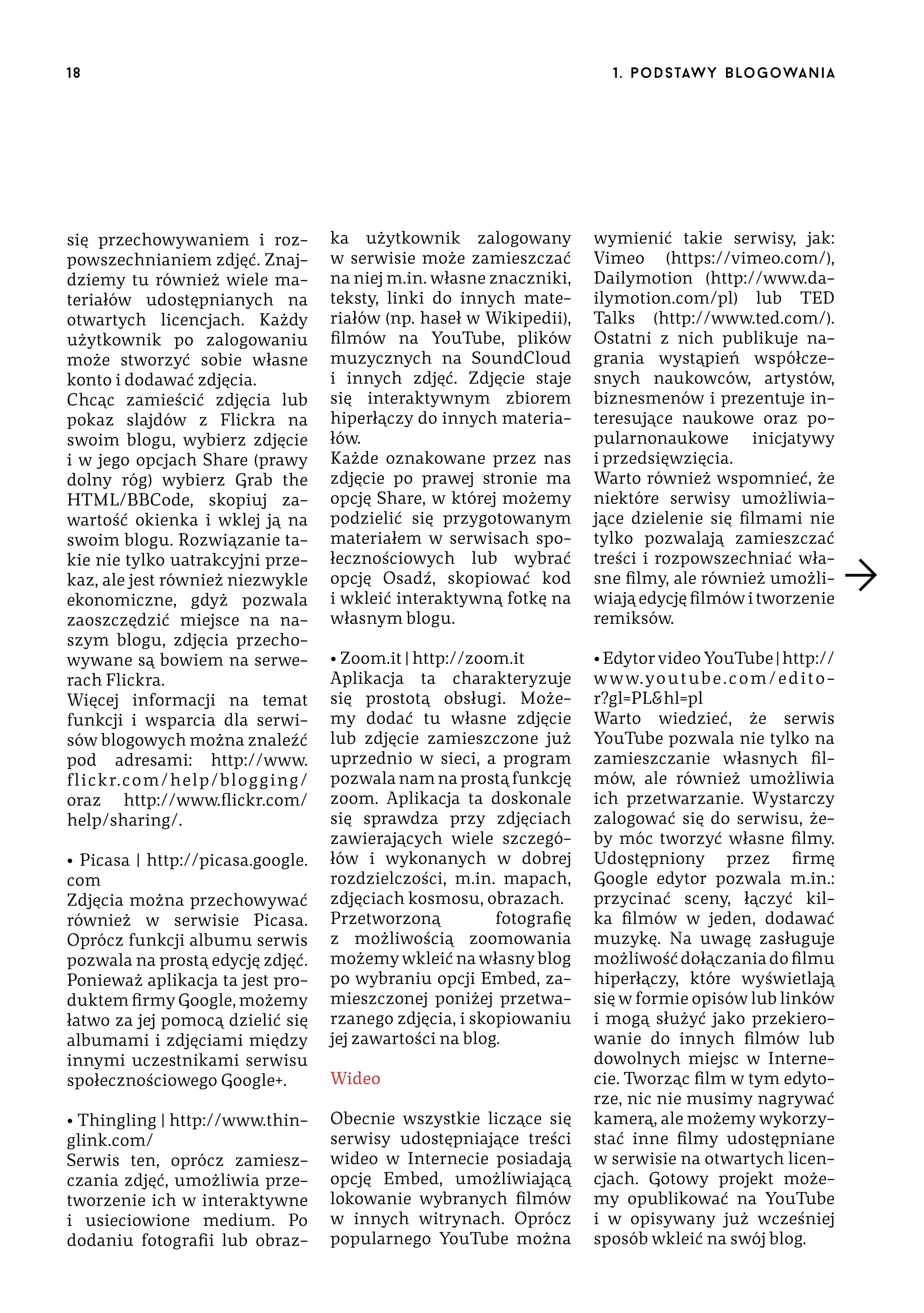 18

się przechowywaniem i rozpowszechnianiem zdjęć. Znajdziemy tu również wiele materiałów udostępnianych na
otwartych licencjach. Każdy
użytkownik po zalogowaniu
może stworzyć sobie własne
konto i dodawać zdjęcia.
Chcąc zamieścić zdjęcia lub
pokaz slajdów z Flickra na
swoim blogu, wybierz zdjęcie
i w jego opcjach Share (prawy
dolny róg) wybierz Grab the
HTML/BBCode, skopiuj zawartość okienka i wklej ją na
swoim blogu. Rozwiązanie takie nie tylko uatrakcyjni przekaz, ale jest również niezwykle
ekonomiczne, gdyż pozwala
zaoszczędzić miejsce na naszym blogu, zdjęcia przechowywane są bowiem na serwerach Flickra.
Więcej informacji na temat
funkcji i wsparcia dla serwisów blogowych można znaleźć
pod adresami: http://www.
flickr.com/help/blogging/
oraz http://www.flickr.com/
help/sharing/.
• Picasa | http://picasa.google.
com
Zdjęcia można przechowywać
również w serwisie Picasa.
Oprócz funkcji albumu serwis
pozwala na prostą edycję zdjęć.
Ponieważ aplikacja ta jest produktem firmy Google, możemy
łatwo za jej pomocą dzielić się
albumami i zdjęciami między
innymi uczestnikami serwisu
społecznościowego Google+.
• Thingling | http://www.thinglink.com/
Serwis ten, oprócz zamieszczania zdjęć, umożliwia przetworzenie ich w interaktywne
i usieciowione medium. Po
dodaniu fotografii lub obraz-

1 . p o d s taw y b lo go wa n i a

ka użytkownik zalogowany
w serwisie może zamieszczać
na niej m.in. własne znaczniki,
teksty, linki do innych materiałów (np. haseł w Wikipedii),
filmów na YouTube, plików
muzycznych na SoundCloud
i innych zdjęć. Zdjęcie staje
się interaktywnym zbiorem
hiperłączy do innych materiałów.
Każde oznakowane przez nas
zdjęcie po prawej stronie ma
opcję Share, w której możemy
podzielić się przygotowanym
materiałem w serwisach społecznościowych lub wybrać
opcję Osadź, skopiować kod
i wkleić interaktywną fotkę na
własnym blogu.

wymienić takie serwisy, jak:
Vimeo (https://vimeo.com/),
Dailymotion (http://www.dailymotion.com/pl) lub TED
Talks (http://www.ted.com/).
Ostatni z nich publikuje nagrania wystąpień współczesnych naukowców, artystów,
biznesmenów i prezentuje interesujące naukowe oraz popularnonaukowe inicjatywy
i przedsięwzięcia.
Warto również wspomnieć, że
niektóre serwisy umożliwiające dzielenie się filmami nie
tylko pozwalają zamieszczać
treści i rozpowszechniać własne filmy, ale również umożliwiają edycję filmów i tworzenie
remiksów.

• Zoom.it | http://zoom.it
Aplikacja ta charakteryzuje
się prostotą obsługi. Możemy dodać tu własne zdjęcie
lub zdjęcie zamieszczone już
uprzednio w sieci, a program
pozwala nam na prostą funkcję
zoom. Aplikacja ta doskonale
się sprawdza przy zdjęciach
zawierających wiele szczegółów i wykonanych w dobrej
rozdzielczości, m.in. mapach,
zdjęciach kosmosu, obrazach.
Przetworzoną
fotografię
z możliwością zoomowania
możemy wkleić na własny blog
po wybraniu opcji Embed, zamieszczonej poniżej przetwarzanego zdjęcia, i skopiowaniu
jej zawartości na blog.

• Edytor video YouTube | http://
w w w. yo u t ub e . c o m / e d i t o r?gl=PL&hl=pl
Warto wiedzieć, że serwis
YouTube pozwala nie tylko na
zamieszczanie własnych filmów, ale również umożliwia
ich przetwarzanie. Wystarczy
zalogować się do serwisu, żeby móc tworzyć własne filmy.
Udostępniony przez firmę
Google edytor pozwala m.in.:
przycinać sceny, łączyć kilka filmów w jeden, dodawać
muzykę. Na uwagę zasługuje
możliwość dołączania do filmu
hiperłączy, które wyświetlają
się w formie opisów lub linków
i mogą służyć jako przekierowanie do innych filmów lub
dowolnych miejsc w Internecie. Tworząc film w tym edytorze, nic nie musimy nagrywać
kamerą, ale możemy wykorzystać inne filmy udostępniane
w serwisie na otwartych licencjach. Gotowy projekt możemy opublikować na YouTube
i w opisywany już wcześniej
sposób wkleić na swój blog.

Wideo
Obecnie wszystkie liczące się
serwisy udostępniające treści
wideo w Internecie posiadają
opcję Embed, umożliwiającą
lokowanie wybranych filmów
w innych witrynach. Oprócz
popularnego YouTube można

 