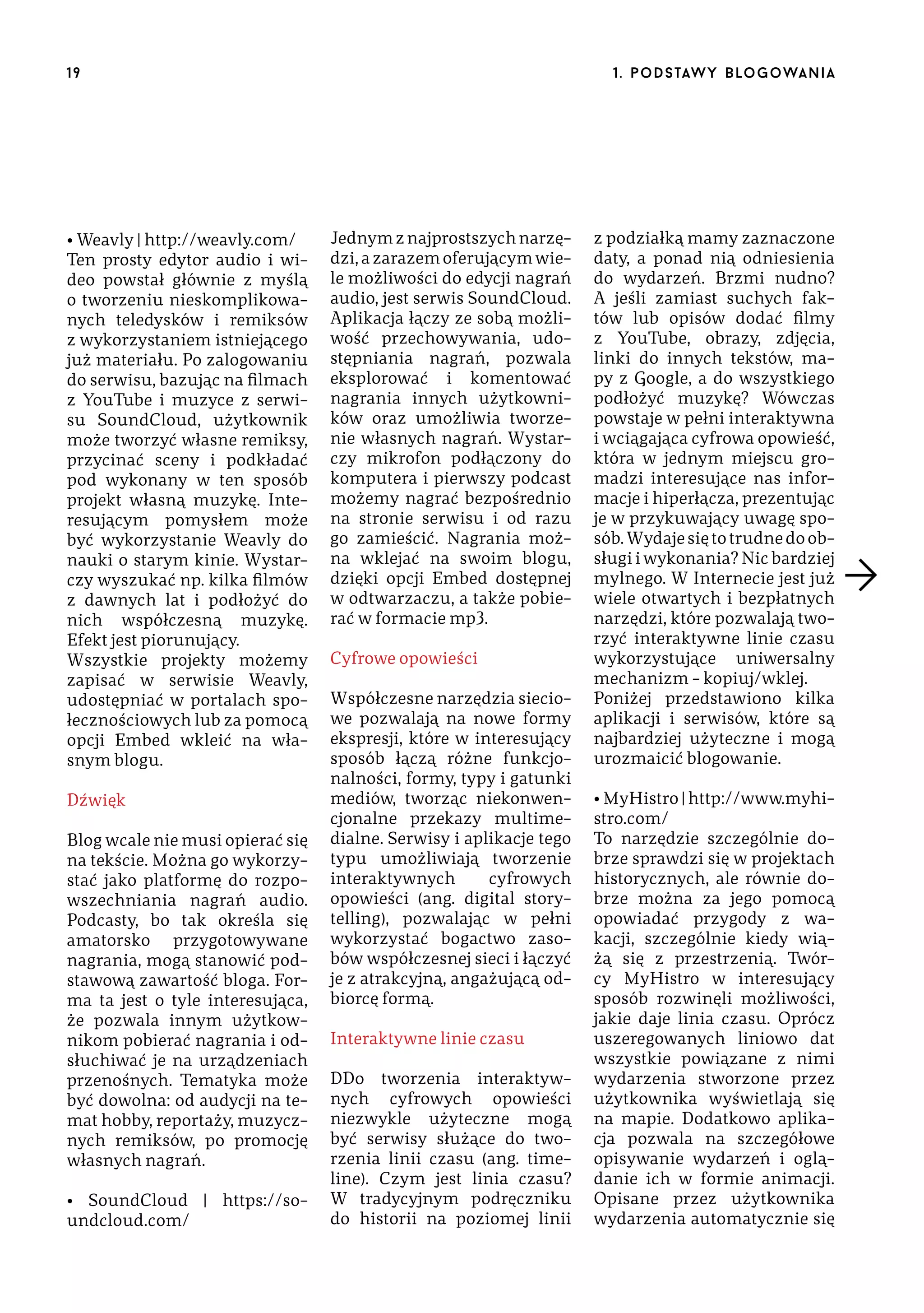 19

• Weavly | http://weavly.com/
Ten prosty edytor audio i wideo powstał głównie z myślą
o tworzeniu nieskomplikowanych teledysków i remiksów
z wykorzystaniem istniejącego
już materiału. Po zalogowaniu
do serwisu, bazując na filmach
z YouTube i muzyce z serwisu SoundCloud, użytkownik
może tworzyć własne remiksy,
przycinać sceny i podkładać
pod wykonany w ten sposób
projekt własną muzykę. Interesującym pomysłem może
być wykorzystanie Weavly do
nauki o starym kinie. Wystarczy wyszukać np. kilka filmów
z dawnych lat i podłożyć do
nich współczesną muzykę.
Efekt jest piorunujący.
Wszystkie projekty możemy
zapisać w serwisie Weavly,
udostępniać w portalach społecznościowych lub za pomocą
opcji Embed wkleić na własnym blogu.
Dźwięk
Blog wcale nie musi opierać się
na tekście. Można go wykorzystać jako platformę do rozpowszechniania nagrań audio.
Podcasty, bo tak określa się
amatorsko przygotowywane
nagrania, mogą stanowić podstawową zawartość bloga. Forma ta jest o tyle interesująca,
że pozwala innym użytkownikom pobierać nagrania i odsłuchiwać je na urządzeniach
przenośnych. Tematyka może
być dowolna: od audycji na temat hobby, reportaży, muzycznych remiksów, po promocję
własnych nagrań.
• SoundCloud | https://soundcloud.com/

1 . p o d s taw y b lo go wa n i a

Jednym z najprostszych narzędzi, a zarazem oferującym wiele możliwości do edycji nagrań
audio, jest serwis SoundCloud.
Aplikacja łączy ze sobą możliwość przechowywania, udostępniania nagrań, pozwala
eksplorować i komentować
nagrania innych użytkowników oraz umożliwia tworzenie własnych nagrań. Wystarczy mikrofon podłączony do
komputera i pierwszy podcast
możemy nagrać bezpośrednio
na stronie serwisu i od razu
go zamieścić. Nagrania można wklejać na swoim blogu,
dzięki opcji Embed dostępnej
w odtwarzaczu, a także pobierać w formacie mp3.
Cyfrowe opowieści
Współczesne narzędzia sieciowe pozwalają na nowe formy
ekspresji, które w interesujący
sposób łączą różne funkcjonalności, formy, typy i gatunki
mediów, tworząc niekonwencjonalne przekazy multimedialne. Serwisy i aplikacje tego
typu umożliwiają tworzenie
interaktywnych
cyfrowych
opowieści (ang. digital storytelling), pozwalając w pełni
wykorzystać bogactwo zasobów współczesnej sieci i łączyć
je z atrakcyjną, angażującą odbiorcę formą.
Interaktywne linie czasu
DDo tworzenia interaktywnych cyfrowych opowieści
niezwykle użyteczne mogą
być serwisy służące do tworzenia linii czasu (ang. timeline). Czym jest linia czasu?
W tradycyjnym podręczniku
do historii na poziomej linii

z podziałką mamy zaznaczone
daty, a ponad nią odniesienia
do wydarzeń. Brzmi nudno?
A jeśli zamiast suchych faktów lub opisów dodać filmy
z YouTube, obrazy, zdjęcia,
linki do innych tekstów, mapy z Google, a do wszystkiego
podłożyć muzykę? Wówczas
powstaje w pełni interaktywna
i wciągająca cyfrowa opowieść,
która w jednym miejscu gromadzi interesujące nas informacje i hiperłącza, prezentując
je w przykuwający uwagę sposób. Wydaje się to trudne do obsługi i wykonania? Nic bardziej
mylnego. W Internecie jest już
wiele otwartych i bezpłatnych
narzędzi, które pozwalają tworzyć interaktywne linie czasu
wykorzystujące uniwersalny
mechanizm – kopiuj/wklej.
Poniżej przedstawiono kilka
aplikacji i serwisów, które są
najbardziej użyteczne i mogą
urozmaicić blogowanie.
• MyHistro | http://www.myhistro.com/
To narzędzie szczególnie dobrze sprawdzi się w projektach
historycznych, ale równie dobrze można za jego pomocą
opowiadać przygody z wakacji, szczególnie kiedy wiążą się z przestrzenią. Twórcy MyHistro w interesujący
sposób rozwinęli możliwości,
jakie daje linia czasu. Oprócz
uszeregowanych liniowo dat
wszystkie powiązane z nimi
wydarzenia stworzone przez
użytkownika wyświetlają się
na mapie. Dodatkowo aplikacja pozwala na szczegółowe
opisywanie wydarzeń i oglądanie ich w formie animacji.
Opisane przez użytkownika
wydarzenia automatycznie się

 