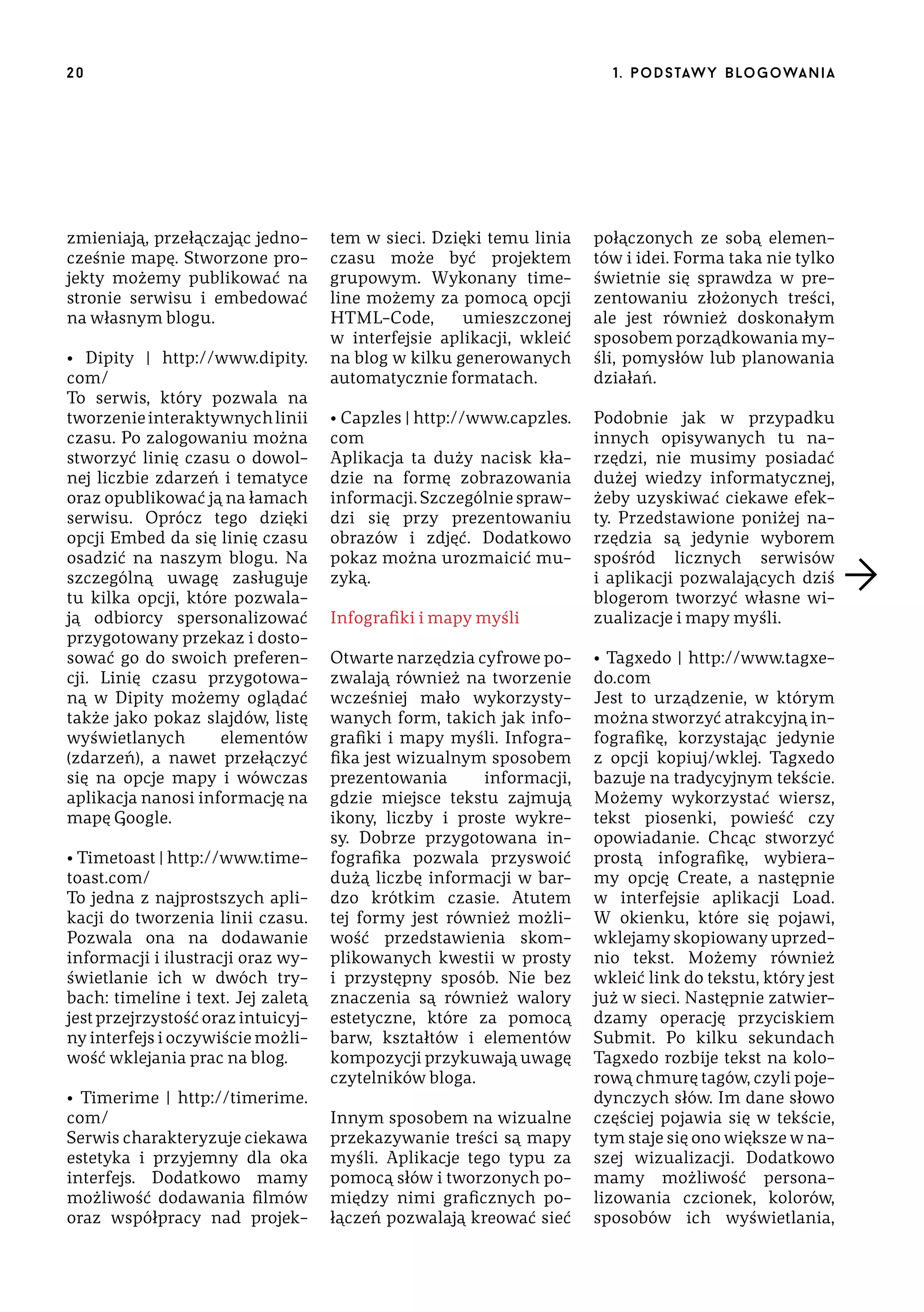 20

zmieniają, przełączając jednocześnie mapę. Stworzone projekty możemy publikować na
stronie serwisu i embedować
na własnym blogu.
• Dipity | http://www.dipity.
com/
To serwis, który pozwala na
tworzenie interaktywnych linii
czasu. Po zalogowaniu można
stworzyć linię czasu o dowolnej liczbie zdarzeń i tematyce
oraz opublikować ją na łamach
serwisu. Oprócz tego dzięki
opcji Embed da się linię czasu
osadzić na naszym blogu. Na
szczególną uwagę zasługuje
tu kilka opcji, które pozwalają odbiorcy spersonalizować
przygotowany przekaz i dostosować go do swoich preferencji. Linię czasu przygotowaną w Dipity możemy oglądać
także jako pokaz slajdów, listę
wyświetlanych
elementów
(zdarzeń), a nawet przełączyć
się na opcje mapy i wówczas
aplikacja nanosi informację na
mapę Google.
• Timetoast | http://www.timetoast.com/
To jedna z najprostszych aplikacji do tworzenia linii czasu.
Pozwala ona na dodawanie
informacji i ilustracji oraz wyświetlanie ich w dwóch trybach: timeline i text. Jej zaletą
jest przejrzystość oraz intuicyjny interfejs i oczywiście możliwość wklejania prac na blog.
• Timerime | http://timerime.
com/
Serwis charakteryzuje ciekawa
estetyka i przyjemny dla oka
interfejs. Dodatkowo mamy
możliwość dodawania filmów
oraz współpracy nad projek-

1 . p o d s taw y b lo go wa n i a

tem w sieci. Dzięki temu linia
czasu może być projektem
grupowym. Wykonany timeline możemy za pomocą opcji
HTML-Code,
umieszczonej
w interfejsie aplikacji, wkleić
na blog w kilku generowanych
automatycznie formatach.

połączonych ze sobą elementów i idei. Forma taka nie tylko
świetnie się sprawdza w prezentowaniu złożonych treści,
ale jest również doskonałym
sposobem porządkowania myśli, pomysłów lub planowania
działań.

• Capzles | http://www.capzles.
com
Aplikacja ta duży nacisk kładzie na formę zobrazowania
informacji. Szczególnie sprawdzi się przy prezentowaniu
obrazów i zdjęć. Dodatkowo
pokaz można urozmaicić muzyką.

Podobnie jak w przypadku
innych opisywanych tu narzędzi, nie musimy posiadać
dużej wiedzy informatycznej,
żeby uzyskiwać ciekawe efekty. Przedstawione poniżej narzędzia są jedynie wyborem
spośród licznych serwisów
i aplikacji pozwalających dziś
blogerom tworzyć własne wizualizacje i mapy myśli.

Infografiki i mapy myśli
Otwarte narzędzia cyfrowe pozwalają również na tworzenie
wcześniej mało wykorzystywanych form, takich jak infografiki i mapy myśli. Infografika jest wizualnym sposobem
prezentowania
informacji,
gdzie miejsce tekstu zajmują
ikony, liczby i proste wykresy. Dobrze przygotowana infografika pozwala przyswoić
dużą liczbę informacji w bardzo krótkim czasie. Atutem
tej formy jest również możliwość przedstawienia skomplikowanych kwestii w prosty
i przystępny sposób. Nie bez
znaczenia są również walory
estetyczne, które za pomocą
barw, kształtów i elementów
kompozycji przykuwają uwagę
czytelników bloga.
Innym sposobem na wizualne
przekazywanie treści są mapy
myśli. Aplikacje tego typu za
pomocą słów i tworzonych pomiędzy nimi graficznych połączeń pozwalają kreować sieć

• Tagxedo | http://www.tagxedo.com
Jest to urządzenie, w którym
można stworzyć atrakcyjną infografikę, korzystając jedynie
z opcji kopiuj/wklej. Tagxedo
bazuje na tradycyjnym tekście.
Możemy wykorzystać wiersz,
tekst piosenki, powieść czy
opowiadanie. Chcąc stworzyć
prostą infografikę, wybieramy opcję Create, a następnie
w interfejsie aplikacji Load.
W okienku, które się pojawi,
wklejamy skopiowany uprzednio tekst. Możemy również
wkleić link do tekstu, który jest
już w sieci. Następnie zatwierdzamy operację przyciskiem
Submit. Po kilku sekundach
Tagxedo rozbije tekst na kolorową chmurę tagów, czyli pojedynczych słów. Im dane słowo
częściej pojawia się w tekście,
tym staje się ono większe w naszej wizualizacji. Dodatkowo
mamy możliwość personalizowania czcionek, kolorów,
sposobów ich wyświetlania,

 