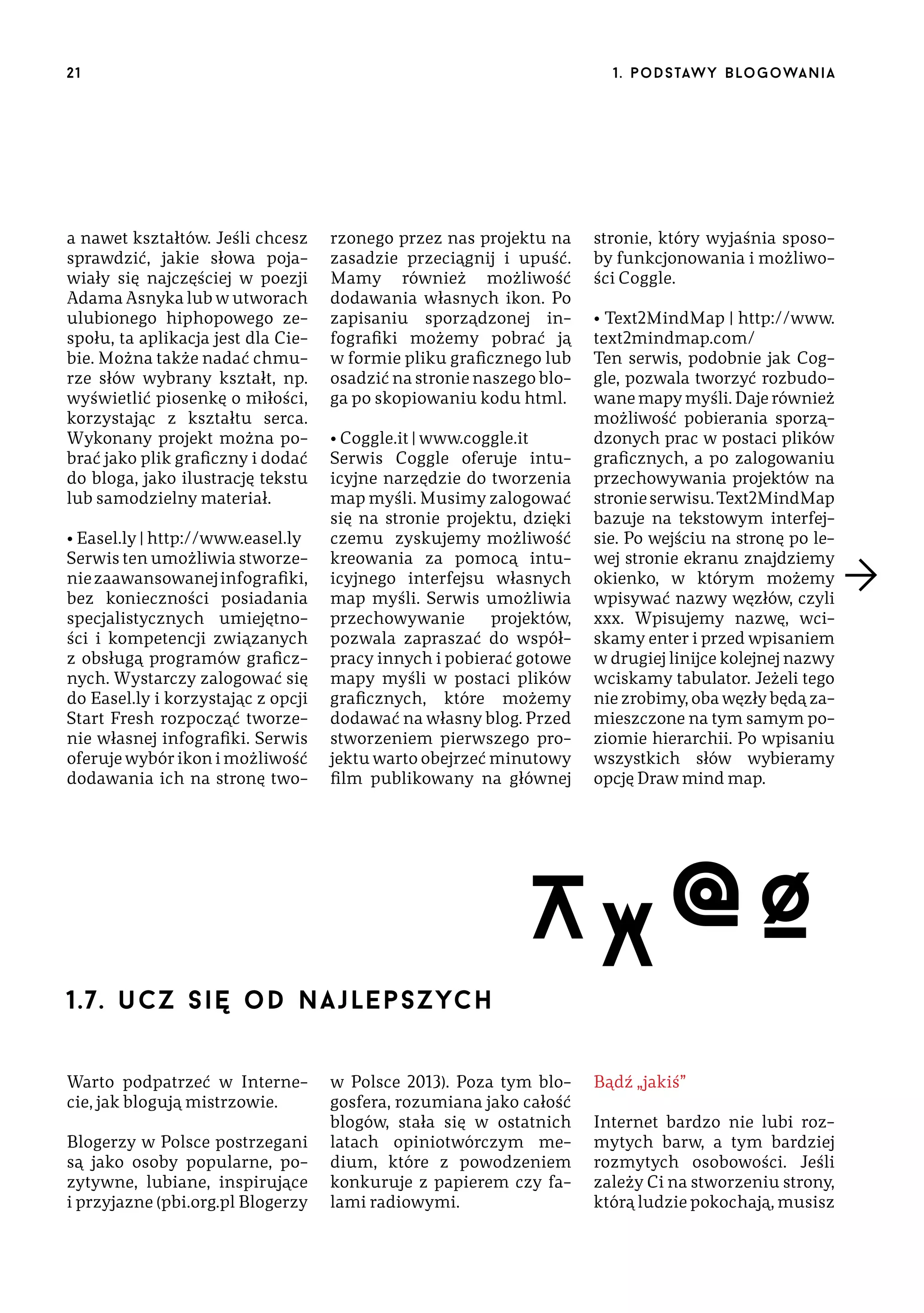 21

a nawet kształtów. Jeśli chcesz
sprawdzić, jakie słowa pojawiały się najczęściej w poezji
Adama Asnyka lub w utworach
ulubionego hiphopowego zespołu, ta aplikacja jest dla Ciebie. Można także nadać chmurze słów wybrany kształt, np.
wyświetlić piosenkę o miłości,
korzystając z kształtu serca.
Wykonany projekt można pobrać jako plik graficzny i dodać
do bloga, jako ilustrację tekstu
lub samodzielny materiał.
• Easel.ly | http://www.easel.ly
Serwis ten umożliwia stworzenie zaawansowanej infografiki,
bez konieczności posiadania
specjalistycznych umiejętności i kompetencji związanych
z obsługą programów graficznych. Wystarczy zalogować się
do Easel.ly i korzystając z opcji
Start Fresh rozpocząć tworzenie własnej infografiki. Serwis
oferuje wybór ikon i możliwość
dodawania ich na stronę two-

1 . p o d s taw y b lo go wa n i a

rzonego przez nas projektu na
zasadzie przeciągnij i upuść.
Mamy również możliwość
dodawania własnych ikon. Po
zapisaniu sporządzonej infografiki możemy pobrać ją
w formie pliku graficznego lub
osadzić na stronie naszego bloga po skopiowaniu kodu html.
• Coggle.it | www.coggle.it
Serwis Coggle oferuje intuicyjne narzędzie do tworzenia
map myśli. Musimy zalogować
się na stronie projektu, dzięki
czemu zyskujemy możliwość
kreowania za pomocą intuicyjnego interfejsu własnych
map myśli. Serwis umożliwia
przechowywanie
projektów,
pozwala zapraszać do współpracy innych i pobierać gotowe
mapy myśli w postaci plików
graficznych, które możemy
dodawać na własny blog. Przed
stworzeniem pierwszego projektu warto obejrzeć minutowy
film publikowany na głównej

1.7. u c z się o d n a j le p s z ych
Warto podpatrzeć w Internecie, jak blogują mistrzowie.
Blogerzy w Polsce postrzegani
są jako osoby popularne, pozytywne, lubiane, inspirujące
i przyjazne (pbi.org.pl Blogerzy

stronie, który wyjaśnia sposoby funkcjonowania i możliwości Coggle.
• Text2MindMap | http://www.
text2mindmap.com/
Ten serwis, podobnie jak Coggle, pozwala tworzyć rozbudowane mapy myśli. Daje również
możliwość pobierania sporządzonych prac w postaci plików
graficznych, a po zalogowaniu
przechowywania projektów na
stronie serwisu. Text2MindMap
bazuje na tekstowym interfejsie. Po wejściu na stronę po lewej stronie ekranu znajdziemy
okienko, w którym możemy
wpisywać nazwy węzłów, czyli
xxx. Wpisujemy nazwę, wciskamy enter i przed wpisaniem
w drugiej linijce kolejnej nazwy
wciskamy tabulator. Jeżeli tego
nie zrobimy, oba węzły będą zamieszczone na tym samym poziomie hierarchii. Po wpisaniu
wszystkich słów wybieramy
opcję Draw mind map.

A X @Ø

w Polsce 2013). Poza tym blogosfera, rozumiana jako całość
blogów, stała się w ostatnich
latach opiniotwórczym medium, które z powodzeniem
konkuruje z papierem czy falami radiowymi.

Bądź „jakiś”
Internet bardzo nie lubi rozmytych barw, a tym bardziej
rozmytych osobowości. Jeśli
zależy Ci na stworzeniu strony,
którą ludzie pokochają, musisz

 