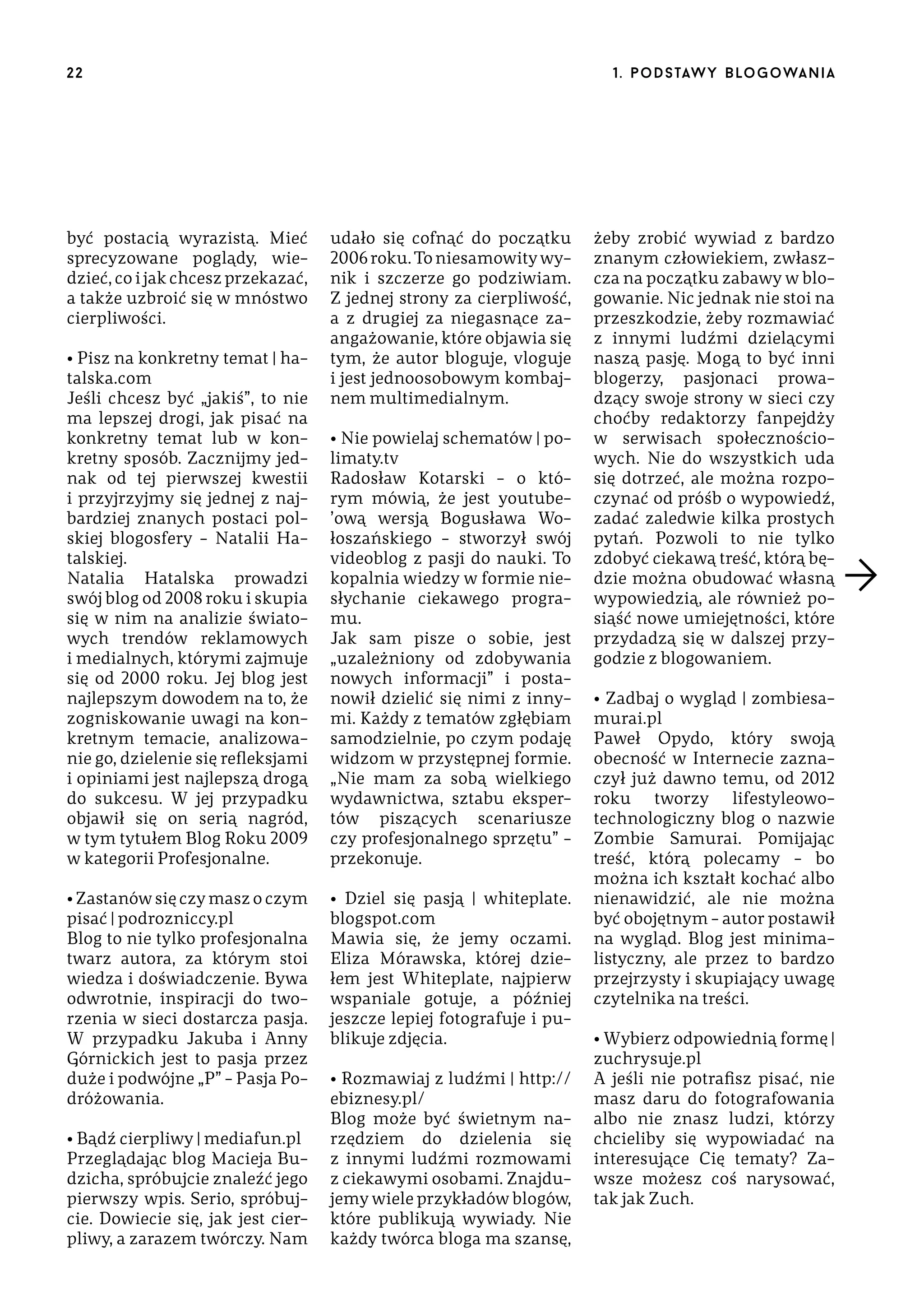 22

być postacią wyrazistą. Mieć
sprecyzowane poglądy, wiedzieć, co i jak chcesz przekazać,
a także uzbroić się w mnóstwo
cierpliwości.
• Pisz na konkretny temat | hatalska.com
Jeśli chcesz być „jakiś”, to nie
ma lepszej drogi, jak pisać na
konkretny temat lub w konkretny sposób. Zacznijmy jednak od tej pierwszej kwestii
i przyjrzyjmy się jednej z najbardziej znanych postaci polskiej blogosfery – Natalii Hatalskiej.
Natalia Hatalska prowadzi
swój blog od 2008 roku i skupia
się w nim na analizie światowych trendów reklamowych
i medialnych, którymi zajmuje
się od 2000 roku. Jej blog jest
najlepszym dowodem na to, że
zogniskowanie uwagi na konkretnym temacie, analizowanie go, dzielenie się refleksjami
i opiniami jest najlepszą drogą
do sukcesu. W jej przypadku
objawił się on serią nagród,
w tym tytułem Blog Roku 2009
w kategorii Profesjonalne.
• Zastanów się czy masz o czym
pisać | podrozniccy.pl
Blog to nie tylko profesjonalna
twarz autora, za którym stoi
wiedza i doświadczenie. Bywa
odwrotnie, inspiracji do tworzenia w sieci dostarcza pasja.
W przypadku Jakuba i Anny
Górnickich jest to pasja przez
duże i podwójne „P” – Pasja Podróżowania.
• Bądź cierpliwy | mediafun.pl
Przeglądając blog Macieja Budzicha, spróbujcie znaleźć jego
pierwszy wpis. Serio, spróbujcie. Dowiecie się, jak jest cierpliwy, a zarazem twórczy. Nam

1 . p o d s taw y b lo go wa n i a

udało się cofnąć do początku
2006 roku. To niesamowity wynik i szczerze go podziwiam.
Z jednej strony za cierpliwość,
a z drugiej za niegasnące zaangażowanie, które objawia się
tym, że autor bloguje, vloguje
i jest jednoosobowym kombajnem multimedialnym.
• Nie powielaj schematów | polimaty.tv
Radosław Kotarski – o którym mówią, że jest youtube’ową wersją Bogusława Wołoszańskiego – stworzył swój
videoblog z pasji do nauki. To
kopalnia wiedzy w formie niesłychanie ciekawego programu.
Jak sam pisze o sobie, jest
„uzależniony od zdobywania
nowych informacji” i postanowił dzielić się nimi z innymi. Każdy z tematów zgłębiam
samodzielnie, po czym podaję
widzom w przystępnej formie.
„Nie mam za sobą wielkiego
wydawnictwa, sztabu ekspertów piszących scenariusze
czy profesjonalnego sprzętu” –
przekonuje.
• Dziel się pasją | whiteplate.
blogspot.com
Mawia się, że jemy oczami.
Eliza Mórawska, której dziełem jest Whiteplate, najpierw
wspaniale gotuje, a później
jeszcze lepiej fotografuje i publikuje zdjęcia.
• Rozmawiaj z ludźmi | http://
ebiznesy.pl/
Blog może być świetnym narzędziem do dzielenia się
z innymi ludźmi rozmowami
z ciekawymi osobami. Znajdujemy wiele przykładów blogów,
które publikują wywiady. Nie
każdy twórca bloga ma szansę,

żeby zrobić wywiad z bardzo
znanym człowiekiem, zwłaszcza na początku zabawy w blogowanie. Nic jednak nie stoi na
przeszkodzie, żeby rozmawiać
z innymi ludźmi dzielącymi
naszą pasję. Mogą to być inni
blogerzy, pasjonaci prowadzący swoje strony w sieci czy
choćby redaktorzy fanpejdży
w serwisach społecznościowych. Nie do wszystkich uda
się dotrzeć, ale można rozpoczynać od próśb o wypowiedź,
zadać zaledwie kilka prostych
pytań. Pozwoli to nie tylko
zdobyć ciekawą treść, którą będzie można obudować własną
wypowiedzią, ale również posiąść nowe umiejętności, które
przydadzą się w dalszej przygodzie z blogowaniem.
• Zadbaj o wygląd | zombiesamurai.pl
Paweł Opydo, który swoją
obecność w Internecie zaznaczył już dawno temu, od 2012
roku tworzy lifestyleowotechnologiczny blog o nazwie
Zombie Samurai. Pomijając
treść, którą polecamy – bo
można ich kształt kochać albo
nienawidzić, ale nie można
być obojętnym – autor postawił
na wygląd. Blog jest minimalistyczny, ale przez to bardzo
przejrzysty i skupiający uwagę
czytelnika na treści.
• Wybierz odpowiednią formę |
zuchrysuje.pl
A jeśli nie potrafisz pisać, nie
masz daru do fotografowania
albo nie znasz ludzi, którzy
chcieliby się wypowiadać na
interesujące Cię tematy? Zawsze możesz coś narysować,
tak jak Zuch.

 