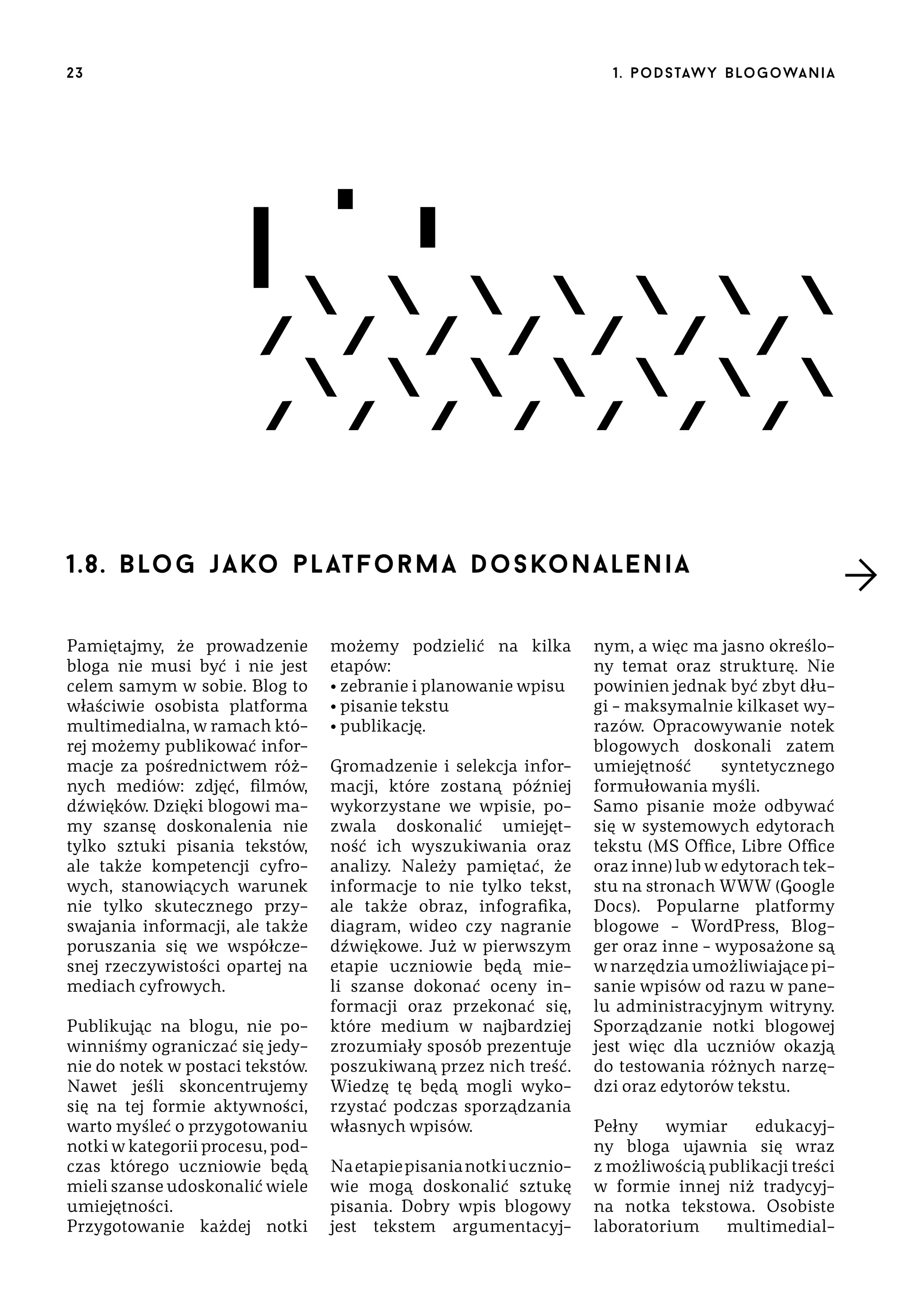 23

1 . p o d s taw y b lo go wa n i a

1.8. b lo g j a ko p l at f o r m a doskonalenia
Pamiętajmy, że prowadzenie
bloga nie musi być i nie jest
celem samym w sobie. Blog to
właściwie osobista platforma
multimedialna, w ramach której możemy publikować informacje za pośrednictwem różnych mediów: zdjęć, filmów,
dźwięków. Dzięki blogowi mamy szansę doskonalenia nie
tylko sztuki pisania tekstów,
ale także kompetencji cyfrowych, stanowiących warunek
nie tylko skutecznego przyswajania informacji, ale także
poruszania się we współczesnej rzeczywistości opartej na
mediach cyfrowych.
Publikując na blogu, nie powinniśmy ograniczać się jedynie do notek w postaci tekstów.
Nawet jeśli skoncentrujemy
się na tej formie aktywności,
warto myśleć o przygotowaniu
notki w kategorii procesu, podczas którego uczniowie będą
mieli szanse udoskonalić wiele
umiejętności.
Przygotowanie każdej notki

możemy podzielić na kilka
etapów:
• zebranie i planowanie wpisu
• pisanie tekstu
• publikację.
Gromadzenie i selekcja informacji, które zostaną później
wykorzystane we wpisie, pozwala doskonalić umiejętność ich wyszukiwania oraz
analizy. Należy pamiętać, że
informacje to nie tylko tekst,
ale także obraz, infografika,
diagram, wideo czy nagranie
dźwiękowe. Już w pierwszym
etapie uczniowie będą mieli szanse dokonać oceny informacji oraz przekonać się,
które medium w najbardziej
zrozumiały sposób prezentuje
poszukiwaną przez nich treść.
Wiedzę tę będą mogli wykorzystać podczas sporządzania
własnych wpisów.
Na etapie pisania notki uczniowie mogą doskonalić sztukę
pisania. Dobry wpis blogowy
jest tekstem argumentacyj-

nym, a więc ma jasno określony temat oraz strukturę. Nie
powinien jednak być zbyt długi – maksymalnie kilkaset wyrazów. Opracowywanie notek
blogowych doskonali zatem
umiejętność
syntetycznego
formułowania myśli.
Samo pisanie może odbywać
się w systemowych edytorach
tekstu (MS Office, Libre Office
oraz inne) lub w edytorach tekstu na stronach WWW (Google
Docs). Popularne platformy
blogowe – WordPress, Blogger oraz inne – wyposażone są
w narzędzia umożliwiające pisanie wpisów od razu w panelu administracyjnym witryny.
Sporządzanie notki blogowej
jest więc dla uczniów okazją
do testowania różnych narzędzi oraz edytorów tekstu.
Pełny
wymiar
edukacyjny bloga ujawnia się wraz
z możliwością publikacji treści
w formie innej niż tradycyjna notka tekstowa. Osobiste
laboratorium
multimedial-

 