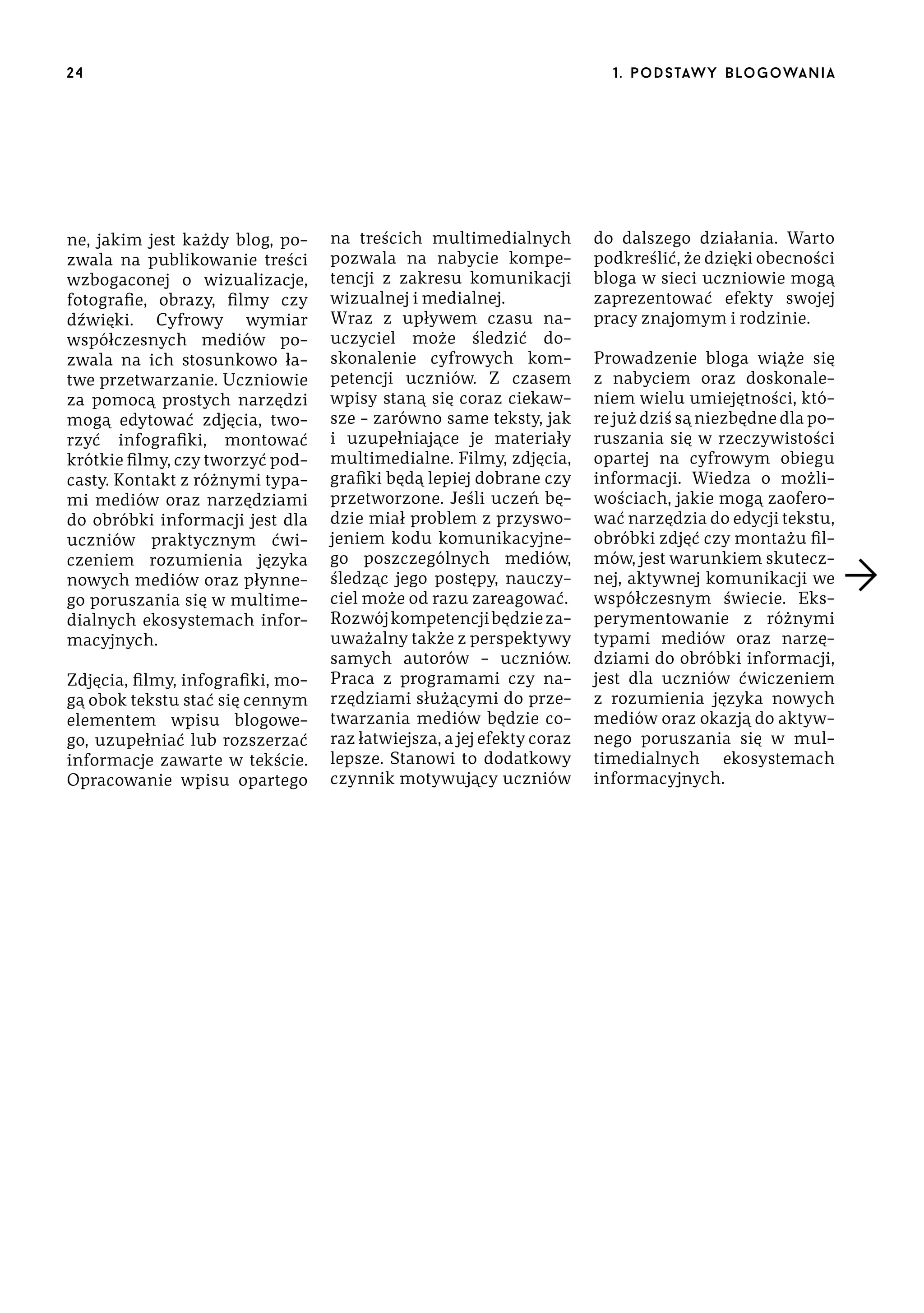 24

ne, jakim jest każdy blog, pozwala na publikowanie treści
wzbogaconej o wizualizacje,
fotografie, obrazy, filmy czy
dźwięki. Cyfrowy wymiar
współczesnych mediów pozwala na ich stosunkowo łatwe przetwarzanie. Uczniowie
za pomocą prostych narzędzi
mogą edytować zdjęcia, tworzyć infografiki, montować
krótkie filmy, czy tworzyć podcasty. Kontakt z różnymi typami mediów oraz narzędziami
do obróbki informacji jest dla
uczniów praktycznym ćwiczeniem rozumienia języka
nowych mediów oraz płynnego poruszania się w multimedialnych ekosystemach informacyjnych.
Zdjęcia, filmy, infografiki, mogą obok tekstu stać się cennym
elementem wpisu blogowego, uzupełniać lub rozszerzać
informacje zawarte w tekście.
Opracowanie wpisu opartego

1 . p o d s taw y b lo go wa n i a

na treścich multimedialnych
pozwala na nabycie kompetencji z zakresu komunikacji
wizualnej i medialnej.
Wraz z upływem czasu nauczyciel może śledzić doskonalenie cyfrowych kompetencji uczniów. Z czasem
wpisy staną się coraz ciekawsze – zarówno same teksty, jak
i uzupełniające je materiały
multimedialne. Filmy, zdjęcia,
grafiki będą lepiej dobrane czy
przetworzone. Jeśli uczeń będzie miał problem z przyswojeniem kodu komunikacyjnego poszczególnych mediów,
śledząc jego postępy, nauczyciel może od razu zareagować.
Rozwój kompetencji będzie zauważalny także z perspektywy
samych autorów – uczniów.
Praca z programami czy narzędziami służącymi do przetwarzania mediów będzie coraz łatwiejsza, a jej efekty coraz
lepsze. Stanowi to dodatkowy
czynnik motywujący uczniów

do dalszego działania. Warto
podkreślić, że dzięki obecności
bloga w sieci uczniowie mogą
zaprezentować efekty swojej
pracy znajomym i rodzinie.
Prowadzenie bloga wiąże się
z nabyciem oraz doskonaleniem wielu umiejętności, które już dziś są niezbędne dla poruszania się w rzeczywistości
opartej na cyfrowym obiegu
informacji. Wiedza o możliwościach, jakie mogą zaoferować narzędzia do edycji tekstu,
obróbki zdjęć czy montażu filmów, jest warunkiem skutecznej, aktywnej komunikacji we
współczesnym świecie. Eksperymentowanie z różnymi
typami mediów oraz narzędziami do obróbki informacji,
jest dla uczniów ćwiczeniem
z rozumienia języka nowych
mediów oraz okazją do aktywnego poruszania się w multimedialnych ekosystemach
informacyjnych.

 