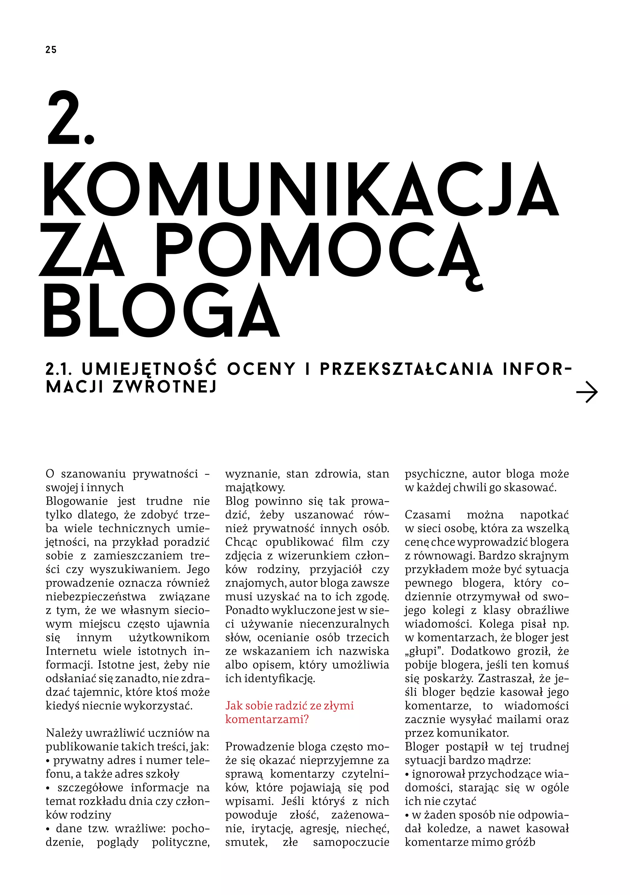 25

2.
komunikacja
za pomocą
bloga
2.1. u m i e j ę tn o ś ć o c e n y i prz ek s z ta łcan ia in form ac j i z wr o t n e j

O szanowaniu prywatności –
swojej i innych
Blogowanie jest trudne nie
tylko dlatego, że zdobyć trzeba wiele technicznych umiejętności, na przykład poradzić
sobie z zamieszczaniem treści czy wyszukiwaniem. Jego
prowadzenie oznacza również
niebezpieczeństwa związane
z tym, że we własnym sieciowym miejscu często ujawnia
się innym użytkownikom
Internetu wiele istotnych informacji. Istotne jest, żeby nie
odsłaniać się zanadto, nie zdradzać tajemnic, które ktoś może
kiedyś niecnie wykorzystać.
Należy uwrażliwić uczniów na
publikowanie takich treści, jak:
• prywatny adres i numer telefonu, a także adres szkoły
• szczegółowe informacje na
temat rozkładu dnia czy członków rodziny
• dane tzw. wrażliwe: pochodzenie, poglądy polityczne,

wyznanie, stan zdrowia, stan
majątkowy.
Blog powinno się tak prowadzić, żeby uszanować również prywatność innych osób.
Chcąc opublikować film czy
zdjęcia z wizerunkiem członków rodziny, przyjaciół czy
znajomych, autor bloga zawsze
musi uzyskać na to ich zgodę.
Ponadto wykluczone jest w sieci używanie niecenzuralnych
słów, ocenianie osób trzecich
ze wskazaniem ich nazwiska
albo opisem, który umożliwia
ich identyfikację.
Jak sobie radzić ze złymi
komentarzami?
Prowadzenie bloga często może się okazać nieprzyjemne za
sprawą komentarzy czytelników, które pojawiają się pod
wpisami. Jeśli któryś z nich
powoduje złość, zażenowanie, irytację, agresję, niechęć,
smutek, złe samopoczucie

psychiczne, autor bloga może
w każdej chwili go skasować.
Czasami można napotkać
w sieci osobę, która za wszelką
cenę chce wyprowadzić blogera
z równowagi. Bardzo skrajnym
przykładem może być sytuacja
pewnego blogera, który codziennie otrzymywał od swojego kolegi z klasy obraźliwe
wiadomości. Kolega pisał np.
w komentarzach, że bloger jest
„głupi”. Dodatkowo groził, że
pobije blogera, jeśli ten komuś
się poskarży. Zastraszał, że jeśli bloger będzie kasował jego
komentarze, to wiadomości
zacznie wysyłać mailami oraz
przez komunikator.
Bloger postąpił w tej trudnej
sytuacji bardzo mądrze:
• ignorował przychodzące wiadomości, starając się w ogóle
ich nie czytać
• w żaden sposób nie odpowiadał koledze, a nawet kasował
komentarze mimo gróźb

 