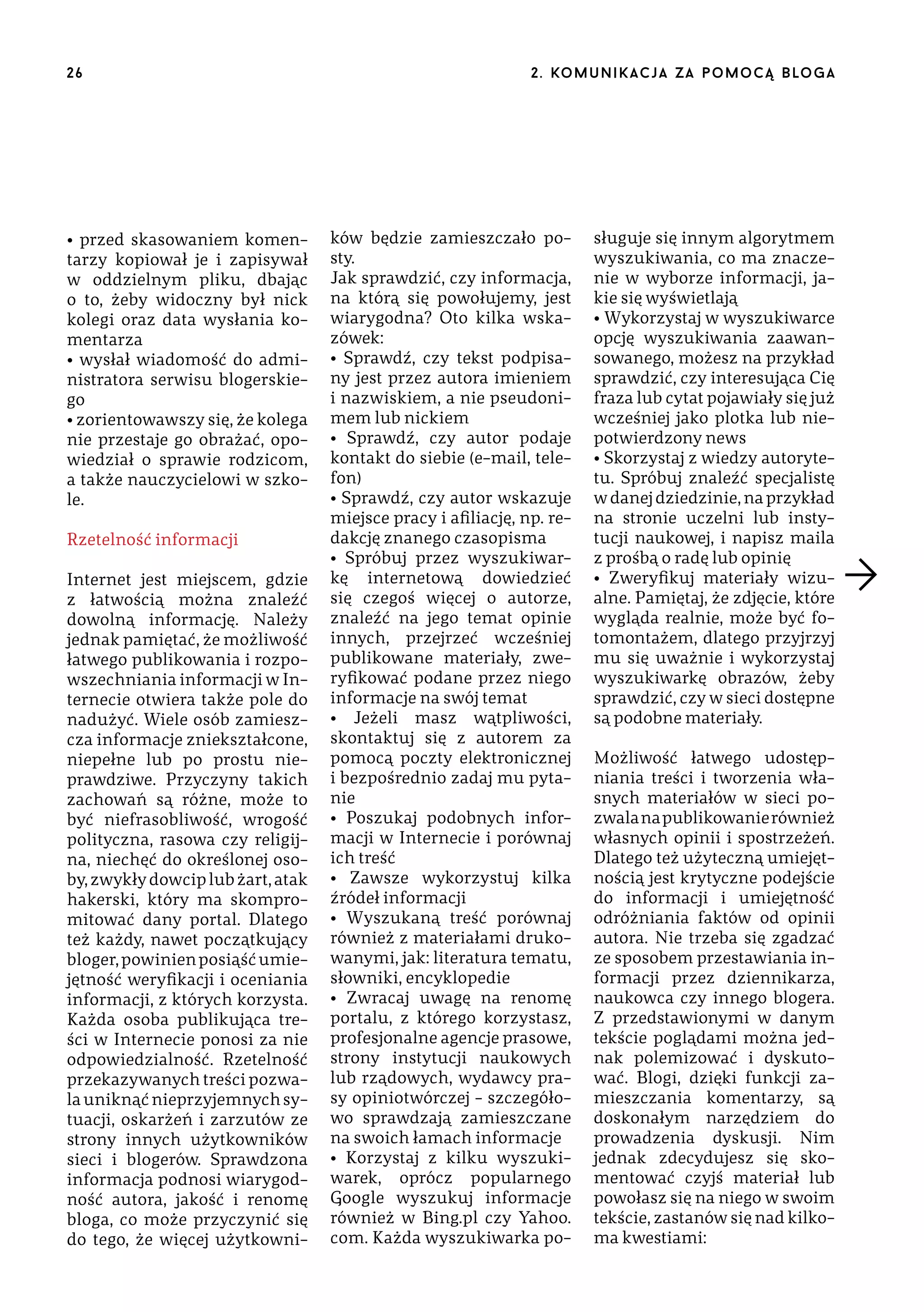 26

• przed skasowaniem komentarzy kopiował je i zapisywał
w oddzielnym pliku, dbając
o to, żeby widoczny był nick
kolegi oraz data wysłania komentarza
• wysłał wiadomość do administratora serwisu blogerskiego
• zorientowawszy się, że kolega
nie przestaje go obrażać, opowiedział o sprawie rodzicom,
a także nauczycielowi w szkole.
Rzetelność informacji
Internet jest miejscem, gdzie
z łatwością można znaleźć
dowolną informację. Należy
jednak pamiętać, że możliwość
łatwego publikowania i rozpowszechniania informacji w Internecie otwiera także pole do
nadużyć. Wiele osób zamieszcza informacje zniekształcone,
niepełne lub po prostu nieprawdziwe. Przyczyny takich
zachowań są różne, może to
być niefrasobliwość, wrogość
polityczna, rasowa czy religijna, niechęć do określonej osoby, zwykły dowcip lub żart, atak
hakerski, który ma skompromitować dany portal. Dlatego
też każdy, nawet początkujący
bloger, powinien posiąść umiejętność weryfikacji i oceniania
informacji, z których korzysta.
Każda osoba publikująca treści w Internecie ponosi za nie
odpowiedzialność. Rzetelność
przekazywanych treści pozwala uniknąć nieprzyjemnych sytuacji, oskarżeń i zarzutów ze
strony innych użytkowników
sieci i blogerów. Sprawdzona
informacja podnosi wiarygodność autora, jakość i renomę
bloga, co może przyczynić się
do tego, że więcej użytkowni-

2 . ko m u n i k a c j a z a p o m o c ą b lo g a

ków będzie zamieszczało posty.
Jak sprawdzić, czy informacja,
na którą się powołujemy, jest
wiarygodna? Oto kilka wskazówek:
• Sprawdź, czy tekst podpisany jest przez autora imieniem
i nazwiskiem, a nie pseudonimem lub nickiem
• Sprawdź, czy autor podaje
kontakt do siebie (e-mail, telefon)
• Sprawdź, czy autor wskazuje
miejsce pracy i afiliację, np. redakcję znanego czasopisma
• Spróbuj przez wyszukiwarkę internetową dowiedzieć
się czegoś więcej o autorze,
znaleźć na jego temat opinie
innych, przejrzeć wcześniej
publikowane materiały, zweryfikować podane przez niego
informacje na swój temat
• Jeżeli masz wątpliwości,
skontaktuj się z autorem za
pomocą poczty elektronicznej
i bezpośrednio zadaj mu pytanie
• Poszukaj podobnych informacji w Internecie i porównaj
ich treść
• Zawsze wykorzystuj kilka
źródeł informacji
• Wyszukaną treść porównaj
również z materiałami drukowanymi, jak: literatura tematu,
słowniki, encyklopedie
• Zwracaj uwagę na renomę
portalu, z którego korzystasz,
profesjonalne agencje prasowe,
strony instytucji naukowych
lub rządowych, wydawcy prasy opiniotwórczej – szczegółowo sprawdzają zamieszczane
na swoich łamach informacje
• Korzystaj z kilku wyszukiwarek, oprócz popularnego
Google wyszukuj informacje
również w Bing.pl czy Yahoo.
com. Każda wyszukiwarka po-

sługuje się innym algorytmem
wyszukiwania, co ma znaczenie w wyborze informacji, jakie się wyświetlają
• Wykorzystaj w wyszukiwarce
opcję wyszukiwania zaawansowanego, możesz na przykład
sprawdzić, czy interesująca Cię
fraza lub cytat pojawiały się już
wcześniej jako plotka lub niepotwierdzony news
• Skorzystaj z wiedzy autorytetu. Spróbuj znaleźć specjalistę
w danej dziedzinie, na przykład
na stronie uczelni lub instytucji naukowej, i napisz maila
z prośbą o radę lub opinię
• Zweryfikuj materiały wizualne. Pamiętaj, że zdjęcie, które
wygląda realnie, może być fotomontażem, dlatego przyjrzyj
mu się uważnie i wykorzystaj
wyszukiwarkę obrazów, żeby
sprawdzić, czy w sieci dostępne
są podobne materiały.
Możliwość łatwego udostępniania treści i tworzenia własnych materiałów w sieci pozwala na publikowanie również
własnych opinii i spostrzeżeń.
Dlatego też użyteczną umiejętnością jest krytyczne podejście
do informacji i umiejętność
odróżniania faktów od opinii
autora. Nie trzeba się zgadzać
ze sposobem przestawiania informacji przez dziennikarza,
naukowca czy innego blogera.
Z przedstawionymi w danym
tekście poglądami można jednak polemizować i dyskutować. Blogi, dzięki funkcji zamieszczania komentarzy, są
doskonałym narzędziem do
prowadzenia dyskusji. Nim
jednak zdecydujesz się skomentować czyjś materiał lub
powołasz się na niego w swoim
tekście, zastanów się nad kilkoma kwestiami:

 