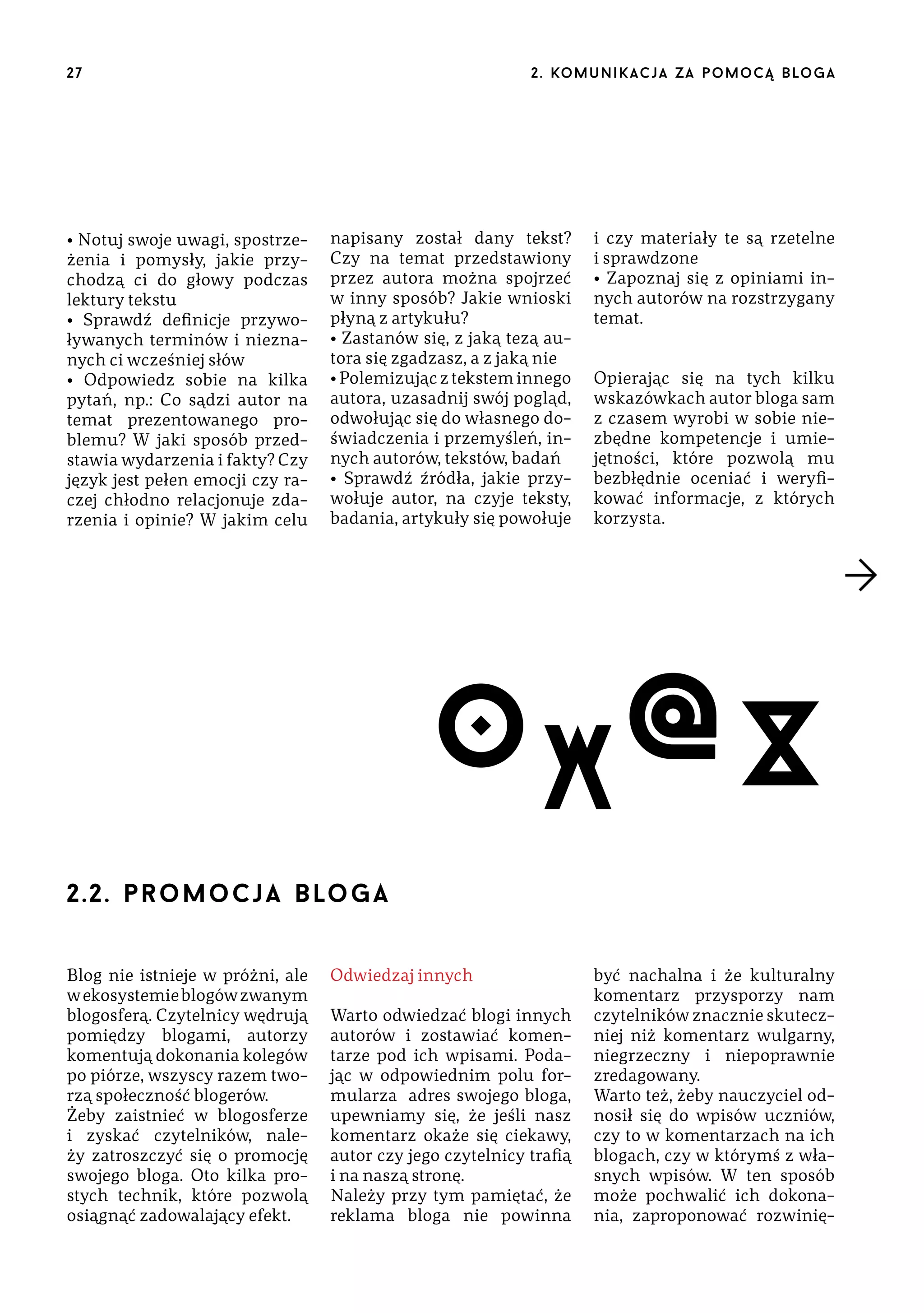 27

• Notuj swoje uwagi, spostrzeżenia i pomysły, jakie przychodzą ci do głowy podczas
lektury tekstu
• Sprawdź definicje przywoływanych terminów i nieznanych ci wcześniej słów
• Odpowiedz sobie na kilka
pytań, np.: Co sądzi autor na
temat prezentowanego problemu? W jaki sposób przedstawia wydarzenia i fakty? Czy
język jest pełen emocji czy raczej chłodno relacjonuje zdarzenia i opinie? W jakim celu

2 . ko m u n i k a c j a z a p o m o c ą b lo g a

napisany został dany tekst?
Czy na temat przedstawiony
przez autora można spojrzeć
w inny sposób? Jakie wnioski
płyną z artykułu?
• Zastanów się, z jaką tezą autora się zgadzasz, a z jaką nie
• Polemizując z tekstem innego
autora, uzasadnij swój pogląd,
odwołując się do własnego doświadczenia i przemyśleń, innych autorów, tekstów, badań
• Sprawdź źródła, jakie przywołuje autor, na czyje teksty,
badania, artykuły się powołuje

i czy materiały te są rzetelne
i sprawdzone
• Zapoznaj się z opiniami innych autorów na rozstrzygany
temat.
Opierając się na tych kilku
wskazówkach autor bloga sam
z czasem wyrobi w sobie niezbędne kompetencje i umiejętności, które pozwolą mu
bezbłędnie oceniać i weryfikować informacje, z których
korzysta.

O X @X
2.2. pr o m o c j a b lo g a
Blog nie istnieje w próżni, ale
w ekosystemie blogów zwanym
blogosferą. Czytelnicy wędrują
pomiędzy blogami, autorzy
komentują dokonania kolegów
po piórze, wszyscy razem tworzą społeczność blogerów.
Żeby zaistnieć w blogosferze
i zyskać czytelników, należy zatroszczyć się o promocję
swojego bloga. Oto kilka prostych technik, które pozwolą
osiągnąć zadowalający efekt.

Odwiedzaj innych
Warto odwiedzać blogi innych
autorów i zostawiać komentarze pod ich wpisami. Podając w odpowiednim polu formularza adres swojego bloga,
upewniamy się, że jeśli nasz
komentarz okaże się ciekawy,
autor czy jego czytelnicy trafią
i na naszą stronę.
Należy przy tym pamiętać, że
reklama bloga nie powinna

być nachalna i że kulturalny
komentarz przysporzy nam
czytelników znacznie skuteczniej niż komentarz wulgarny,
niegrzeczny i niepoprawnie
zredagowany.
Warto też, żeby nauczyciel odnosił się do wpisów uczniów,
czy to w komentarzach na ich
blogach, czy w którymś z własnych wpisów. W ten sposób
może pochwalić ich dokonania, zaproponować rozwinię-

 
