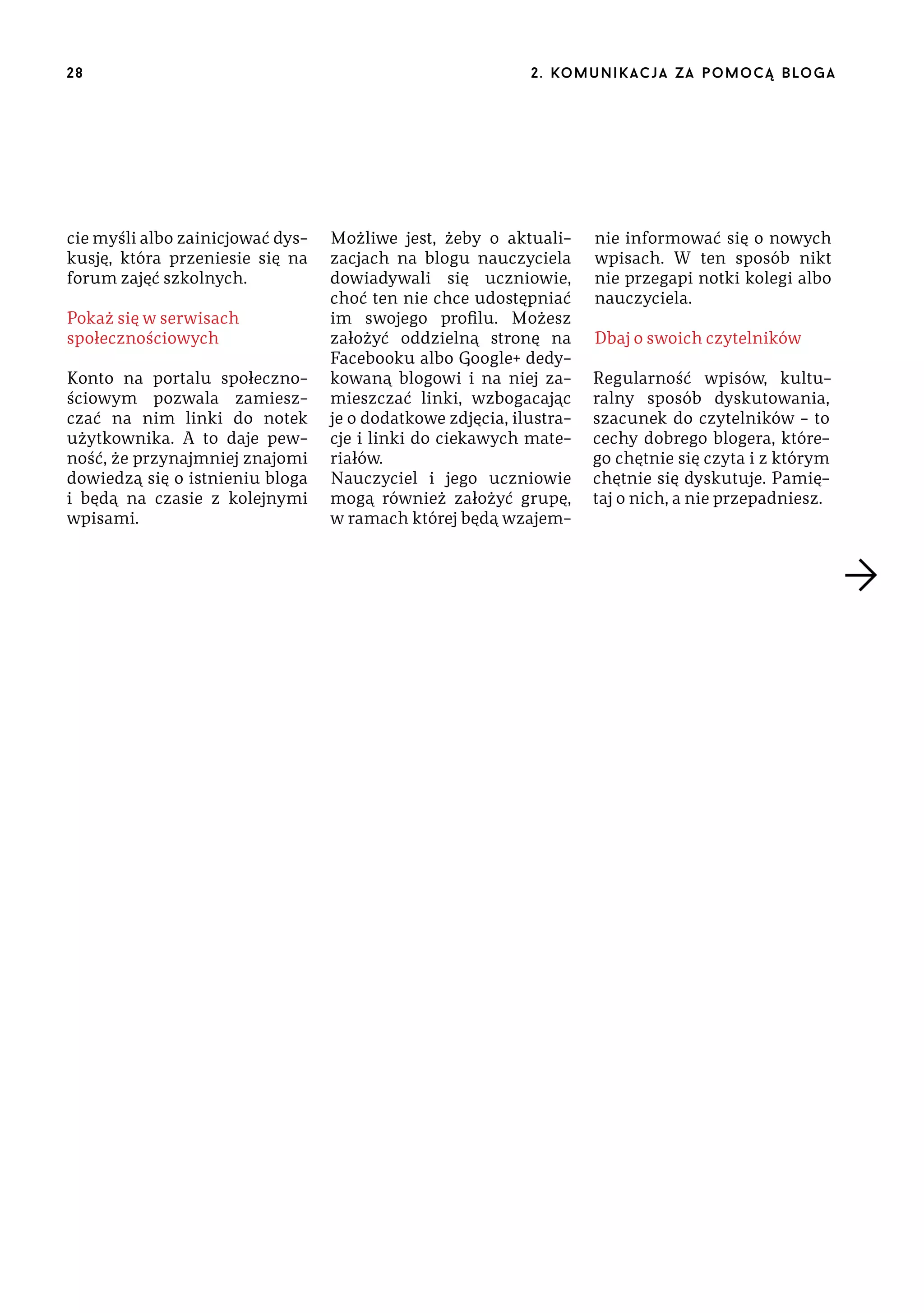 28

cie myśli albo zainicjować dyskusję, która przeniesie się na
forum zajęć szkolnych.
Pokaż się w serwisach
społecznościowych
Konto na portalu społecznościowym pozwala zamieszczać na nim linki do notek
użytkownika. A to daje pewność, że przynajmniej znajomi
dowiedzą się o istnieniu bloga
i będą na czasie z kolejnymi
wpisami.

2 . ko m u n i k a c j a z a p o m o c ą b lo g a

Możliwe jest, żeby o aktualizacjach na blogu nauczyciela
dowiadywali się uczniowie,
choć ten nie chce udostępniać
im swojego profilu. Możesz
założyć oddzielną stronę na
Facebooku albo Google+ dedykowaną blogowi i na niej zamieszczać linki, wzbogacając
je o dodatkowe zdjęcia, ilustracje i linki do ciekawych materiałów.
Nauczyciel i jego uczniowie
mogą również założyć grupę,
w ramach której będą wzajem-

nie informować się o nowych
wpisach. W ten sposób nikt
nie przegapi notki kolegi albo
nauczyciela.
Dbaj o swoich czytelników
Regularność wpisów, kulturalny sposób dyskutowania,
szacunek do czytelników – to
cechy dobrego blogera, którego chętnie się czyta i z którym
chętnie się dyskutuje. Pamiętaj o nich, a nie przepadniesz.

 