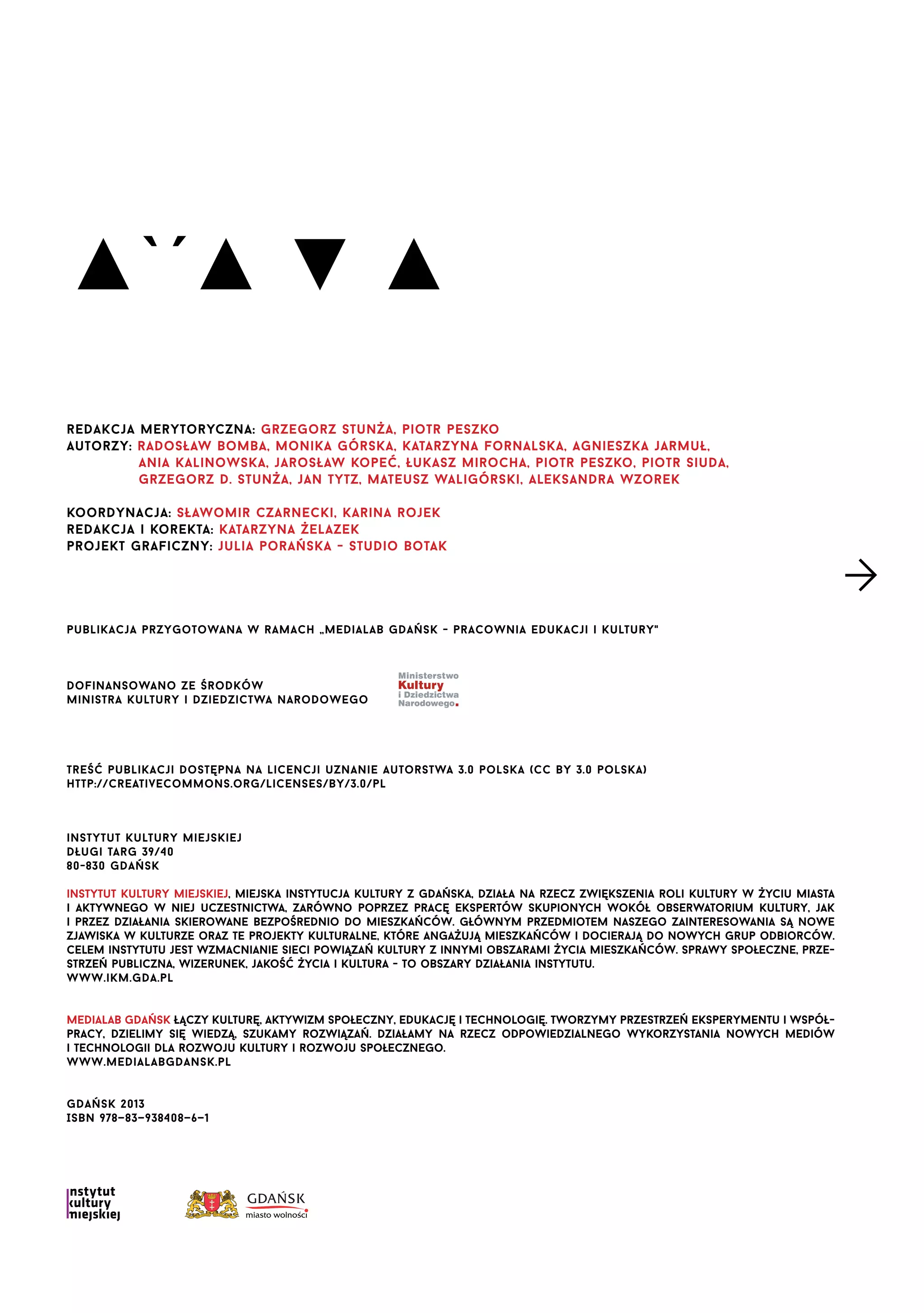 ▲`´▲ ▼ ▲
redakcja merytoryczna: grzegorz stunża, piotr peszko
autorzy: radosław bomba, monika górska, katarzyna fornalska, agnieszka jarmuł,
ania kalinowska, jarosław kopeć, łukasz mirocha, piotr peszko, piotr siuda,
grzegorz d. stunża, jan tytz, mateusz waligórski, aleksandra wzorek
koordynacja: sławomir czarnecki, karina rojek
redakcja i korekta: katarzyna żelazek
projekt graficzny: julia porańska - studio botak

publikacja przygotowana w ramach „medialab gdańsk - pracownia edukacji i kultury"

dofinansowano ze środków
ministra kultury i dziedzictwa narodowego

treść publikacji dostępna na licencji uznanie autorstwa 3.0 polska (cc by 3.0 polska)
http://creativecommons.org/licenses/by/3.0/pl

instytut kultury miejskiej
długi targ 39/40
80-830 gdańsk
instytut kultury miejskiej, miejska instytucja kultury z gdańska, działa na rzecz zwiększenia roli kultury w życiu miasta
i aktywnego w niej uczestnictwa, zarówno poprzez pracę ekspertów skupionych wokół obserwatorium kultury, jak
i przez działania skierowane bezpośrednio do mieszkańców. głównym przedmiotem naszego zainteresowania są nowe
zjawiska w kulturze oraz te projekty kulturalne, które angażują mieszkańców i docierają do nowych grup odbiorców.
celem instytutu jest wzmacnianie sieci powiązań kultury z innymi obszarami życia mieszkańców. sprawy społeczne, przestrzeń publiczna, wizerunek, jakość życia i kultura - to obszary działania instytutu.
www.ikm.gda.pl
Medialab Gdańsk łączy kulturę, aktywizm społeczny, edukację i technologię. tworzymy przestrzeń eksperymentu i współpracy, dzielimy się wiedzą, szukamy rozwiązań. działamy na rzecz odpowiedzialnego wykorzystania nowych mediów
i technologii dla rozwoju kultury i rozwoju społecznego.
www.medialabgdansk.pl
gdańsk 2013
ISBN 978—83—938408—6—1

 