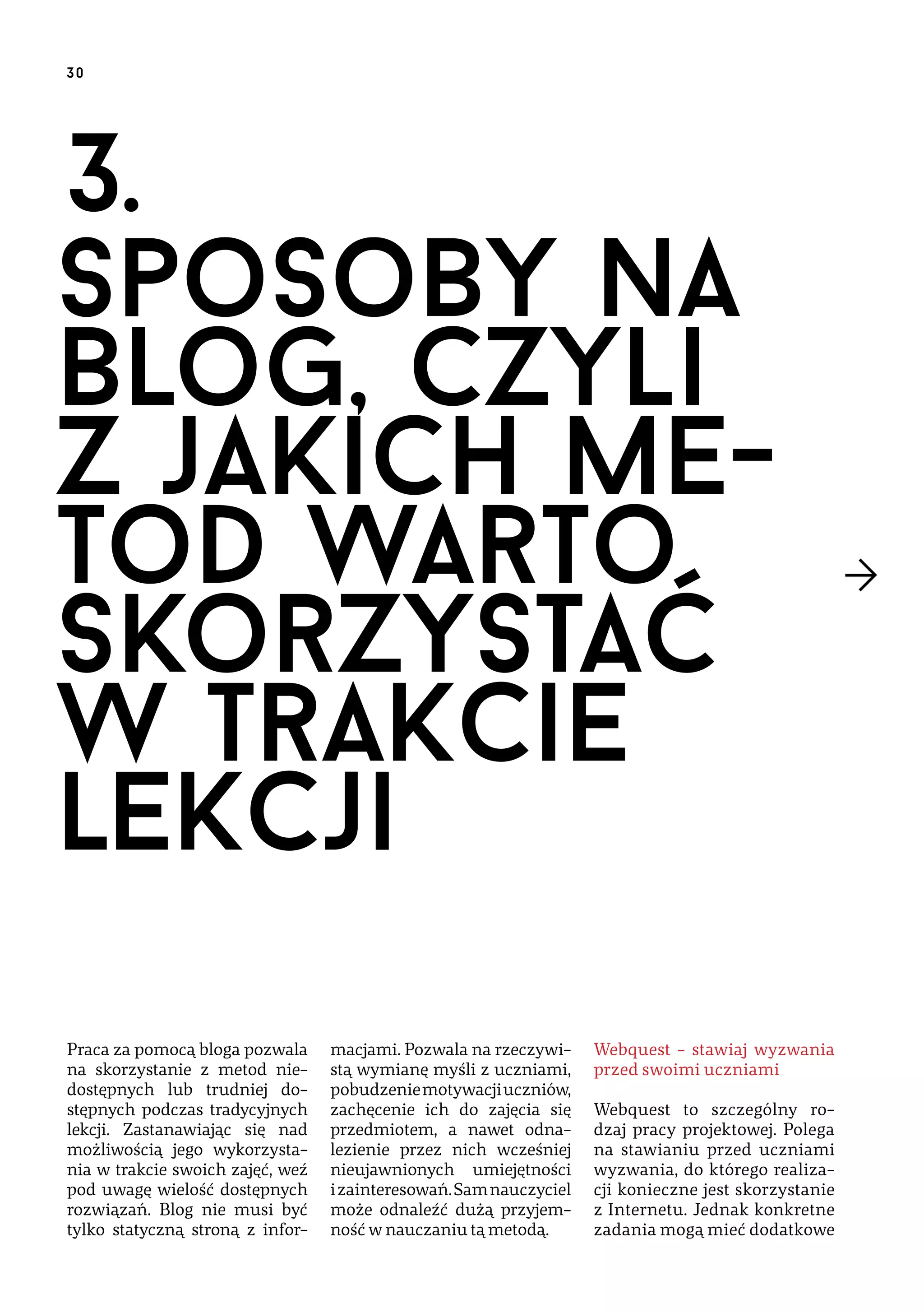 30

3.
Sposoby na
blog, czyli
z jakich metod warto
skorzystać
w trakcie
lekcji
Praca za pomocą bloga pozwala
na skorzystanie z metod niedostępnych lub trudniej dostępnych podczas tradycyjnych
lekcji. Zastanawiając się nad
możliwością jego wykorzystania w trakcie swoich zajęć, weź
pod uwagę wielość dostępnych
rozwiązań. Blog nie musi być
tylko statyczną stroną z infor-

macjami. Pozwala na rzeczywistą wymianę myśli z uczniami,
pobudzenie motywacji uczniów,
zachęcenie ich do zajęcia się
przedmiotem, a nawet odnalezienie przez nich wcześniej
nieujawnionych umiejętności
i zainteresowań. Sam nauczyciel
może odnaleźć dużą przyjemność w nauczaniu tą metodą.

Webquest – stawiaj wyzwania
przed swoimi uczniami
Webquest to szczególny rodzaj pracy projektowej. Polega
na stawianiu przed uczniami
wyzwania, do którego realizacji konieczne jest skorzystanie
z Internetu. Jednak konkretne
zadania mogą mieć dodatkowe

 