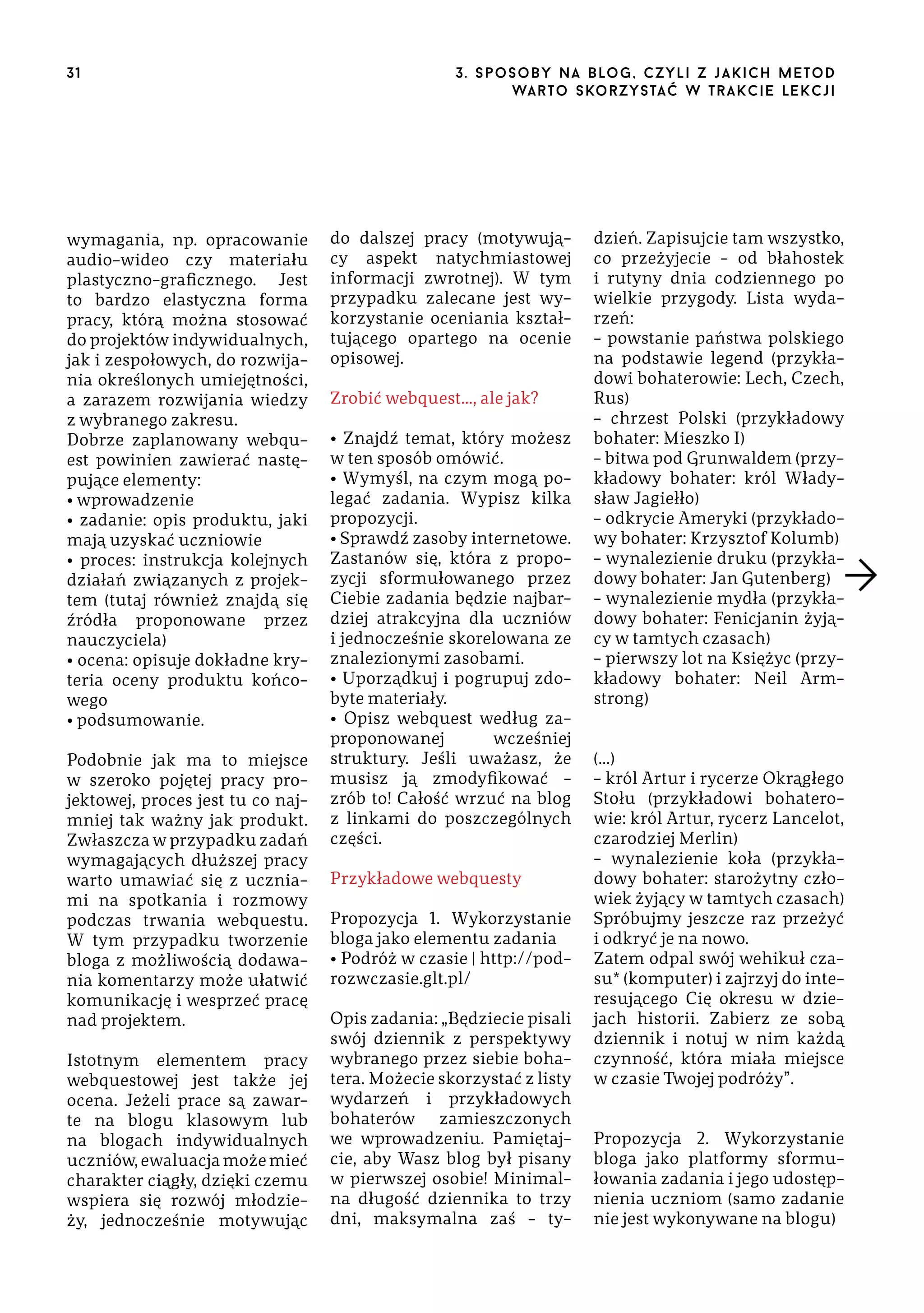 31

wymagania, np. opracowanie
audio-wideo czy materiału
plastyczno-graficznego. Jest
to bardzo elastyczna forma
pracy, którą można stosować
do projektów indywidualnych,
jak i zespołowych, do rozwijania określonych umiejętności,
a zarazem rozwijania wiedzy
z wybranego zakresu.
Dobrze zaplanowany webquest powinien zawierać następujące elementy:
• wprowadzenie
• zadanie: opis produktu, jaki
mają uzyskać uczniowie
• proces: instrukcja kolejnych
działań związanych z projektem (tutaj również znajdą się
źródła proponowane przez
nauczyciela)
• ocena: opisuje dokładne kryteria oceny produktu końcowego
• podsumowanie.
Podobnie jak ma to miejsce
w szeroko pojętej pracy projektowej, proces jest tu co najmniej tak ważny jak produkt.
Zwłaszcza w przypadku zadań
wymagających dłuższej pracy
warto umawiać się z uczniami na spotkania i rozmowy
podczas trwania webquestu.
W tym przypadku tworzenie
bloga z możliwością dodawania komentarzy może ułatwić
komunikację i wesprzeć pracę
nad projektem.
Istotnym elementem pracy
webquestowej jest także jej
ocena. Jeżeli prace są zawarte na blogu klasowym lub
na blogach indywidualnych
uczniów, ewaluacja może mieć
charakter ciągły, dzięki czemu
wspiera się rozwój młodzieży, jednocześnie motywując

3 . s p o s o b y n a b lo g , c z y l i z j a k i c h m e t o d
wa r t o s ko r z ys ta ć w t r a k ci e le k cj i

do dalszej pracy (motywujący aspekt natychmiastowej
informacji zwrotnej). W tym
przypadku zalecane jest wykorzystanie oceniania kształtującego opartego na ocenie
opisowej.
Zrobić webquest…, ale jak?
• Znajdź temat, który możesz
w ten sposób omówić.
• Wymyśl, na czym mogą polegać zadania. Wypisz kilka
propozycji.
• Sprawdź zasoby internetowe.
Zastanów się, która z propozycji sformułowanego przez
Ciebie zadania będzie najbardziej atrakcyjna dla uczniów
i jednocześnie skorelowana ze
znalezionymi zasobami.
• Uporządkuj i pogrupuj zdobyte materiały.
• Opisz webquest według zaproponowanej
wcześniej
struktury. Jeśli uważasz, że
musisz ją zmodyfikować –
zrób to! Całość wrzuć na blog
z linkami do poszczególnych
części.
Przykładowe webquesty
Propozycja 1. Wykorzystanie
bloga jako elementu zadania
• Podróż w czasie | http://podrozwczasie.glt.pl/
Opis zadania: „Będziecie pisali
swój dziennik z perspektywy
wybranego przez siebie bohatera. Możecie skorzystać z listy
wydarzeń i przykładowych
bohaterów zamieszczonych
we wprowadzeniu. Pamiętajcie, aby Wasz blog był pisany
w pierwszej osobie! Minimalna długość dziennika to trzy
dni, maksymalna zaś – ty-

dzień. Zapisujcie tam wszystko,
co przeżyjecie – od błahostek
i rutyny dnia codziennego po
wielkie przygody. Lista wydarzeń:
– powstanie państwa polskiego
na podstawie legend (przykładowi bohaterowie: Lech, Czech,
Rus)
– chrzest Polski (przykładowy
bohater: Mieszko I)
– bitwa pod Grunwaldem (przykładowy bohater: król Władysław Jagiełło)
– odkrycie Ameryki (przykładowy bohater: Krzysztof Kolumb)
– wynalezienie druku (przykładowy bohater: Jan Gutenberg)
– wynalezienie mydła (przykładowy bohater: Fenicjanin żyjący w tamtych czasach)
– pierwszy lot na Księżyc (przykładowy bohater: Neil Armstrong)
(…)
– król Artur i rycerze Okrągłego
Stołu (przykładowi bohaterowie: król Artur, rycerz Lancelot,
czarodziej Merlin)
– wynalezienie koła (przykładowy bohater: starożytny człowiek żyjący w tamtych czasach)
Spróbujmy jeszcze raz przeżyć
i odkryć je na nowo.
Zatem odpal swój wehikuł czasu* (komputer) i zajrzyj do interesującego Cię okresu w dziejach historii. Zabierz ze sobą
dziennik i notuj w nim każdą
czynność, która miała miejsce
w czasie Twojej podróży”.
Propozycja 2. Wykorzystanie
bloga jako platformy sformułowania zadania i jego udostępnienia uczniom (samo zadanie
nie jest wykonywane na blogu)

 
