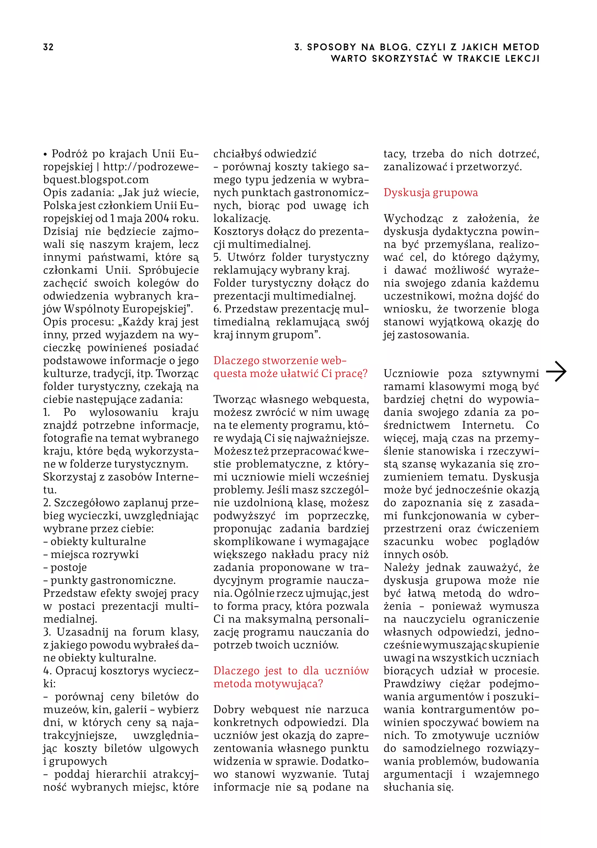 32

• Podróż po krajach Unii Europejskiej | http://podrozewebquest.blogspot.com
Opis zadania: „Jak już wiecie,
Polska jest członkiem Unii Europejskiej od 1 maja 2004 roku.
Dzisiaj nie będziecie zajmowali się naszym krajem, lecz
innymi państwami, które są
członkami Unii. Spróbujecie
zachęcić swoich kolegów do
odwiedzenia wybranych krajów Wspólnoty Europejskiej”.
Opis procesu: „Każdy kraj jest
inny, przed wyjazdem na wycieczkę powinieneś posiadać
podstawowe informacje o jego
kulturze, tradycji, itp. Tworząc
folder turystyczny, czekają na
ciebie następujące zadania:
1. Po wylosowaniu kraju
znajdź potrzebne informacje,
fotografie na temat wybranego
kraju, które będą wykorzystane w folderze turystycznym.
Skorzystaj z zasobów Internetu.
2. Szczegółowo zaplanuj przebieg wycieczki, uwzględniając
wybrane przez ciebie:
– obiekty kulturalne
– miejsca rozrywki
– postoje
– punkty gastronomiczne.
Przedstaw efekty swojej pracy
w postaci prezentacji multimedialnej.
3. Uzasadnij na forum klasy,
z jakiego powodu wybrałeś dane obiekty kulturalne.
4. Opracuj kosztorys wycieczki:
– porównaj ceny biletów do
muzeów, kin, galerii – wybierz
dni, w których ceny są najatrakcyjniejsze,
uwzględniając koszty biletów ulgowych
i grupowych
– poddaj hierarchii atrakcyjność wybranych miejsc, które

3 . s p o s o b y n a b lo g , c z y l i z j a k i c h m e t o d
wa r t o s ko r z ys ta ć w t r a k ci e le k cj i

chciałbyś odwiedzić
– porównaj koszty takiego samego typu jedzenia w wybranych punktach gastronomicznych, biorąc pod uwagę ich
lokalizację.
Kosztorys dołącz do prezentacji multimedialnej.
5. Utwórz folder turystyczny
reklamujący wybrany kraj.
Folder turystyczny dołącz do
prezentacji multimedialnej.
6. Przedstaw prezentację multimedialną reklamującą swój
kraj innym grupom”.
Dlaczego stworzenie webquesta może ułatwić Ci pracę?
Tworząc własnego webquesta,
możesz zwrócić w nim uwagę
na te elementy programu, które wydają Ci się najważniejsze.
Możesz też przepracować kwestie problematyczne, z którymi uczniowie mieli wcześniej
problemy. Jeśli masz szczególnie uzdolnioną klasę, możesz
podwyższyć im poprzeczkę,
proponując zadania bardziej
skomplikowane i wymagające
większego nakładu pracy niż
zadania proponowane w tradycyjnym programie nauczania. Ogólnie rzecz ujmując, jest
to forma pracy, która pozwala
Ci na maksymalną personalizację programu nauczania do
potrzeb twoich uczniów.
Dlaczego jest to dla uczniów
metoda motywująca?
Dobry webquest nie narzuca
konkretnych odpowiedzi. Dla
uczniów jest okazją do zaprezentowania własnego punktu
widzenia w sprawie. Dodatkowo stanowi wyzwanie. Tutaj
informacje nie są podane na

tacy, trzeba do nich dotrzeć,
zanalizować i przetworzyć.
Dyskusja grupowa
Wychodząc z założenia, że
dyskusja dydaktyczna powinna być przemyślana, realizować cel, do którego dążymy,
i dawać możliwość wyrażenia swojego zdania każdemu
uczestnikowi, można dojść do
wniosku, że tworzenie bloga
stanowi wyjątkową okazję do
jej zastosowania.
Uczniowie poza sztywnymi
ramami klasowymi mogą być
bardziej chętni do wypowiadania swojego zdania za pośrednictwem Internetu. Co
więcej, mają czas na przemyślenie stanowiska i rzeczywistą szansę wykazania się zrozumieniem tematu. Dyskusja
może być jednocześnie okazją
do zapoznania się z zasadami funkcjonowania w cyberprzestrzeni oraz ćwiczeniem
szacunku wobec poglądów
innych osób.
Należy jednak zauważyć, że
dyskusja grupowa może nie
być łatwą metodą do wdrożenia – ponieważ wymusza
na nauczycielu ograniczenie
własnych odpowiedzi, jednocześnie wymuszając skupienie
uwagi na wszystkich uczniach
biorących udział w procesie.
Prawdziwy ciężar podejmowania argumentów i poszukiwania kontrargumentów powinien spoczywać bowiem na
nich. To zmotywuje uczniów
do samodzielnego rozwiązywania problemów, budowania
argumentacji i wzajemnego
słuchania się.

 