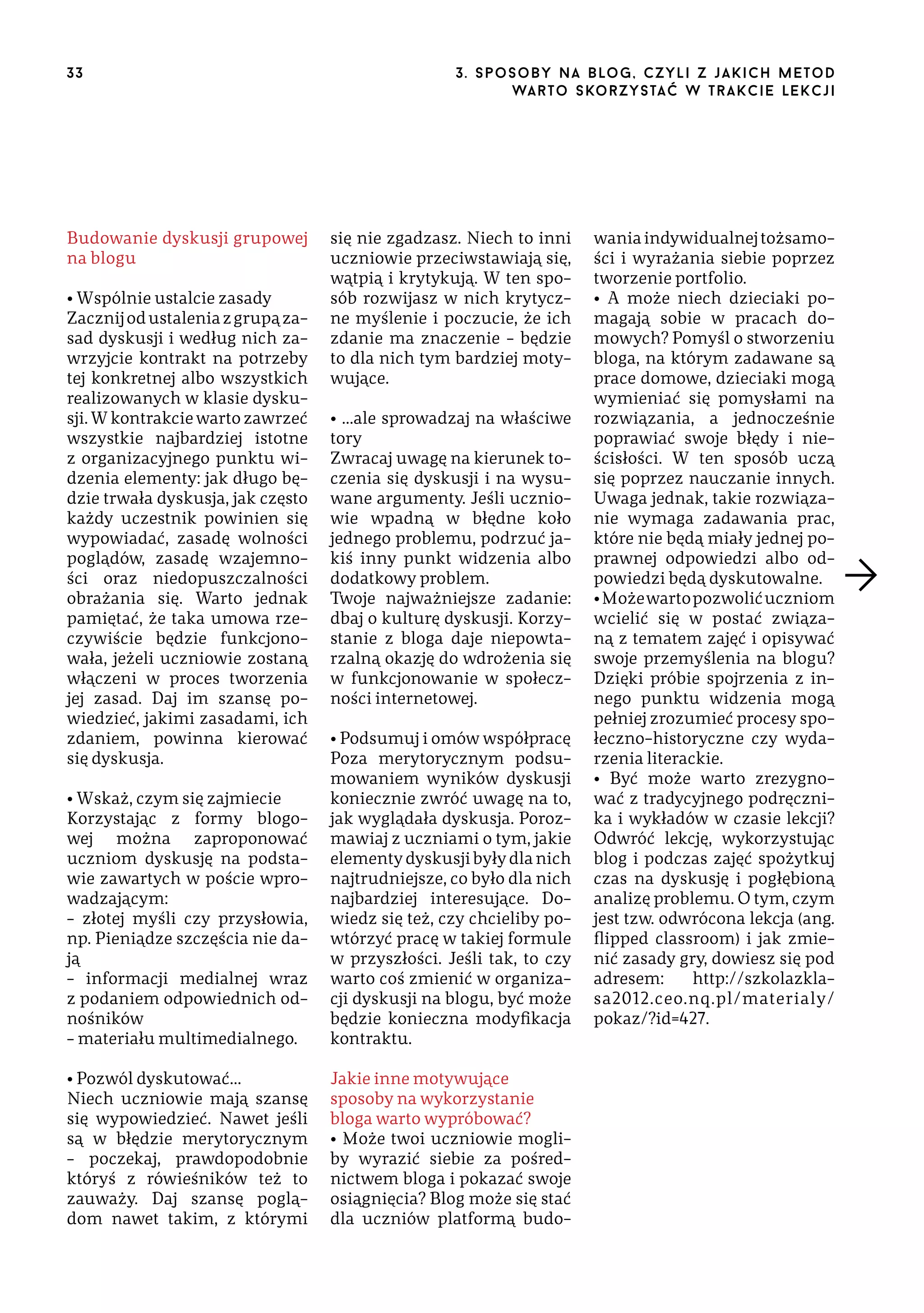 33

Budowanie dyskusji grupowej
na blogu
• Wspólnie ustalcie zasady
Zacznij od ustalenia z grupą zasad dyskusji i według nich zawrzyjcie kontrakt na potrzeby
tej konkretnej albo wszystkich
realizowanych w klasie dyskusji. W kontrakcie warto zawrzeć
wszystkie najbardziej istotne
z organizacyjnego punktu widzenia elementy: jak długo będzie trwała dyskusja, jak często
każdy uczestnik powinien się
wypowiadać, zasadę wolności
poglądów, zasadę wzajemności oraz niedopuszczalności
obrażania się. Warto jednak
pamiętać, że taka umowa rzeczywiście będzie funkcjonowała, jeżeli uczniowie zostaną
włączeni w proces tworzenia
jej zasad. Daj im szansę powiedzieć, jakimi zasadami, ich
zdaniem, powinna kierować
się dyskusja.

3 . s p o s o b y n a b lo g , c z y l i z j a k i c h m e t o d
wa r t o s ko r z ys ta ć w t r a k ci e le k cj i

się nie zgadzasz. Niech to inni
uczniowie przeciwstawiają się,
wątpią i krytykują. W ten sposób rozwijasz w nich krytyczne myślenie i poczucie, że ich
zdanie ma znaczenie – będzie
to dla nich tym bardziej motywujące.
• …ale sprowadzaj na właściwe
tory
Zwracaj uwagę na kierunek toczenia się dyskusji i na wysuwane argumenty. Jeśli uczniowie wpadną w błędne koło
jednego problemu, podrzuć jakiś inny punkt widzenia albo
dodatkowy problem.
Twoje najważniejsze zadanie:
dbaj o kulturę dyskusji. Korzystanie z bloga daje niepowtarzalną okazję do wdrożenia się
w funkcjonowanie w społeczności internetowej.

• Wskaż, czym się zajmiecie
Korzystając z formy blogowej można zaproponować
uczniom dyskusję na podstawie zawartych w poście wprowadzającym:
– złotej myśli czy przysłowia,
np. Pieniądze szczęścia nie dają
– informacji medialnej wraz
z podaniem odpowiednich odnośników
– materiału multimedialnego.

• Podsumuj i omów współpracę
Poza merytorycznym podsumowaniem wyników dyskusji
koniecznie zwróć uwagę na to,
jak wyglądała dyskusja. Porozmawiaj z uczniami o tym, jakie
elementy dyskusji były dla nich
najtrudniejsze, co było dla nich
najbardziej interesujące. Dowiedz się też, czy chcieliby powtórzyć pracę w takiej formule
w przyszłości. Jeśli tak, to czy
warto coś zmienić w organizacji dyskusji na blogu, być może
będzie konieczna modyfikacja
kontraktu.

• Pozwól dyskutować…
Niech uczniowie mają szansę
się wypowiedzieć. Nawet jeśli
są w błędzie merytorycznym
– poczekaj, prawdopodobnie
któryś z rówieśników też to
zauważy. Daj szansę poglądom nawet takim, z którymi

Jakie inne motywujące
sposoby na wykorzystanie
bloga warto wypróbować?
• Może twoi uczniowie mogliby wyrazić siebie za pośrednictwem bloga i pokazać swoje
osiągnięcia? Blog może się stać
dla uczniów platformą budo-

wania indywidualnej tożsamości i wyrażania siebie poprzez
tworzenie portfolio.
• A może niech dzieciaki pomagają sobie w pracach domowych? Pomyśl o stworzeniu
bloga, na którym zadawane są
prace domowe, dzieciaki mogą
wymieniać się pomysłami na
rozwiązania, a jednocześnie
poprawiać swoje błędy i nieścisłości. W ten sposób uczą
się poprzez nauczanie innych.
Uwaga jednak, takie rozwiązanie wymaga zadawania prac,
które nie będą miały jednej poprawnej odpowiedzi albo odpowiedzi będą dyskutowalne.
• Może warto pozwolić uczniom
wcielić się w postać związaną z tematem zajęć i opisywać
swoje przemyślenia na blogu?
Dzięki próbie spojrzenia z innego punktu widzenia mogą
pełniej zrozumieć procesy społeczno-historyczne czy wydarzenia literackie.
• Być może warto zrezygnować z tradycyjnego podręcznika i wykładów w czasie lekcji?
Odwróć lekcję, wykorzystując
blog i podczas zajęć spożytkuj
czas na dyskusję i pogłębioną
analizę problemu. O tym, czym
jest tzw. odwrócona lekcja (ang.
flipped classroom) i jak zmienić zasady gry, dowiesz się pod
adresem:
http://szkolazklasa2012.ceo.nq.pl/materialy/
pokaz/?id=427.

 