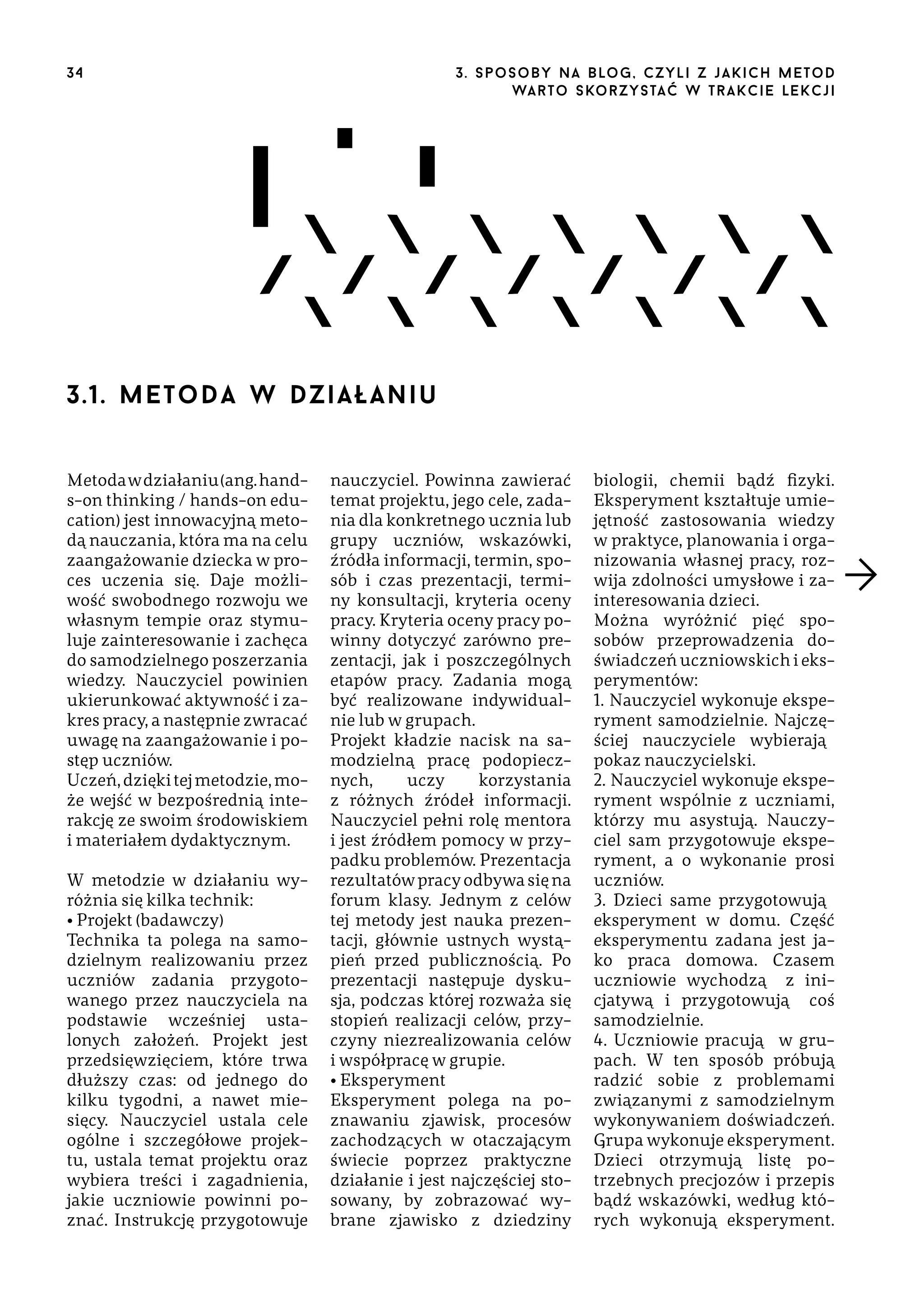 34

3 . s p o s o b y n a b lo g , c z y l i z j a k i c h m e t o d
wa r t o s ko r z ys ta ć w t r a k ci e le k cj i

3.1. m e tod a w d z i a ła n i u
Metoda w działaniu (ang. hands-on thinking / hands-on education) jest innowacyjną metodą nauczania, która ma na celu
zaangażowanie dziecka w proces uczenia się. Daje możliwość swobodnego rozwoju we
własnym tempie oraz stymuluje zainteresowanie i zachęca
do samodzielnego poszerzania
wiedzy. Nauczyciel powinien
ukierunkować aktywność i zakres pracy, a następnie zwracać
uwagę na zaangażowanie i postęp uczniów.
Uczeń, dzięki tej metodzie, może wejść w bezpośrednią interakcję ze swoim środowiskiem
i materiałem dydaktycznym.
W metodzie w działaniu wyróżnia się kilka technik:
• Projekt (badawczy)
Technika ta polega na samodzielnym realizowaniu przez
uczniów zadania przygotowanego przez nauczyciela na
podstawie wcześniej ustalonych założeń. Projekt jest
przedsięwzięciem, które trwa
dłuższy czas: od jednego do
kilku tygodni, a nawet miesięcy. Nauczyciel ustala cele
ogólne i szczegółowe projektu, ustala temat projektu oraz
wybiera treści i zagadnienia,
jakie uczniowie powinni poznać. Instrukcję przygotowuje

nauczyciel. Powinna zawierać
temat projektu, jego cele, zadania dla konkretnego ucznia lub
grupy uczniów, wskazówki,
źródła informacji, termin, sposób i czas prezentacji, terminy konsultacji, kryteria oceny
pracy. Kryteria oceny pracy powinny dotyczyć zarówno prezentacji, jak i poszczególnych
etapów pracy. Zadania mogą
być realizowane indywidualnie lub w grupach.
Projekt kładzie nacisk na samodzielną pracę podopiecznych,
uczy
korzystania
z różnych źródeł informacji.
Nauczyciel pełni rolę mentora
i jest źródłem pomocy w przypadku problemów. Prezentacja
rezultatów pracy odbywa się na
forum klasy. Jednym z celów
tej metody jest nauka prezentacji, głównie ustnych wystąpień przed publicznością. Po
prezentacji następuje dyskusja, podczas której rozważa się
stopień realizacji celów, przyczyny niezrealizowania celów
i współpracę w grupie.
• Eksperyment
Eksperyment polega na poznawaniu zjawisk, procesów
zachodzących w otaczającym
świecie poprzez praktyczne
działanie i jest najczęściej stosowany, by zobrazować wybrane zjawisko z dziedziny

biologii, chemii bądź fizyki.
Eksperyment kształtuje umiejętność zastosowania wiedzy
w praktyce, planowania i organizowania własnej pracy, rozwija zdolności umysłowe i zainteresowania dzieci.
Można wyróżnić pięć sposobów przeprowadzenia doświadczeń uczniowskich i eksperymentów:
1. Nauczyciel wykonuje eksperyment samodzielnie. Najczęściej nauczyciele wybierają̨
pokaz nauczycielski.
2. Nauczyciel wykonuje eksperyment wspólnie z uczniami,
którzy mu asystują. Nauczyciel sam przygotowuje eksperyment, a o wykonanie prosi
uczniów.
3. Dzieci same przygotowują̨
eksperyment w domu. Część
eksperymentu zadana jest jako praca domowa. Czasem
uczniowie wychodzą̨ z inicjatywą i przygotowują̨ coś
samodzielnie.
4. Uczniowie pracują̨ w grupach. W ten sposób próbują
radzić sobie z problemami
związanymi z samodzielnym
wykonywaniem doświadczeń.
Grupa wykonuje eksperyment.
Dzieci otrzymują listę potrzebnych precjozów i przepis
bądź wskazówki, według których wykonują eksperyment.

 