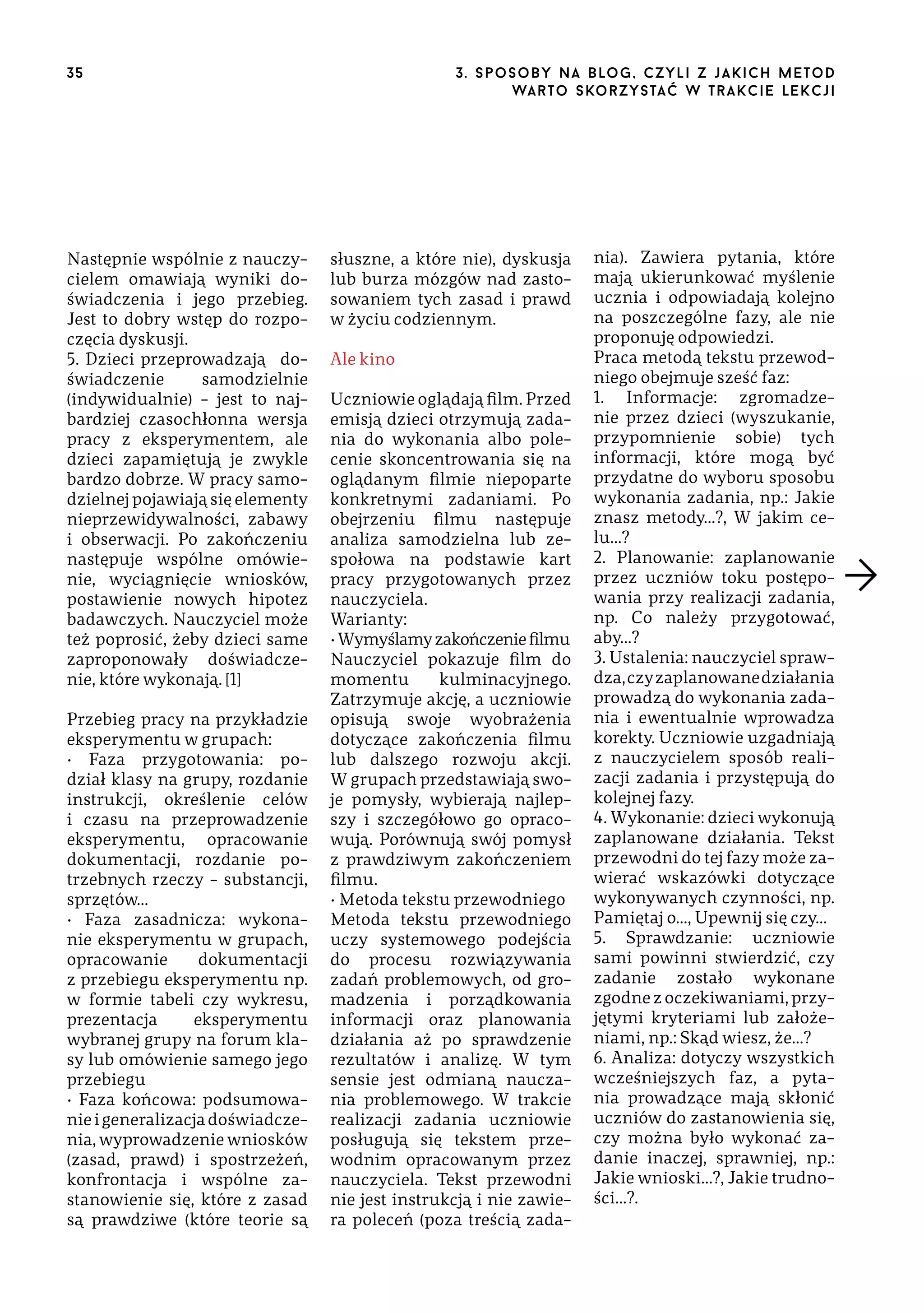 35

Następnie wspólnie z nauczycielem omawiają wyniki doświadczenia i jego przebieg.
Jest to dobry wstęp do rozpoczęcia dyskusji.
5. Dzieci przeprowadzają̨ doświadczenie
samodzielnie
(indywidualnie) – jest to najbardziej czasochłonna wersja
pracy z eksperymentem, ale
dzieci zapamiętują je zwykle
bardzo dobrze. W pracy samodzielnej pojawiają się elementy
nieprzewidywalności, zabawy
i obserwacji. Po zakończeniu
następuje wspólne omówienie, wyciągnięcie wniosków,
postawienie nowych hipotez
badawczych. Nauczyciel może
też poprosić, żeby dzieci same
zaproponowały doświadczenie, które wykonają. [1]
Przebieg pracy na przykładzie
eksperymentu w grupach:
• Faza przygotowania: podział klasy na grupy, rozdanie
instrukcji, określenie celów
i czasu na przeprowadzenie
eksperymentu, opracowanie
dokumentacji, rozdanie potrzebnych rzeczy – substancji,
sprzętów…
• Faza zasadnicza: wykonanie eksperymentu w grupach,
opracowanie
dokumentacji
z przebiegu eksperymentu np.
w formie tabeli czy wykresu,
prezentacja
eksperymentu
wybranej grupy na forum klasy lub omówienie samego jego
przebiegu
• Faza końcowa: podsumowanie i generalizacja doświadczenia, wyprowadzenie wniosków
(zasad, prawd) i spostrzeżeń,
konfrontacja i wspólne zastanowienie się, które z zasad
są prawdziwe (które teorie są

3 . s p o s o b y n a b lo g , c z y l i z j a k i c h m e t o d
wa r t o s ko r z ys ta ć w t r a k ci e le k cj i

słuszne, a które nie), dyskusja
lub burza mózgów nad zastosowaniem tych zasad i prawd
w życiu codziennym.
Ale kino
Uczniowie oglądają film. Przed
emisją dzieci otrzymują zadania do wykonania albo polecenie skoncentrowania się na
oglądanym filmie niepoparte
konkretnymi zadaniami. Po
obejrzeniu filmu następuje
analiza samodzielna lub zespołowa na podstawie kart
pracy przygotowanych przez
nauczyciela.
Warianty:
• Wymyślamy zakończenie filmu
Nauczyciel pokazuje film do
momentu
kulminacyjnego.
Zatrzymuje akcję, a uczniowie
opisują swoje wyobrażenia
dotyczące zakończenia filmu
lub dalszego rozwoju akcji.
W grupach przedstawiają swoje pomysły, wybierają najlepszy i szczegółowo go opracowują. Porównują swój pomysł
z prawdziwym zakończeniem
filmu.
• Metoda tekstu przewodniego
Metoda tekstu przewodniego
uczy systemowego podejścia
do procesu rozwiązywania
zadań problemowych, od gromadzenia i porządkowania
informacji oraz planowania
działania aż po sprawdzenie
rezultatów i analizę. W tym
sensie jest odmianą nauczania problemowego. W trakcie
realizacji zadania uczniowie
posługują się tekstem przewodnim opracowanym przez
nauczyciela. Tekst przewodni
nie jest instrukcją i nie zawiera poleceń (poza treścią zada-

nia). Zawiera pytania, które
mają ukierunkować myślenie
ucznia i odpowiadają kolejno
na poszczególne fazy, ale nie
proponuję odpowiedzi.
Praca metodą tekstu przewodniego obejmuje sześć faz:
1. Informacje: zgromadzenie przez dzieci (wyszukanie,
przypomnienie sobie) tych
informacji, które mogą być
przydatne do wyboru sposobu
wykonania zadania, np.: Jakie
znasz metody…?, W jakim celu…?
2. Planowanie: zaplanowanie
przez uczniów toku postępowania przy realizacji zadania,
np. Co należy przygotować,
aby…?
3. Ustalenia: nauczyciel sprawdza, czy zaplanowane działania
prowadzą do wykonania zadania i ewentualnie wprowadza
korekty. Uczniowie uzgadniają
z nauczycielem sposób realizacji zadania i przystępują do
kolejnej fazy.
4. Wykonanie: dzieci wykonują
zaplanowane działania. Tekst
przewodni do tej fazy może zawierać wskazówki dotyczące
wykonywanych czynności, np.
Pamiętaj o…, Upewnij się czy…
5. Sprawdzanie: uczniowie
sami powinni stwierdzić, czy
zadanie zostało wykonane
zgodne z oczekiwaniami, przyjętymi kryteriami lub założeniami, np.: Skąd wiesz, że…?
6. Analiza: dotyczy wszystkich
wcześniejszych faz, a pytania prowadzące mają skłonić
uczniów do zastanowienia się,
czy można było wykonać zadanie inaczej, sprawniej, np.:
Jakie wnioski…?, Jakie trudności…?.

 