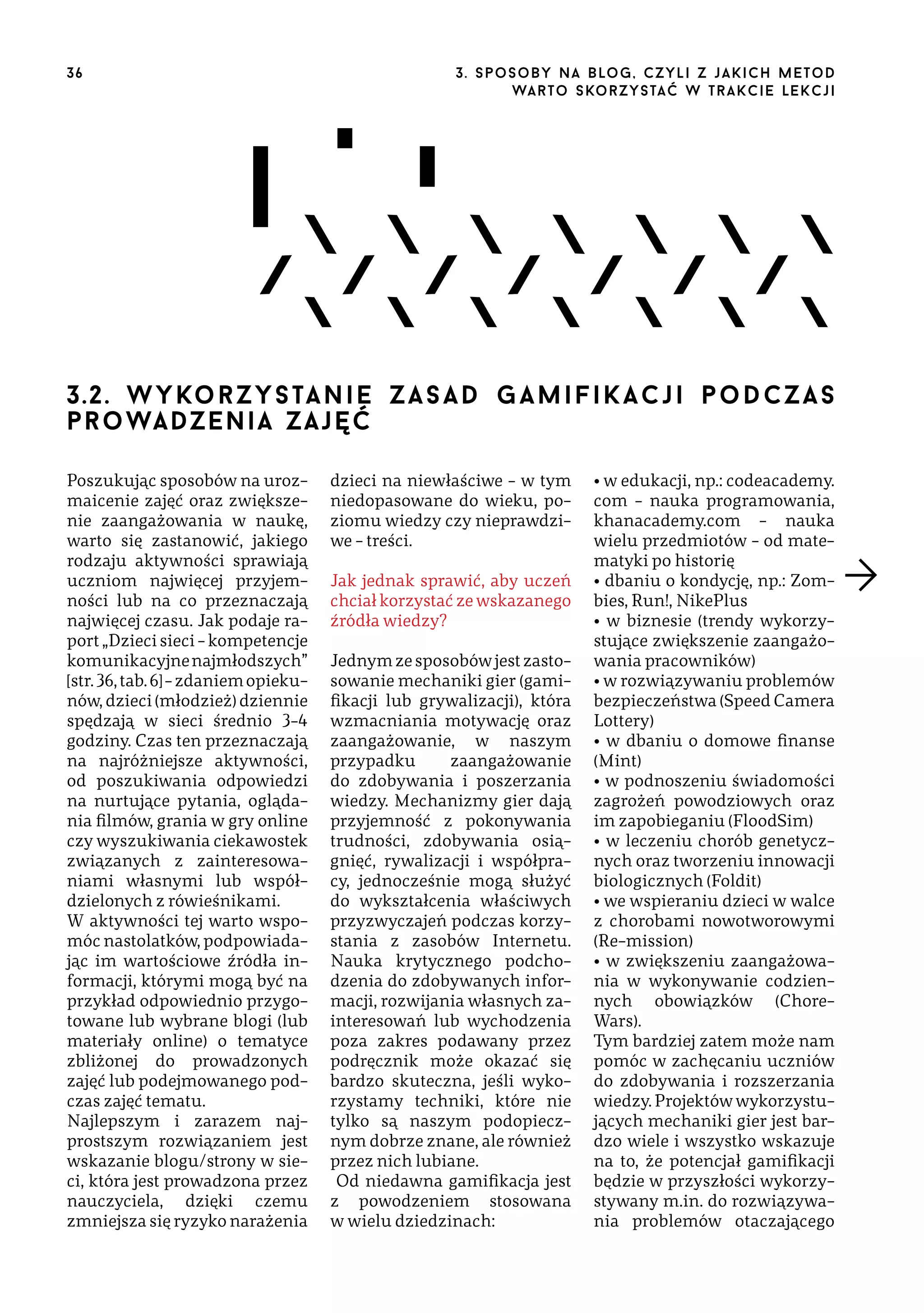 36

3 . s p o s o b y n a b lo g , c z y l i z j a k i c h m e t o d
wa r t o s ko r z ys ta ć w t r a k ci e le k cj i

3.2. w y ko r z y s ta n i e z a s a d g a m i f i k a c j i p o d c z a s
pr o wa dze n i a z a j ę ć
Poszukując sposobów na urozmaicenie zajęć oraz zwiększenie zaangażowania w naukę,
warto się zastanowić, jakiego
rodzaju aktywności sprawiają
uczniom najwięcej przyjemności lub na co przeznaczają
najwięcej czasu. Jak podaje raport „Dzieci sieci – kompetencje
komunikacyjne najmłodszych”
[str. 36, tab. 6] – zdaniem opiekunów, dzieci (młodzież) dziennie
spędzają w sieci średnio 3–4
godziny. Czas ten przeznaczają
na najróżniejsze aktywności,
od poszukiwania odpowiedzi
na nurtujące pytania, oglądania filmów, grania w gry online
czy wyszukiwania ciekawostek
związanych z zainteresowaniami własnymi lub współdzielonych z rówieśnikami.
W aktywności tej warto wspomóc nastolatków, podpowiadając im wartościowe źródła informacji, którymi mogą być na
przykład odpowiednio przygotowane lub wybrane blogi (lub
materiały online) o tematyce
zbliżonej do prowadzonych
zajęć lub podejmowanego podczas zajęć tematu.
Najlepszym i zarazem najprostszym rozwiązaniem jest
wskazanie blogu/strony w sieci, która jest prowadzona przez
nauczyciela, dzięki czemu
zmniejsza się ryzyko narażenia

dzieci na niewłaściwe – w tym
niedopasowane do wieku, poziomu wiedzy czy nieprawdziwe – treści.
Jak jednak sprawić, aby uczeń
chciał korzystać ze wskazanego
źródła wiedzy?
Jednym ze sposobów jest zastosowanie mechaniki gier (gamifikacji lub grywalizacji), która
wzmacniania motywację oraz
zaangażowanie, w naszym
przypadku
zaangażowanie
do zdobywania i poszerzania
wiedzy. Mechanizmy gier dają
przyjemność z pokonywania
trudności, zdobywania osiągnięć, rywalizacji i współpracy, jednocześnie mogą służyć
do wykształcenia właściwych
przyzwyczajeń podczas korzystania z zasobów Internetu.
Nauka krytycznego podchodzenia do zdobywanych informacji, rozwijania własnych zainteresowań lub wychodzenia
poza zakres podawany przez
podręcznik może okazać się
bardzo skuteczna, jeśli wykorzystamy techniki, które nie
tylko są naszym podopiecznym dobrze znane, ale również
przez nich lubiane.
Od niedawna gamifikacja jest
z powodzeniem stosowana
w wielu dziedzinach:

• w edukacji, np.: codeacademy.
com – nauka programowania,
khanacademy.com – nauka
wielu przedmiotów – od matematyki po historię
• dbaniu o kondycję, np.: Zombies, Run!, NikePlus
• w biznesie (trendy wykorzystujące zwiększenie zaangażowania pracowników)
• w rozwiązywaniu problemów
bezpieczeństwa (Speed Camera
Lottery)
• w dbaniu o domowe finanse
(Mint)
• w podnoszeniu świadomości
zagrożeń powodziowych oraz
im zapobieganiu (FloodSim)
• w leczeniu chorób genetycznych oraz tworzeniu innowacji
biologicznych (Foldit)
• we wspieraniu dzieci w walce
z chorobami nowotworowymi
(Re-mission)
• w zwiększeniu zaangażowania w wykonywanie codziennych obowiązków (ChoreWars).
Tym bardziej zatem może nam
pomóc w zachęcaniu uczniów
do zdobywania i rozszerzania
wiedzy. Projektów wykorzystujących mechaniki gier jest bardzo wiele i wszystko wskazuje
na to, że potencjał gamifikacji
będzie w przyszłości wykorzystywany m.in. do rozwiązywania problemów otaczającego

 