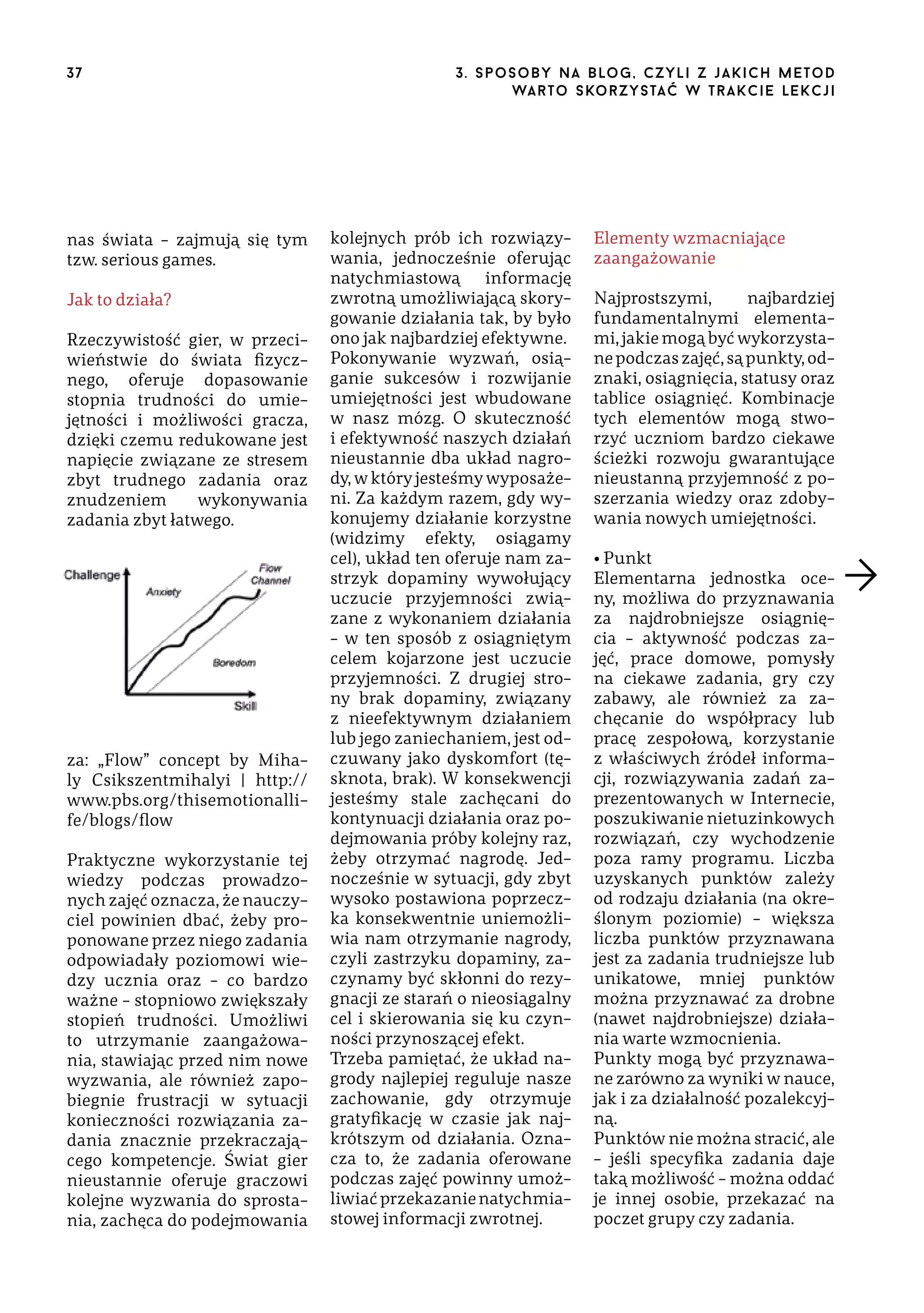 37

nas świata – zajmują się tym
tzw. serious games.
Jak to działa?
Rzeczywistość gier, w przeciwieństwie do świata fizycznego, oferuje dopasowanie
stopnia trudności do umiejętności i możliwości gracza,
dzięki czemu redukowane jest
napięcie związane ze stresem
zbyt trudnego zadania oraz
znudzeniem
wykonywania
zadania zbyt łatwego.

za: „Flow” concept by Mihaly Csikszentmihalyi | http://
www.pbs.org/thisemotionallife/blogs/flow
Praktyczne wykorzystanie tej
wiedzy podczas prowadzonych zajęć oznacza, że nauczyciel powinien dbać, żeby proponowane przez niego zadania
odpowiadały poziomowi wiedzy ucznia oraz – co bardzo
ważne – stopniowo zwiększały
stopień trudności. Umożliwi
to utrzymanie zaangażowania, stawiając przed nim nowe
wyzwania, ale również zapobiegnie frustracji w sytuacji
konieczności rozwiązania zadania znacznie przekraczającego kompetencje. Świat gier
nieustannie oferuje graczowi
kolejne wyzwania do sprostania, zachęca do podejmowania

3 . s p o s o b y n a b lo g , c z y l i z j a k i c h m e t o d
wa r t o s ko r z ys ta ć w t r a k ci e le k cj i

kolejnych prób ich rozwiązywania, jednocześnie oferując
natychmiastową informację
zwrotną umożliwiającą skorygowanie działania tak, by było
ono jak najbardziej efektywne.
Pokonywanie wyzwań, osiąganie sukcesów i rozwijanie
umiejętności jest wbudowane
w nasz mózg. O skuteczność
i efektywność naszych działań
nieustannie dba układ nagrody, w który jesteśmy wyposażeni. Za każdym razem, gdy wykonujemy działanie korzystne
(widzimy efekty, osiągamy
cel), układ ten oferuje nam zastrzyk dopaminy wywołujący
uczucie przyjemności związane z wykonaniem działania
– w ten sposób z osiągniętym
celem kojarzone jest uczucie
przyjemności. Z drugiej strony brak dopaminy, związany
z nieefektywnym działaniem
lub jego zaniechaniem, jest odczuwany jako dyskomfort (tęsknota, brak). W konsekwencji
jesteśmy stale zachęcani do
kontynuacji działania oraz podejmowania próby kolejny raz,
żeby otrzymać nagrodę. Jednocześnie w sytuacji, gdy zbyt
wysoko postawiona poprzeczka konsekwentnie uniemożliwia nam otrzymanie nagrody,
czyli zastrzyku dopaminy, zaczynamy być skłonni do rezygnacji ze starań o nieosiągalny
cel i skierowania się ku czynności przynoszącej efekt.
Trzeba pamiętać, że układ nagrody najlepiej reguluje nasze
zachowanie, gdy otrzymuje
gratyfikację w czasie jak najkrótszym od działania. Oznacza to, że zadania oferowane
podczas zajęć powinny umożliwiać przekazanie natychmiastowej informacji zwrotnej.

Elementy wzmacniające
zaangażowanie
Najprostszymi,
najbardziej
fundamentalnymi elementami, jakie mogą być wykorzystane podczas zajęć, są punkty, odznaki, osiągnięcia, statusy oraz
tablice osiągnięć. Kombinacje
tych elementów mogą stworzyć uczniom bardzo ciekawe
ścieżki rozwoju gwarantujące
nieustanną przyjemność z poszerzania wiedzy oraz zdobywania nowych umiejętności.
• Punkt
Elementarna jednostka oceny, możliwa do przyznawania
za najdrobniejsze osiągnięcia – aktywność podczas zajęć, prace domowe, pomysły
na ciekawe zadania, gry czy
zabawy, ale również za zachęcanie do współpracy lub
pracę zespołową, korzystanie
z właściwych źródeł informacji, rozwiązywania zadań zaprezentowanych w Internecie,
poszukiwanie nietuzinkowych
rozwiązań, czy wychodzenie
poza ramy programu. Liczba
uzyskanych punktów zależy
od rodzaju działania (na określonym poziomie) – większa
liczba punktów przyznawana
jest za zadania trudniejsze lub
unikatowe, mniej punktów
można przyznawać za drobne
(nawet najdrobniejsze) działania warte wzmocnienia.
Punkty mogą być przyznawane zarówno za wyniki w nauce,
jak i za działalność pozalekcyjną.
Punktów nie można stracić, ale
– jeśli specyfika zadania daje
taką możliwość – można oddać
je innej osobie, przekazać na
poczet grupy czy zadania.

 