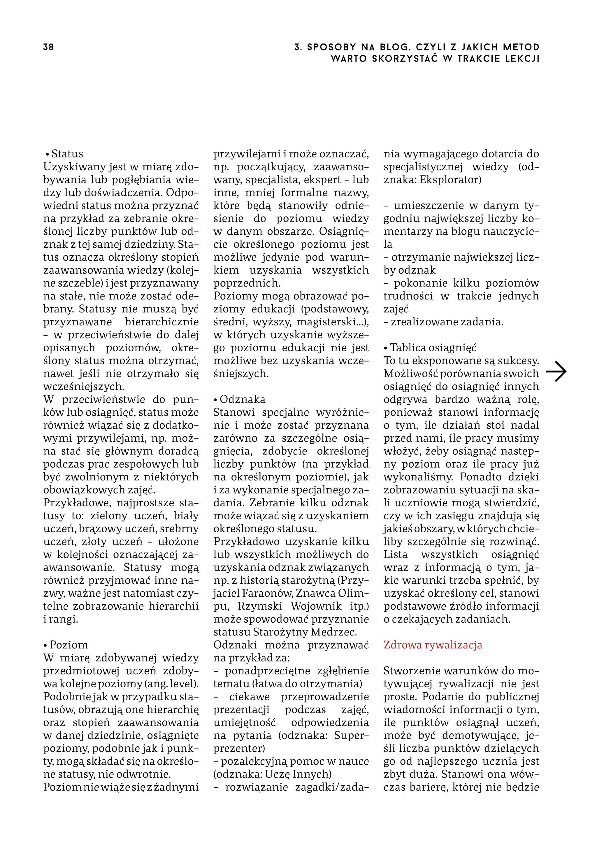 38

• Status
Uzyskiwany jest w miarę zdobywania lub pogłębiania wiedzy lub doświadczenia. Odpowiedni status można przyznać
na przykład za zebranie określonej liczby punktów lub odznak z tej samej dziedziny. Status oznacza określony stopień
zaawansowania wiedzy (kolejne szczeble) i jest przyznawany
na stałe, nie może zostać odebrany. Statusy nie muszą być
przyznawane hierarchicznie
– w przeciwieństwie do dalej
opisanych poziomów, określony status można otrzymać,
nawet jeśli nie otrzymało się
wcześniejszych.
W przeciwieństwie do punków lub osiągnięć, status może
również wiązać się z dodatkowymi przywilejami, np. można stać się głównym doradcą
podczas prac zespołowych lub
być zwolnionym z niektórych
obowiązkowych zajęć.
Przykładowe, najprostsze statusy to: zielony uczeń, biały
uczeń, brązowy uczeń, srebrny
uczeń, złoty uczeń – ułożone
w kolejności oznaczającej zaawansowanie. Statusy mogą
również przyjmować inne nazwy, ważne jest natomiast czytelne zobrazowanie hierarchii
i rangi.
• Poziom
W miarę zdobywanej wiedzy
przedmiotowej uczeń zdobywa kolejne poziomy (ang. level).
Podobnie jak w przypadku statusów, obrazują one hierarchię
oraz stopień zaawansowania
w danej dziedzinie, osiągnięte
poziomy, podobnie jak i punkty, mogą składać się na określone statusy, nie odwrotnie.
Poziom nie wiąże się z żadnymi

3 . s p o s o b y n a b lo g , c z y l i z j a k i c h m e t o d
wa r t o s ko r z ys ta ć w t r a k ci e le k cj i

przywilejami i może oznaczać,
np. początkujący, zaawansowany, specjalista, ekspert – lub
inne, mniej formalne nazwy,
które będą stanowiły odniesienie do poziomu wiedzy
w danym obszarze. Osiągnięcie określonego poziomu jest
możliwe jedynie pod warunkiem uzyskania wszystkich
poprzednich.
Poziomy mogą obrazować poziomy edukacji (podstawowy,
średni, wyższy, magisterski…),
w których uzyskanie wyższego poziomu edukacji nie jest
możliwe bez uzyskania wcześniejszych.
• Odznaka
Stanowi specjalne wyróżnienie i może zostać przyznana
zarówno za szczególne osiągnięcia, zdobycie określonej
liczby punktów (na przykład
na określonym poziomie), jak
i za wykonanie specjalnego zadania. Zebranie kilku odznak
może wiązać się z uzyskaniem
określonego statusu.
Przykładowo uzyskanie kilku
lub wszystkich możliwych do
uzyskania odznak związanych
np. z historią starożytną (Przyjaciel Faraonów, Znawca Olimpu, Rzymski Wojownik itp.)
może spowodować przyznanie
statusu Starożytny Mędrzec.
Odznaki można przyznawać
na przykład za:
– ponadprzeciętne zgłębienie
tematu (łatwa do otrzymania)
– ciekawe przeprowadzenie
prezentacji podczas zajęć,
umiejętność odpowiedzenia
na pytania (odznaka: Superprezenter)
– pozalekcyjną pomoc w nauce
(odznaka: Uczę Innych)
– rozwiązanie zagadki/zada-

nia wymagającego dotarcia do
specjalistycznej wiedzy (odznaka: Eksplorator)
– umieszczenie w danym tygodniu największej liczby komentarzy na blogu nauczyciela
– otrzymanie największej liczby odznak
– pokonanie kilku poziomów
trudności w trakcie jednych
zajęć
– zrealizowane zadania.
• Tablica osiągnięć
To tu eksponowane są sukcesy.
Możliwość porównania swoich
osiągnięć do osiągnięć innych
odgrywa bardzo ważną rolę,
ponieważ stanowi informację
o tym, ile działań stoi nadal
przed nami, ile pracy musimy
włożyć, żeby osiągnąć następny poziom oraz ile pracy już
wykonaliśmy. Ponadto dzięki
zobrazowaniu sytuacji na skali uczniowie mogą stwierdzić,
czy w ich zasięgu znajdują się
jakieś obszary, w których chcieliby szczególnie się rozwinąć.
Lista wszystkich osiągnięć
wraz z informacją o tym, jakie warunki trzeba spełnić, by
uzyskać określony cel, stanowi
podstawowe źródło informacji
o czekających zadaniach.
Zdrowa rywalizacja
Stworzenie warunków do motywującej rywalizacji nie jest
proste. Podanie do publicznej
wiadomości informacji o tym,
ile punktów osiągnął uczeń,
może być demotywujące, jeśli liczba punktów dzielących
go od najlepszego ucznia jest
zbyt duża. Stanowi ona wówczas barierę, której nie będzie

 