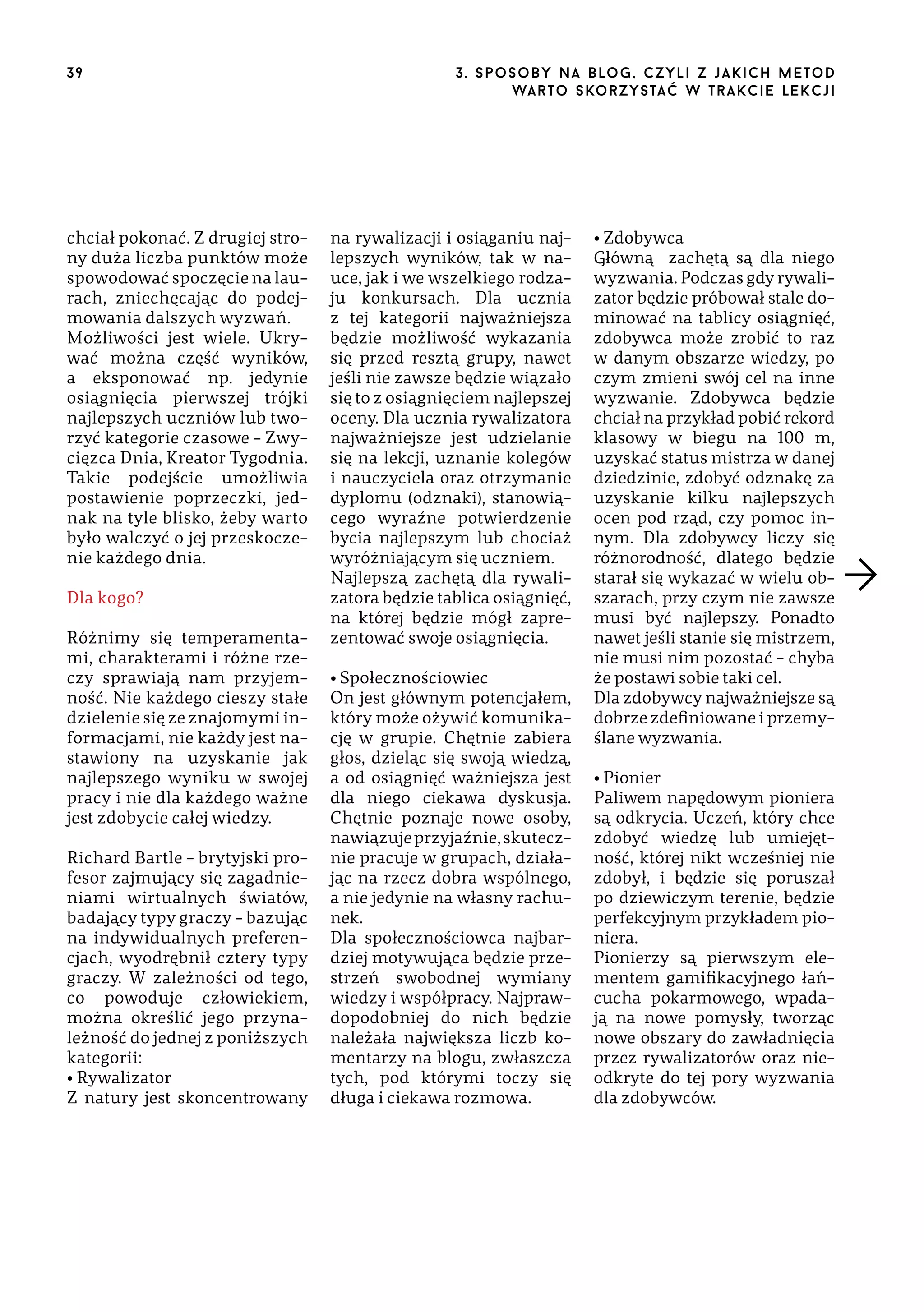 39

chciał pokonać. Z drugiej strony duża liczba punktów może
spowodować spoczęcie na laurach, zniechęcając do podejmowania dalszych wyzwań.
Możliwości jest wiele. Ukrywać można część wyników,
a eksponować np. jedynie
osiągnięcia pierwszej trójki
najlepszych uczniów lub tworzyć kategorie czasowe – Zwycięzca Dnia, Kreator Tygodnia.
Takie podejście umożliwia
postawienie poprzeczki, jednak na tyle blisko, żeby warto
było walczyć o jej przeskoczenie każdego dnia.
Dla kogo?
Różnimy się temperamentami, charakterami i różne rzeczy sprawiają nam przyjemność. Nie każdego cieszy stałe
dzielenie się ze znajomymi informacjami, nie każdy jest nastawiony na uzyskanie jak
najlepszego wyniku w swojej
pracy i nie dla każdego ważne
jest zdobycie całej wiedzy.
Richard Bartle – brytyjski profesor zajmujący się zagadnieniami wirtualnych światów,
badający typy graczy – bazując
na indywidualnych preferencjach, wyodrębnił cztery typy
graczy. W zależności od tego,
co powoduje człowiekiem,
można określić jego przynależność do jednej z poniższych
kategorii:
• Rywalizator
Z natury jest skoncentrowany

3 . s p o s o b y n a b lo g , c z y l i z j a k i c h m e t o d
wa r t o s ko r z ys ta ć w t r a k ci e le k cj i

na rywalizacji i osiąganiu najlepszych wyników, tak w nauce, jak i we wszelkiego rodzaju konkursach. Dla ucznia
z tej kategorii najważniejsza
będzie możliwość wykazania
się przed resztą grupy, nawet
jeśli nie zawsze będzie wiązało
się to z osiągnięciem najlepszej
oceny. Dla ucznia rywalizatora
najważniejsze jest udzielanie
się na lekcji, uznanie kolegów
i nauczyciela oraz otrzymanie
dyplomu (odznaki), stanowiącego wyraźne potwierdzenie
bycia najlepszym lub chociaż
wyróżniającym się uczniem.
Najlepszą zachętą dla rywalizatora będzie tablica osiągnięć,
na której będzie mógł zaprezentować swoje osiągnięcia.
• Społecznościowiec
On jest głównym potencjałem,
który może ożywić komunikację w grupie. Chętnie zabiera
głos, dzieląc się swoją wiedzą,
a od osiągnięć ważniejsza jest
dla niego ciekawa dyskusja.
Chętnie poznaje nowe osoby,
nawiązuje przyjaźnie, skutecznie pracuje w grupach, działając na rzecz dobra wspólnego,
a nie jedynie na własny rachunek.
Dla społecznościowca najbardziej motywująca będzie przestrzeń swobodnej wymiany
wiedzy i współpracy. Najprawdopodobniej do nich będzie
należała największa liczb komentarzy na blogu, zwłaszcza
tych, pod którymi toczy się
długa i ciekawa rozmowa.

• Zdobywca
Główną zachętą są dla niego
wyzwania. Podczas gdy rywalizator będzie próbował stale dominować na tablicy osiągnięć,
zdobywca może zrobić to raz
w danym obszarze wiedzy, po
czym zmieni swój cel na inne
wyzwanie. Zdobywca będzie
chciał na przykład pobić rekord
klasowy w biegu na 100 m,
uzyskać status mistrza w danej
dziedzinie, zdobyć odznakę za
uzyskanie kilku najlepszych
ocen pod rząd, czy pomoc innym. Dla zdobywcy liczy się
różnorodność, dlatego będzie
starał się wykazać w wielu obszarach, przy czym nie zawsze
musi być najlepszy. Ponadto
nawet jeśli stanie się mistrzem,
nie musi nim pozostać – chyba
że postawi sobie taki cel.
Dla zdobywcy najważniejsze są
dobrze zdefiniowane i przemyślane wyzwania.
• Pionier
Paliwem napędowym pioniera
są odkrycia. Uczeń, który chce
zdobyć wiedzę lub umiejętność, której nikt wcześniej nie
zdobył, i będzie się poruszał
po dziewiczym terenie, będzie
perfekcyjnym przykładem pioniera.
Pionierzy są pierwszym elementem gamifikacyjnego łańcucha pokarmowego, wpadają na nowe pomysły, tworząc
nowe obszary do zawładnięcia
przez rywalizatorów oraz nieodkryte do tej pory wyzwania
dla zdobywców.

 