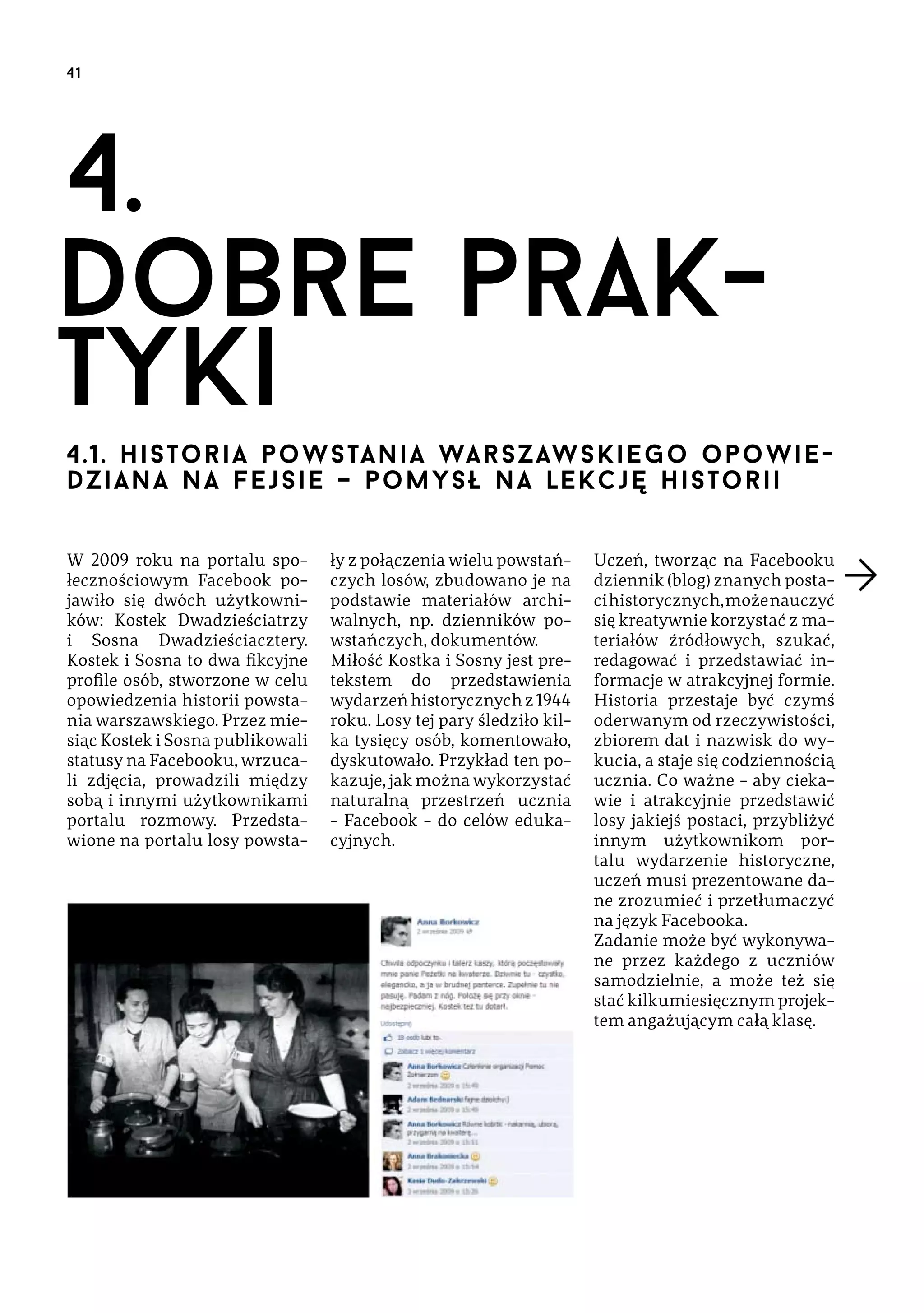 41

4.
dobre praktyki
4.1. H i sto r ia p o w s ta n i a wa rs z aw s k iego opow iedzia na na F e j s i e – p o my s ł n a le k cję h is t orii
W 2009 roku na portalu społecznościowym Facebook pojawiło się dwóch użytkowników: Kostek Dwadzieściatrzy
i Sosna Dwadzieściacztery.
Kostek i Sosna to dwa fikcyjne
profile osób, stworzone w celu
opowiedzenia historii powstania warszawskiego. Przez miesiąc Kostek i Sosna publikowali
statusy na Facebooku, wrzucali zdjęcia, prowadzili między
sobą i innymi użytkownikami
portalu rozmowy. Przedstawione na portalu losy powsta-

ły z połączenia wielu powstańczych losów, zbudowano je na
podstawie materiałów archiwalnych, np. dzienników powstańczych, dokumentów.
Miłość Kostka i Sosny jest pretekstem do przedstawienia
wydarzeń historycznych z 1944
roku. Losy tej pary śledziło kilka tysięcy osób, komentowało,
dyskutowało. Przykład ten pokazuje, jak można wykorzystać
naturalną przestrzeń ucznia
– Facebook – do celów edukacyjnych.

Uczeń, tworząc na Facebooku
dziennik (blog) znanych postaci historycznych, może nauczyć
się kreatywnie korzystać z materiałów źródłowych, szukać,
redagować i przedstawiać informacje w atrakcyjnej formie.
Historia przestaje być czymś
oderwanym od rzeczywistości,
zbiorem dat i nazwisk do wykucia, a staje się codziennością
ucznia. Co ważne – aby ciekawie i atrakcyjnie przedstawić
losy jakiejś postaci, przybliżyć
innym użytkownikom portalu wydarzenie historyczne,
uczeń musi prezentowane dane zrozumieć i przetłumaczyć
na język Facebooka.
Zadanie może być wykonywane przez każdego z uczniów
samodzielnie, a może też się
stać kilkumiesięcznym projektem angażującym całą klasę.

 