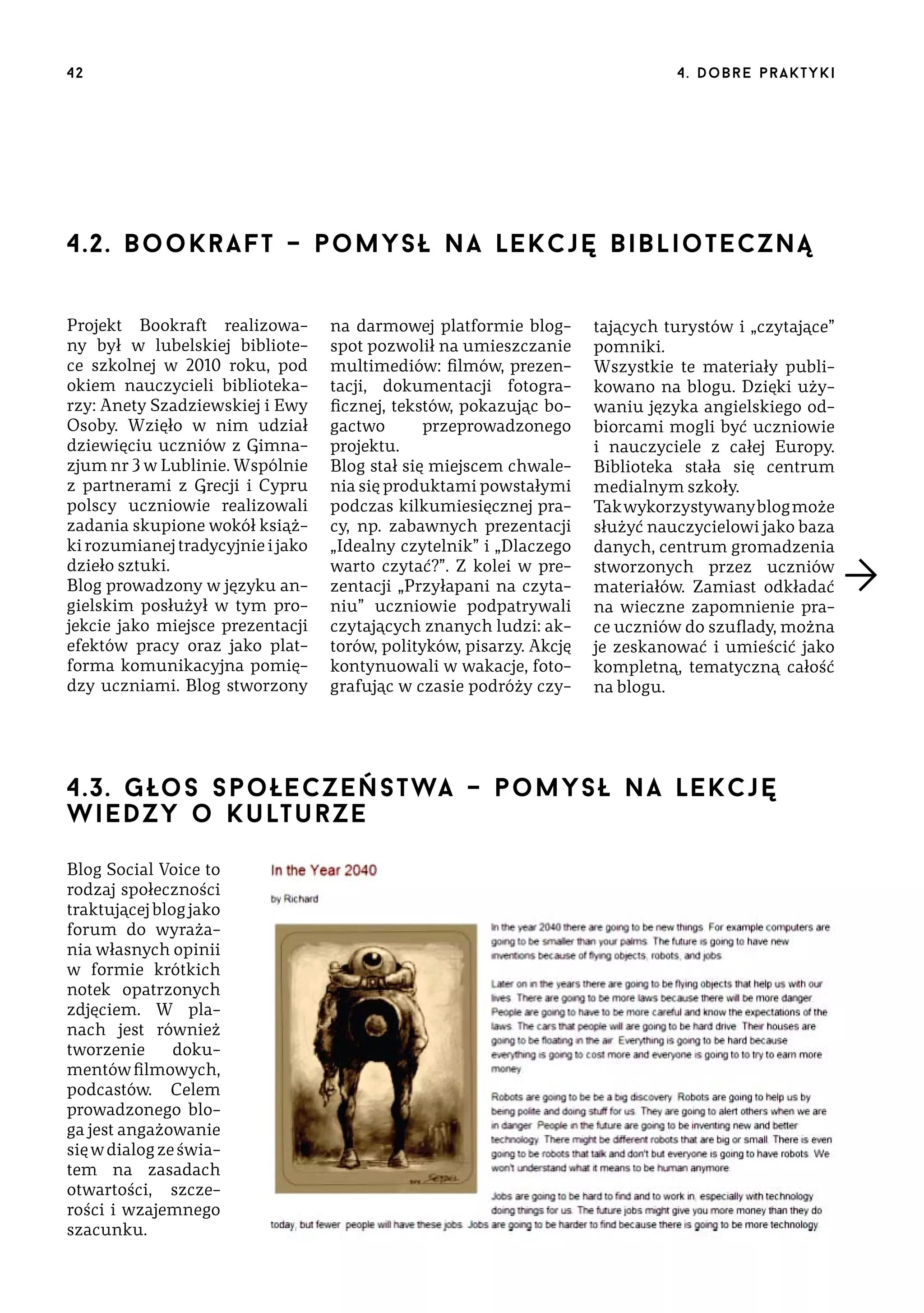 42

4 . d o b r e p r a k t yk i

4.2. B o o k r a f t – p o m y s ł n a lekcję biblioteczną
Projekt Bookraft realizowany był w lubelskiej bibliotece szkolnej w 2010 roku, pod
okiem nauczycieli bibliotekarzy: Anety Szadziewskiej i Ewy
Osoby. Wzięło w nim udział
dziewięciu uczniów z Gimnazjum nr 3 w Lublinie. Wspólnie
z partnerami z Grecji i Cypru
polscy uczniowie realizowali
zadania skupione wokół książki rozumianej tradycyjnie i jako
dzieło sztuki.
Blog prowadzony w języku angielskim posłużył w tym projekcie jako miejsce prezentacji
efektów pracy oraz jako platforma komunikacyjna pomiędzy uczniami. Blog stworzony

na darmowej platformie blogspot pozwolił na umieszczanie
multimediów: filmów, prezentacji, dokumentacji fotograficznej, tekstów, pokazując bogactwo
przeprowadzonego
projektu.
Blog stał się miejscem chwalenia się produktami powstałymi
podczas kilkumiesięcznej pracy, np. zabawnych prezentacji
„Idealny czytelnik” i „Dlaczego
warto czytać?”. Z kolei w prezentacji „Przyłapani na czytaniu” uczniowie podpatrywali
czytających znanych ludzi: aktorów, polityków, pisarzy. Akcję
kontynuowali w wakacje, fotografując w czasie podróży czy-

tających turystów i „czytające”
pomniki.
Wszystkie te materiały publikowano na blogu. Dzięki używaniu języka angielskiego odbiorcami mogli być uczniowie
i nauczyciele z całej Europy.
Biblioteka stała się centrum
medialnym szkoły.
Tak wykorzystywany blog może
służyć nauczycielowi jako baza
danych, centrum gromadzenia
stworzonych przez uczniów
materiałów. Zamiast odkładać
na wieczne zapomnienie prace uczniów do szuflady, można
je zeskanować i umieścić jako
kompletną, tematyczną całość
na blogu.

4.3. G ło s s p o łe c z e ń s t wa – pomysł na lekcję
wie d zy o k ult ur z e
Blog Social Voice to
rodzaj społeczności
traktującej blog jako
forum do wyrażania własnych opinii
w formie krótkich
notek opatrzonych
zdjęciem. W planach jest również
tworzenie
dokumentów filmowych,
podcastów. Celem
prowadzonego bloga jest angażowanie
się w dialog ze światem na zasadach
otwartości, szczerości i wzajemnego
szacunku.

 