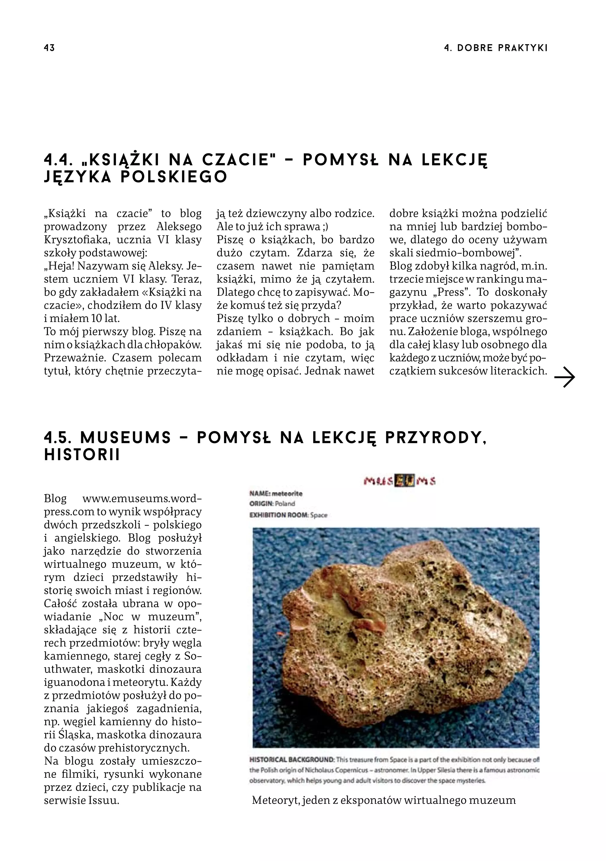 43

4 . d o b r e p r a k t yk i

4.4. " k s i ą ż k i n a c z a c i e " – pomysł na lekcję
języ k a p o l s k i e g o
„Książki na czacie” to blog
prowadzony przez Aleksego
Krysztofiaka, ucznia VI klasy
szkoły podstawowej:
„Heja! Nazywam się Aleksy. Jestem uczniem VI klasy. Teraz,
bo gdy zakładałem «Książki na
czacie», chodziłem do IV klasy
i miałem 10 lat.
To mój pierwszy blog. Piszę na
nim o książkach dla chłopaków.
Przeważnie. Czasem polecam
tytuł, który chętnie przeczyta-

ją też dziewczyny albo rodzice.
Ale to już ich sprawa ;)
Piszę o książkach, bo bardzo
dużo czytam. Zdarza się, że
czasem nawet nie pamiętam
książki, mimo że ją czytałem.
Dlatego chcę to zapisywać. Może komuś też się przyda?
Piszę tylko o dobrych – moim
zdaniem – książkach. Bo jak
jakaś mi się nie podoba, to ją
odkładam i nie czytam, więc
nie mogę opisać. Jednak nawet

dobre książki można podzielić
na mniej lub bardziej bombowe, dlatego do oceny używam
skali siedmio-bombowej”.
Blog zdobył kilka nagród, m.in.
trzecie miejsce w rankingu magazynu „Press”. To doskonały
przykład, że warto pokazywać
prace uczniów szerszemu gronu. Założenie bloga, wspólnego
dla całej klasy lub osobnego dla
każdego z uczniów, może być początkiem sukcesów literackich.

4.5. museums – pomysł na lekcję przyrody,
historii
Blog www.emuseums.wordpress.com to wynik współpracy
dwóch przedszkoli – polskiego
i angielskiego. Blog posłużył
jako narzędzie do stworzenia
wirtualnego muzeum, w którym dzieci przedstawiły historię swoich miast i regionów.
Całość została ubrana w opowiadanie „Noc w muzeum”,
składające się z historii czterech przedmiotów: bryły węgla
kamiennego, starej cegły z Southwater, maskotki dinozaura
iguanodona i meteorytu. Każdy
z przedmiotów posłużył do poznania jakiegoś zagadnienia,
np. węgiel kamienny do historii Śląska, maskotka dinozaura
do czasów prehistorycznych.
Na blogu zostały umieszczone filmiki, rysunki wykonane
przez dzieci, czy publikacje na
serwisie Issuu.

Meteoryt, jeden z eksponatów wirtualnego muzeum

 