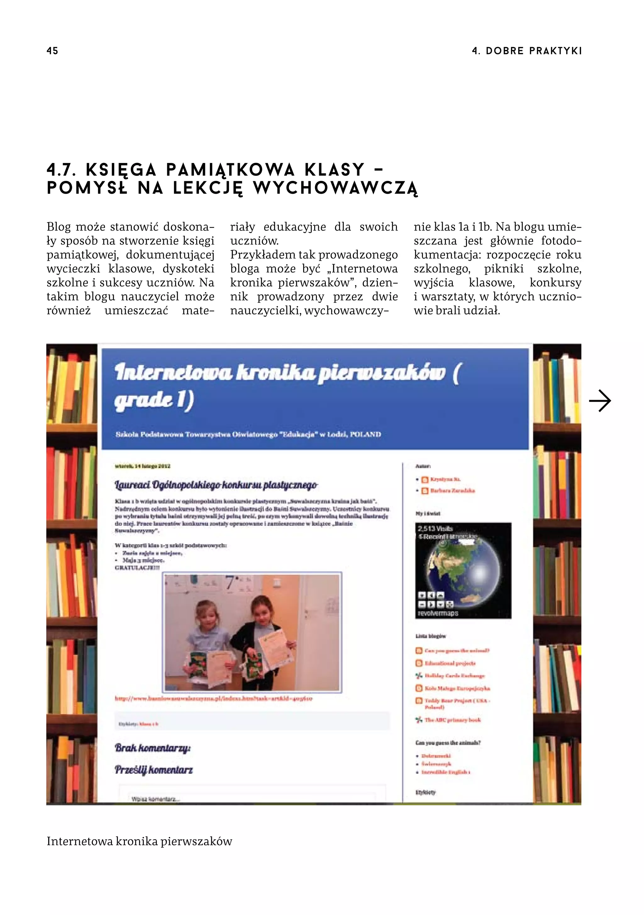 45

4 . d o b r e p r a k t yk i

4.7. k s i ę g a p a m i ąt ko wa k l asy –
pomysł na le kc j ę w yc ho waw cz ą
Blog może stanowić doskonały sposób na stworzenie księgi
pamiątkowej, dokumentującej
wycieczki klasowe, dyskoteki
szkolne i sukcesy uczniów. Na
takim blogu nauczyciel może
również umieszczać mate-

riały edukacyjne dla swoich
uczniów.
Przykładem tak prowadzonego
bloga może być „Internetowa
kronika pierwszaków”, dziennik prowadzony przez dwie
nauczycielki, wychowawczy-

Internetowa kronika pierwszaków

nie klas 1a i 1b. Na blogu umieszczana jest głównie fotodokumentacja: rozpoczęcie roku
szkolnego, pikniki szkolne,
wyjścia klasowe, konkursy
i warsztaty, w których uczniowie brali udział.

 