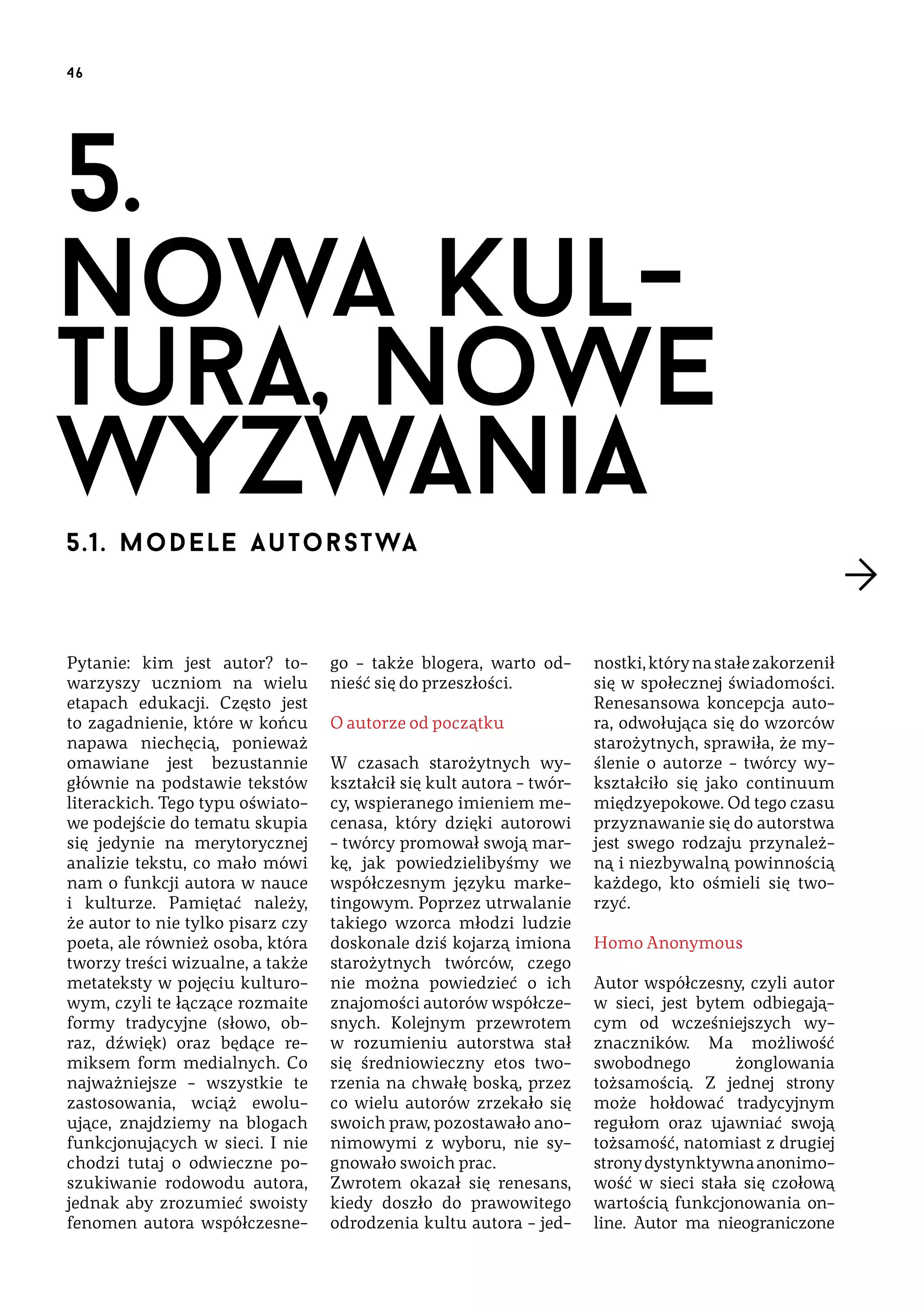 46

5.
nowa kultura, nowe
wyzwania
5.1. m o d e le a u t o r s t wa

Pytanie: kim jest autor? towarzyszy uczniom na wielu
etapach edukacji. Często jest
to zagadnienie, które w końcu
napawa niechęcią, ponieważ
omawiane jest bezustannie
głównie na podstawie tekstów
literackich. Tego typu oświatowe podejście do tematu skupia
się jedynie na merytorycznej
analizie tekstu, co mało mówi
nam o funkcji autora w nauce
i kulturze. Pamiętać należy,
że autor to nie tylko pisarz czy
poeta, ale również osoba, która
tworzy treści wizualne, a także
metateksty w pojęciu kulturowym, czyli te łączące rozmaite
formy tradycyjne (słowo, obraz, dźwięk) oraz będące remiksem form medialnych. Co
najważniejsze – wszystkie te
zastosowania, wciąż ewoluujące, znajdziemy na blogach
funkcjonujących w sieci. I nie
chodzi tutaj o odwieczne poszukiwanie rodowodu autora,
jednak aby zrozumieć swoisty
fenomen autora współczesne-

go – także blogera, warto odnieść się do przeszłości.
O autorze od początku
W czasach starożytnych wykształcił się kult autora – twórcy, wspieranego imieniem mecenasa, który dzięki autorowi
– twórcy promował swoją markę, jak powiedzielibyśmy we
współczesnym języku marketingowym. Poprzez utrwalanie
takiego wzorca młodzi ludzie
doskonale dziś kojarzą imiona
starożytnych twórców, czego
nie można powiedzieć o ich
znajomości autorów współczesnych. Kolejnym przewrotem
w rozumieniu autorstwa stał
się średniowieczny etos tworzenia na chwałę boską, przez
co wielu autorów zrzekało się
swoich praw, pozostawało anonimowymi z wyboru, nie sygnowało swoich prac.
Zwrotem okazał się renesans,
kiedy doszło do prawowitego
odrodzenia kultu autora – jed-

nostki, który na stałe zakorzenił
się w społecznej świadomości.
Renesansowa koncepcja autora, odwołująca się do wzorców
starożytnych, sprawiła, że myślenie o autorze – twórcy wykształciło się jako continuum
międzyepokowe. Od tego czasu
przyznawanie się do autorstwa
jest swego rodzaju przynależną i niezbywalną powinnością
każdego, kto ośmieli się tworzyć.
Homo Anonymous
Autor współczesny, czyli autor
w sieci, jest bytem odbiegającym od wcześniejszych wyznaczników. Ma możliwość
swobodnego
żonglowania
tożsamością. Z jednej strony
może hołdować tradycyjnym
regułom oraz ujawniać swoją
tożsamość, natomiast z drugiej
strony dystynktywna anonimowość w sieci stała się czołową
wartością funkcjonowania online. Autor ma nieograniczone

 