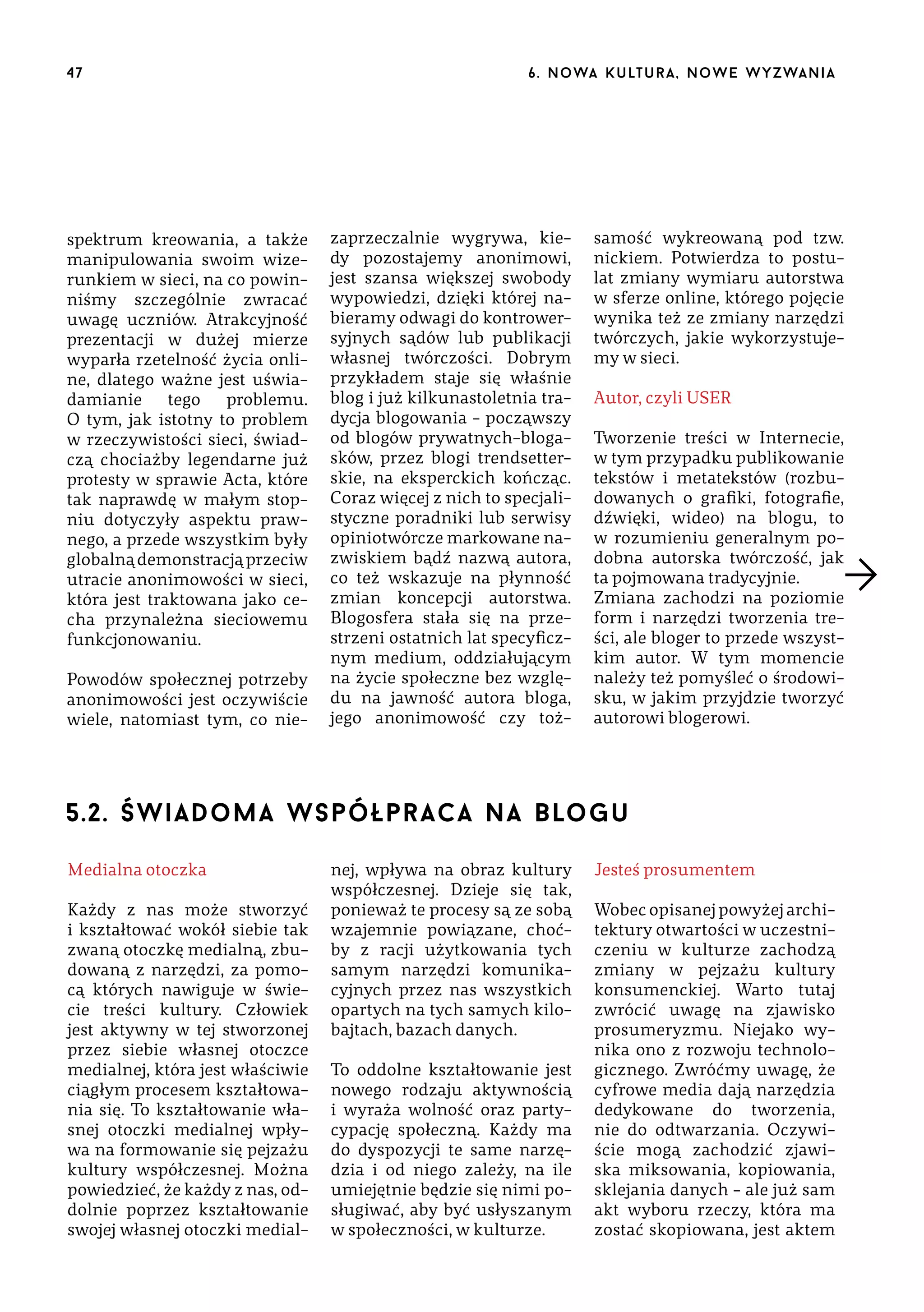 47

spektrum kreowania, a także
manipulowania swoim wizerunkiem w sieci, na co powinniśmy szczególnie zwracać
uwagę uczniów. Atrakcyjność
prezentacji w dużej mierze
wyparła rzetelność życia online, dlatego ważne jest uświadamianie
tego
problemu.
O tym, jak istotny to problem
w rzeczywistości sieci, świadczą chociażby legendarne już
protesty w sprawie Acta, które
tak naprawdę w małym stopniu dotyczyły aspektu prawnego, a przede wszystkim były
globalną demonstracją przeciw
utracie anonimowości w sieci,
która jest traktowana jako cecha przynależna sieciowemu
funkcjonowaniu.
Powodów społecznej potrzeby
anonimowości jest oczywiście
wiele, natomiast tym, co nie-

6 . n o wa k u lt u r a , n o w e w yz wa n i a

zaprzeczalnie wygrywa, kiedy pozostajemy anonimowi,
jest szansa większej swobody
wypowiedzi, dzięki której nabieramy odwagi do kontrowersyjnych sądów lub publikacji
własnej twórczości. Dobrym
przykładem staje się właśnie
blog i już kilkunastoletnia tradycja blogowania – począwszy
od blogów prywatnych-blogasków, przez blogi trendsetterskie, na eksperckich kończąc.
Coraz więcej z nich to specjalistyczne poradniki lub serwisy
opiniotwórcze markowane nazwiskiem bądź nazwą autora,
co też wskazuje na płynność
zmian koncepcji autorstwa.
Blogosfera stała się na przestrzeni ostatnich lat specyficznym medium, oddziałującym
na życie społeczne bez względu na jawność autora bloga,
jego anonimowość czy toż-

samość wykreowaną pod tzw.
nickiem. Potwierdza to postulat zmiany wymiaru autorstwa
w sferze online, którego pojęcie
wynika też ze zmiany narzędzi
twórczych, jakie wykorzystujemy w sieci.
Autor, czyli USER
Tworzenie treści w Internecie,
w tym przypadku publikowanie
tekstów i metatekstów (rozbudowanych o grafiki, fotografie,
dźwięki, wideo) na blogu, to
w rozumieniu generalnym podobna autorska twórczość, jak
ta pojmowana tradycyjnie.
Zmiana zachodzi na poziomie
form i narzędzi tworzenia treści, ale bloger to przede wszystkim autor. W tym momencie
należy też pomyśleć o środowisku, w jakim przyjdzie tworzyć
autorowi blogerowi.

5.2. Świadoma współpraca na blogu
Medialna otoczka
Każdy z nas może stworzyć
i kształtować wokół siebie tak
zwaną otoczkę medialną, zbudowaną z narzędzi, za pomocą których nawiguje w świecie treści kultury. Człowiek
jest aktywny w tej stworzonej
przez siebie własnej otoczce
medialnej, która jest właściwie
ciągłym procesem kształtowania się. To kształtowanie własnej otoczki medialnej wpływa na formowanie się pejzażu
kultury współczesnej. Można
powiedzieć, że każdy z nas, oddolnie poprzez kształtowanie
swojej własnej otoczki medial-

nej, wpływa na obraz kultury
współczesnej. Dzieje się tak,
ponieważ te procesy są ze sobą
wzajemnie powiązane, choćby z racji użytkowania tych
samym narzędzi komunikacyjnych przez nas wszystkich
opartych na tych samych kilobajtach, bazach danych.
To oddolne kształtowanie jest
nowego rodzaju aktywnością
i wyraża wolność oraz partycypację społeczną. Każdy ma
do dyspozycji te same narzędzia i od niego zależy, na ile
umiejętnie będzie się nimi posługiwać, aby być usłyszanym
w społeczności, w kulturze.

Jesteś prosumentem
Wobec opisanej powyżej architektury otwartości w uczestniczeniu w kulturze zachodzą
zmiany w pejzażu kultury
konsumenckiej. Warto tutaj
zwrócić uwagę na zjawisko
prosumeryzmu. Niejako wynika ono z rozwoju technologicznego. Zwróćmy uwagę, że
cyfrowe media dają narzędzia
dedykowane do tworzenia,
nie do odtwarzania. Oczywiście mogą zachodzić zjawiska miksowania, kopiowania,
sklejania danych – ale już sam
akt wyboru rzeczy, która ma
zostać skopiowana, jest aktem

 