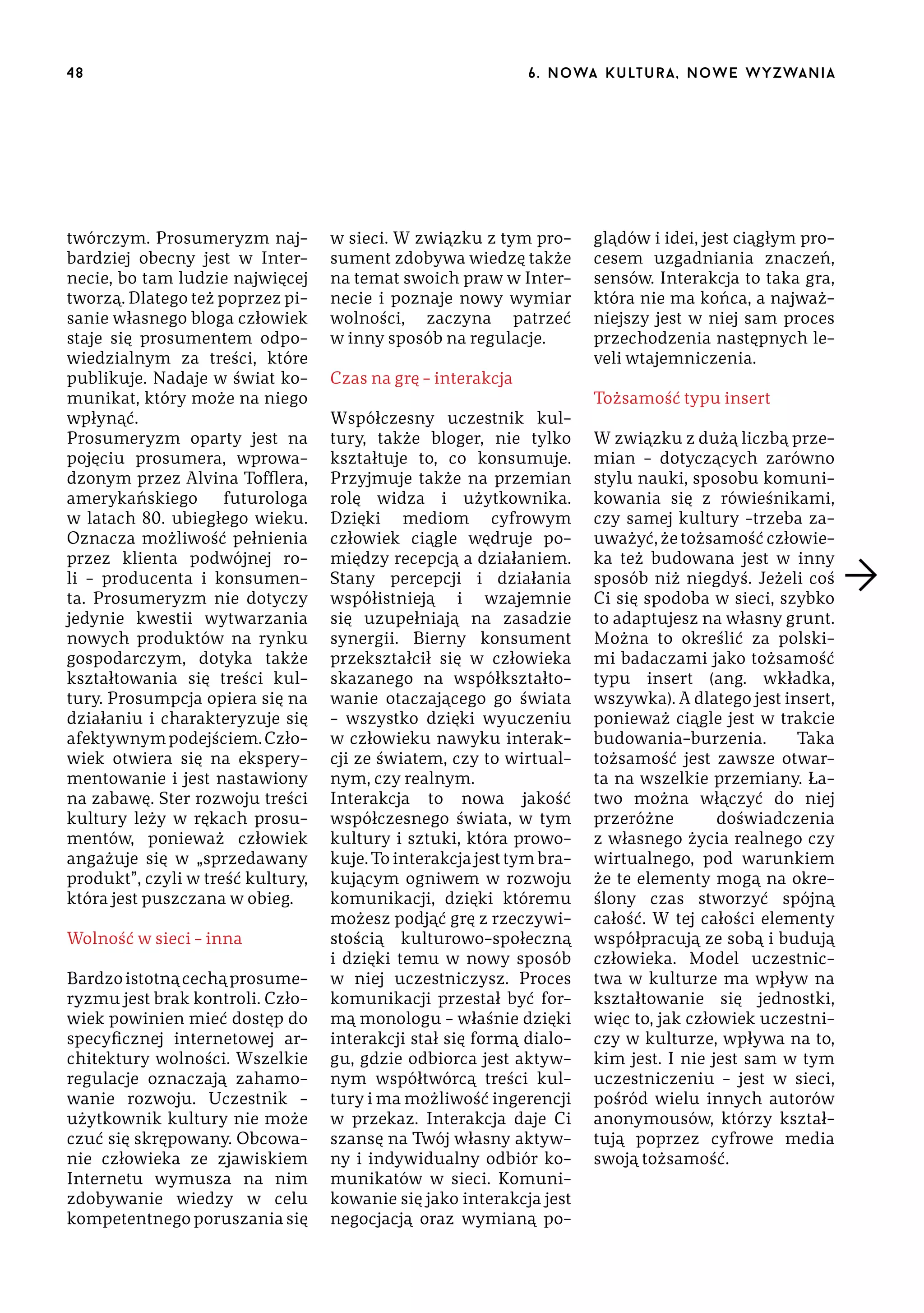 48

twórczym. Prosumeryzm najbardziej obecny jest w Internecie, bo tam ludzie najwięcej
tworzą. Dlatego też poprzez pisanie własnego bloga człowiek
staje się prosumentem odpowiedzialnym za treści, które
publikuje. Nadaje w świat komunikat, który może na niego
wpłynąć.
Prosumeryzm oparty jest na
pojęciu prosumera, wprowadzonym przez Alvina Tofflera,
amerykańskiego
futurologa
w latach 80. ubiegłego wieku.
Oznacza możliwość pełnienia
przez klienta podwójnej roli – producenta i konsumenta. Prosumeryzm nie dotyczy
jedynie kwestii wytwarzania
nowych produktów na rynku
gospodarczym, dotyka także
kształtowania się treści kultury. Prosumpcja opiera się na
działaniu i charakteryzuje się
afektywnym podejściem. Człowiek otwiera się na eksperymentowanie i jest nastawiony
na zabawę. Ster rozwoju treści
kultury leży w rękach prosumentów, ponieważ człowiek
angażuje się w „sprzedawany
produkt”, czyli w treść kultury,
która jest puszczana w obieg.
Wolność w sieci – inna
Bardzo istotną cechą prosumeryzmu jest brak kontroli. Człowiek powinien mieć dostęp do
specyficznej internetowej architektury wolności. Wszelkie
regulacje oznaczają zahamowanie rozwoju. Uczestnik –
użytkownik kultury nie może
czuć się skrępowany. Obcowanie człowieka ze zjawiskiem
Internetu wymusza na nim
zdobywanie wiedzy w celu
kompetentnego poruszania się

6 . n o wa k u lt u r a , n o w e w yz wa n i a

w sieci. W związku z tym prosument zdobywa wiedzę także
na temat swoich praw w Internecie i poznaje nowy wymiar
wolności, zaczyna patrzeć
w inny sposób na regulacje.
Czas na grę – interakcja
Współczesny uczestnik kultury, także bloger, nie tylko
kształtuje to, co konsumuje.
Przyjmuje także na przemian
rolę widza i użytkownika.
Dzięki mediom cyfrowym
człowiek ciągle wędruje pomiędzy recepcją a działaniem.
Stany percepcji i działania
współistnieją i wzajemnie
się uzupełniają na zasadzie
synergii. Bierny konsument
przekształcił się w człowieka
skazanego na współkształtowanie otaczającego go świata
– wszystko dzięki wyuczeniu
w człowieku nawyku interakcji ze światem, czy to wirtualnym, czy realnym.
Interakcja to nowa jakość
współczesnego świata, w tym
kultury i sztuki, która prowokuje. To interakcja jest tym brakującym ogniwem w rozwoju
komunikacji, dzięki któremu
możesz podjąć grę z rzeczywistością kulturowo-społeczną
i dzięki temu w nowy sposób
w niej uczestniczysz. Proces
komunikacji przestał być formą monologu – właśnie dzięki
interakcji stał się formą dialogu, gdzie odbiorca jest aktywnym współtwórcą treści kultury i ma możliwość ingerencji
w przekaz. Interakcja daje Ci
szansę na Twój własny aktywny i indywidualny odbiór komunikatów w sieci. Komunikowanie się jako interakcja jest
negocjacją oraz wymianą po-

glądów i idei, jest ciągłym procesem uzgadniania znaczeń,
sensów. Interakcja to taka gra,
która nie ma końca, a najważniejszy jest w niej sam proces
przechodzenia następnych leveli wtajemniczenia.
Tożsamość typu insert
W związku z dużą liczbą przemian – dotyczących zarówno
stylu nauki, sposobu komunikowania się z rówieśnikami,
czy samej kultury –trzeba zauważyć, że tożsamość człowieka też budowana jest w inny
sposób niż niegdyś. Jeżeli coś
Ci się spodoba w sieci, szybko
to adaptujesz na własny grunt.
Można to określić za polskimi badaczami jako tożsamość
typu insert (ang. wkładka,
wszywka). A dlatego jest insert,
ponieważ ciągle jest w trakcie
budowania-burzenia.
Taka
tożsamość jest zawsze otwarta na wszelkie przemiany. Łatwo można włączyć do niej
przeróżne
doświadczenia
z własnego życia realnego czy
wirtualnego, pod warunkiem
że te elementy mogą na określony czas stworzyć spójną
całość. W tej całości elementy
współpracują ze sobą i budują
człowieka. Model uczestnictwa w kulturze ma wpływ na
kształtowanie się jednostki,
więc to, jak człowiek uczestniczy w kulturze, wpływa na to,
kim jest. I nie jest sam w tym
uczestniczeniu – jest w sieci,
pośród wielu innych autorów
anonymousów, którzy kształtują poprzez cyfrowe media
swoją tożsamość.

 