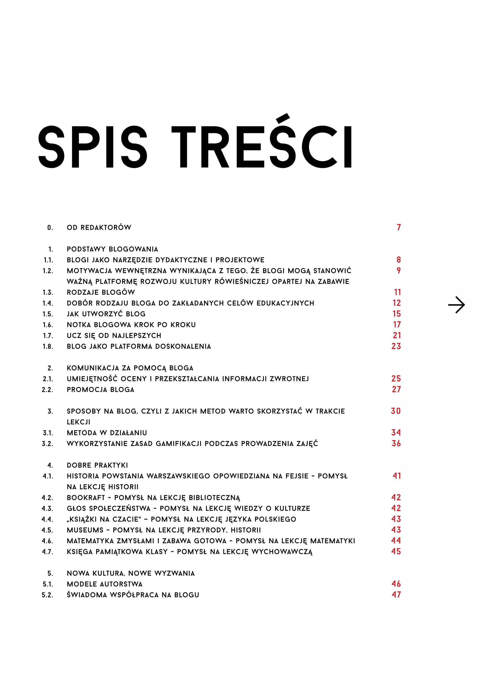 spis treści
0.

od redaktorów

1.

7

podstawy blogowania

1.1.

blogi jako narzędzie dydaktyczne i projektowe

1.2.

motywacja wewnętrzna wynikająca z tego, że blogi mogą stanowić

8
9

ważną platformę rozwoju kultury rówieśniczej opartej na zabawie
1.3.

rodzaje blogów

1.4.

Dobór rodzaju bloga do zakładanych celów edukacyjnych

1.5.

jak utworzyć blog

1.6.

notka blogowa krok po kroku

1.7.

ucz się od najlepszych

1.8.

blog jako platforma doskonalenia

2.

11
12
15
17
21
23

komunikacja za pomocą bloga

2.1.

umiejętność oceny i przekształcania informacji zwrotnej

2.2.

promocja bloga

25
27

sposoby na blog, czyli z jakich metod warto skorzystać w trakcie

30

3.

lekcji
3.1.

metoda w działaniu

3.2.

wykorzystanie zasad gamifikacji podczas prowadzenia zajęć

4.
4.1.

34
36

dobre praktyki
historia powstania warszawskiego opowiedziana na fejsie - pomysł

41

na lekcję historii
4.2.

bookraft - pomysł na lekcję biblioteczną

4.3.

głos społeczeństwa - pomysł na lekcję wiedzy o kulturze

4.4.
4.5.

książki na czacie" – pomysł na lekcję języka polskiego
"
museums - pomysł na lekcję przyrody, historii

4.6.

matematyka zmysłami i zabawa gotowa - pomysł na lekcję matematyki

4.7.

księga pamiątkowa klasy - pomysł na lekcję wychowawczą

5.

42
42
43
43
44
45

nowa kultura, nowe wyzwania

5.1.

modele autorstwa

5.2.

świadoma współpraca na blogu

46
47

 
