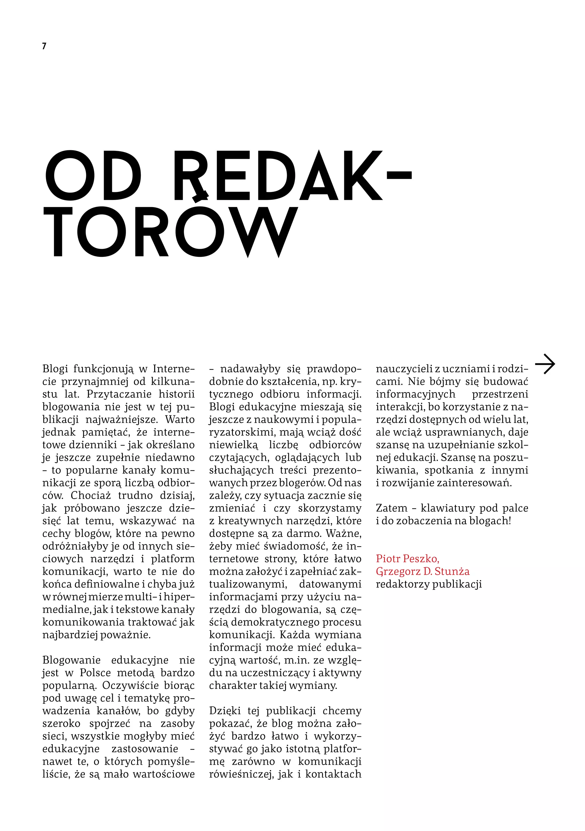 7

od redaktorów
Blogi funkcjonują w Internecie przynajmniej od kilkunastu lat. Przytaczanie historii
blogowania nie jest w tej publikacji najważniejsze. Warto
jednak pamiętać, że internetowe dzienniki – jak określano
je jeszcze zupełnie niedawno
– to popularne kanały komunikacji ze sporą liczbą odbiorców. Chociaż trudno dzisiaj,
jak próbowano jeszcze dziesięć lat temu, wskazywać na
cechy blogów, które na pewno
odróżniałyby je od innych sieciowych narzędzi i platform
komunikacji, warto te nie do
końca definiowalne i chyba już
w równej mierze multi- i hipermedialne, jak i tekstowe kanały
komunikowania traktować jak
najbardziej poważnie.
Blogowanie edukacyjne nie
jest w Polsce metodą bardzo
popularną. Oczywiście biorąc
pod uwagę cel i tematykę prowadzenia kanałów, bo gdyby
szeroko spojrzeć na zasoby
sieci, wszystkie mogłyby mieć
edukacyjne zastosowanie –
nawet te, o których pomyśleliście, że są mało wartościowe

– nadawałyby się prawdopodobnie do kształcenia, np. krytycznego odbioru informacji.
Blogi edukacyjne mieszają się
jeszcze z naukowymi i popularyzatorskimi, mają wciąż dość
niewielką liczbę odbiorców
czytających, oglądających lub
słuchających treści prezentowanych przez blogerów. Od nas
zależy, czy sytuacja zacznie się
zmieniać i czy skorzystamy
z kreatywnych narzędzi, które
dostępne są za darmo. Ważne,
żeby mieć świadomość, że internetowe strony, które łatwo
można założyć i zapełniać zaktualizowanymi, datowanymi
informacjami przy użyciu narzędzi do blogowania, są częścią demokratycznego procesu
komunikacji. Każda wymiana
informacji może mieć edukacyjną wartość, m.in. ze względu na uczestniczący i aktywny
charakter takiej wymiany.
Dzięki tej publikacji chcemy
pokazać, że blog można założyć bardzo łatwo i wykorzystywać go jako istotną platformę zarówno w komunikacji
rówieśniczej, jak i kontaktach

nauczycieli z uczniami i rodzicami. Nie bójmy się budować
informacyjnych
przestrzeni
interakcji, bo korzystanie z narzędzi dostępnych od wielu lat,
ale wciąż usprawnianych, daje
szansę na uzupełnianie szkolnej edukacji. Szansę na poszukiwania, spotkania z innymi
i rozwijanie zainteresowań.
Zatem – klawiatury pod palce
i do zobaczenia na blogach!
Piotr Peszko, 
Grzegorz D. Stunża ­ 
redaktorzy publikacji

 