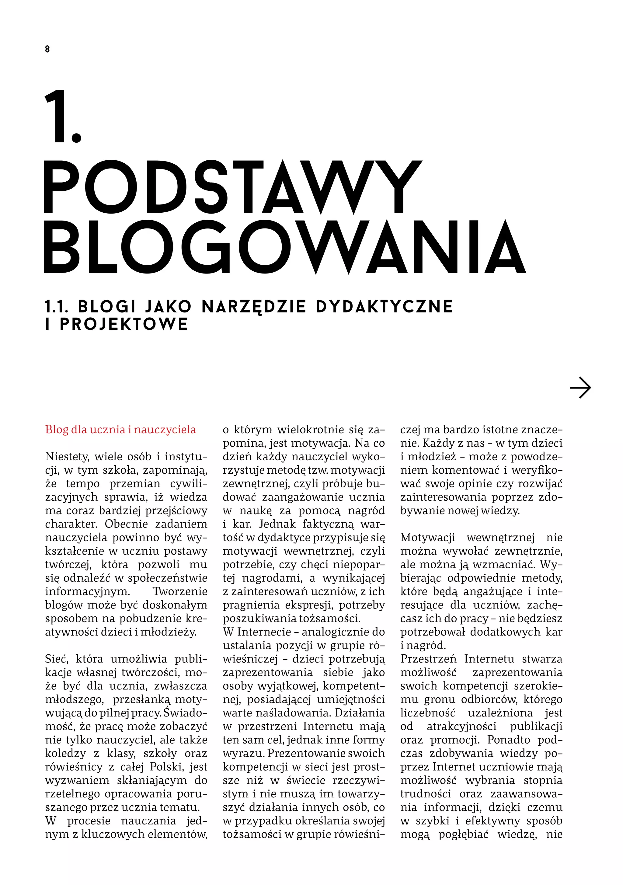 8

1.
podstawy 
blogowania
1.1. b lo g i  j a ko  n a r z ę d z i e dydaktyczne 
i pr oj e k to w e

Blog dla ucznia i nauczyciela
Niestety, wiele osób i instytucji, w tym szkoła, zapominają,
że tempo przemian cywilizacyjnych sprawia, iż wiedza
ma coraz bardziej przejściowy
charakter. Obecnie zadaniem
nauczyciela powinno być wykształcenie w uczniu postawy
twórczej, która pozwoli mu
się odnaleźć w społeczeństwie
informacyjnym.
Tworzenie
blogów może być doskonałym
sposobem na pobudzenie kreatywności dzieci i młodzieży.
Sieć, która umożliwia publikacje własnej twórczości, może być dla ucznia, zwłaszcza
młodszego, przesłanką motywującą do pilnej pracy. Świadomość, że pracę może zobaczyć
nie tylko nauczyciel, ale także
koledzy z klasy, szkoły oraz
rówieśnicy z całej Polski, jest
wyzwaniem skłaniającym do
rzetelnego opracowania poruszanego przez ucznia tematu.
W procesie nauczania jednym z kluczowych elementów,

o którym wielokrotnie się zapomina, jest motywacja. Na co
dzień każdy nauczyciel wykorzystuje metodę tzw. motywacji
zewnętrznej, czyli próbuje budować zaangażowanie ucznia
w naukę za pomocą nagród
i kar. Jednak faktyczną wartość w dydaktyce przypisuje się
motywacji wewnętrznej, czyli
potrzebie, czy chęci niepopartej nagrodami, a wynikającej
z zainteresowań uczniów, z ich
pragnienia ekspresji, potrzeby
poszukiwania tożsamości.
W Internecie – analogicznie do
ustalania pozycji w grupie rówieśniczej – dzieci potrzebują
zaprezentowania siebie jako
osoby wyjątkowej, kompetentnej, posiadającej umiejętności
warte naśladowania. Działania
w przestrzeni Internetu mają
ten sam cel, jednak inne formy
wyrazu. Prezentowanie swoich
kompetencji w sieci jest prostsze niż w świecie rzeczywistym i nie muszą im towarzyszyć działania innych osób, co
w przypadku określania swojej
tożsamości w grupie rówieśni-

czej ma bardzo istotne znaczenie. Każdy z nas – w tym dzieci
i młodzież – może z powodzeniem komentować i weryfikować swoje opinie czy rozwijać
zainteresowania poprzez zdobywanie nowej wiedzy.
Motywacji wewnętrznej nie
można wywołać zewnętrznie,
ale można ją wzmacniać. Wybierając odpowiednie metody,
które będą angażujące i interesujące dla uczniów, zachęcasz ich do pracy – nie będziesz
potrzebował dodatkowych kar
i nagród.
Przestrzeń Internetu stwarza
możliwość zaprezentowania
swoich kompetencji szerokiemu gronu odbiorców, którego
liczebność uzależniona jest
od atrakcyjności publikacji
oraz promocji. Ponadto podczas zdobywania wiedzy poprzez Internet uczniowie mają
możliwość wybrania stopnia
trudności oraz zaawansowania informacji, dzięki czemu
w szybki i efektywny sposób
mogą pogłębiać wiedzę, nie

 