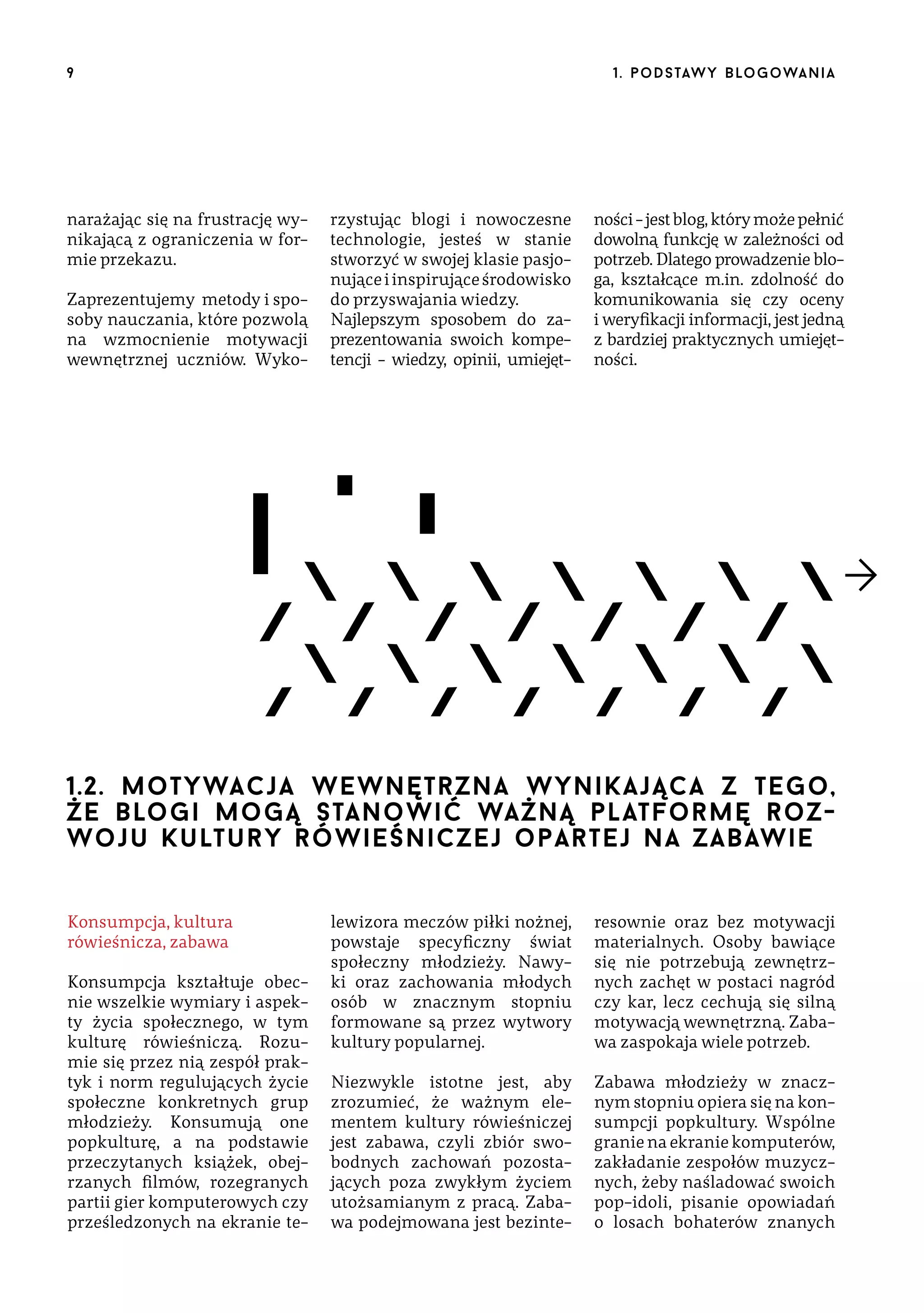 9

narażając się na frustrację wynikającą z ograniczenia w formie przekazu.
Zaprezentujemy metody i sposoby nauczania, które pozwolą
na wzmocnienie motywacji
wewnętrznej uczniów. Wyko-

1 . p o d s taw y b lo go wa n i a

rzystując blogi i nowoczesne
technologie, jesteś w stanie
stworzyć w swojej klasie pasjonujące i inspirujące środowisko
do przyswajania wiedzy.
Najlepszym sposobem do zaprezentowania swoich kompetencji – wiedzy, opinii, umiejęt-

ności – jest blog, który może pełnić
dowolną funkcję w zależności od
potrzeb. Dlatego prowadzenie bloga, kształcące m.in. zdolność do
komunikowania się czy oceny
i weryfikacji informacji, jest jedną
z bardziej praktycznych umiejętności.

1.2. motywacja wewnętrzna wynikająca z tego,
że blogi mogą stanowić ważną platformę  rozwoju kultury rówieśniczej opartej na zabawie
Konsumpcja, kultura
rówieśnicza, zabawa
Konsumpcja kształtuje obecnie wszelkie wymiary i aspekty życia społecznego, w tym
kulturę rówieśniczą. Rozumie się przez nią zespół praktyk i norm regulujących życie
społeczne konkretnych grup
młodzieży. Konsumują one
popkulturę, a na podstawie
przeczytanych książek, obejrzanych filmów, rozegranych
partii gier komputerowych czy
prześledzonych na ekranie te-

lewizora meczów piłki nożnej,
powstaje specyficzny świat
społeczny młodzieży. Nawyki oraz zachowania młodych
osób w znacznym stopniu
formowane są przez wytwory
kultury popularnej.

resownie oraz bez motywacji
materialnych. Osoby bawiące
się nie potrzebują zewnętrznych zachęt w postaci nagród
czy kar, lecz cechują się silną
motywacją wewnętrzną. Zabawa zaspokaja wiele potrzeb.

Niezwykle istotne jest, aby
zrozumieć, że ważnym elementem kultury rówieśniczej
jest zabawa, czyli zbiór swobodnych zachowań pozostających poza zwykłym życiem
utożsamianym z pracą. Zabawa podejmowana jest bezinte-

Zabawa młodzieży w znacznym stopniu opiera się na konsumpcji popkultury. Wspólne
granie na ekranie komputerów,
zakładanie zespołów muzycznych, żeby naśladować swoich
pop-idoli, pisanie opowiadań
o losach bohaterów znanych

 