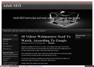 Adult SEO


                    Adult SEO terms,tips and tools written by the best seo writers.




    HOME PAGE ADULT SEO ABOUT US PORTFOLIO BLOG CONTACT


                                                                                                                                 Re ce nt Post
                                   10 Videos Webmasters Need To
                     Search
                                                                                                                                 ROCKZi
   Cate gorie s
   Links (1)                       Watch, According To Google
   SEO (86)                        Posted on June 26, 2012 3:16 pm by admin          Comment

   SEO NEWS (27)                   Google has updated its Webmaster Academy site to feature more videos. Some of the
   Web News (5)                    videos on the site are old, but some are brand new. None fo them are incredibly long, so if
                                   you have a few minutes to spare, I recommend watching all of them.
   Re ce nt Posts
                                   Some webmasters are pretty used to videos from Google’s Matt Cutts, and he does appear
   Google and Bing Search M
                                   in some of these, but there are also some other faces in the mix.
   arket Share Better Than Ev
   er In The U.S.                  Of course the site itself has complementary information to go along with the videos, but
   ROCKZi                          watching the videos themselves is a good start. Here they are:

   Google Is Considering Disc      Google’s Matt Cutts explains how search works:
   ounting Infographic Links
open in browser PRO version     Are you a developer? Try out the HTML to PDF API                                                                 pdfcrowd.com
 