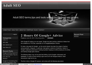 Adult SEO


                    Adult SEO terms,tips and tools written by the best seo writers.




    HOME PAGE ADULT SEO ABOUT US PORTFOLIO BLOG CONTACT


                                                                                                                                  Re ce nt Post
                                   2 Hours Of Google+ Advice
                     Search
                                                                                                                                  ROCKZi
   Cate gorie s                    Posted on June 29, 2012 1:52 pm by admin          Comment
   Links (1)
                                   With Google I/O raging on as we speak, Google has been posting a plethora of videos from
   SEO (86)
                                   the conference to YouTube, especially on its GoogleDevelopers channel.
   SEO NEWS (27)
                                   It’s been a big week for Google+, as the social network has been the subject of various
   Web News (5)
                                   announcements. Hangouts, in particular, have gotten a whole lot of attention, thanks to
                                   Google’s elaborate presentation involving skydivers hanging out while jumping out of a blimp
   Re ce nt Posts                  and wearing Google glass devices.
   Google and Bing Search M
   arket Share Better Than Ev      The following videos may not be quite that thrilling, but for Google+ enthusiasts and
   er In The U.S.                  developers, as well as those looking to get more out fo the Hangouts feature, these
   ROCKZi                          discussions might be for you.

   Google Is Considering Disc      The first is from a Google I/O session, and comes with the following description:
   ounting Infographic Links
open in browser PRO version     Are you a developer? Try out the HTML to PDF API                                                                  pdfcrowd.com
 
