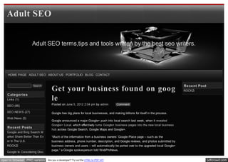 Adult SEO


                    Adult SEO terms,tips and tools written by the best seo writers.




    HOME PAGE ADULT SEO ABOUT US PORTFOLIO BLOG CONTACT


                                                                                                                                 Re ce nt Post
                                   Get your business found on goog
                     Search
                                                                                                                                 ROCKZi
   Cate gorie s
   Links (1)                       le
   SEO (86)                        Posted on June 5, 2012 2:04 pm by admin          Comment

   SEO NEWS (27)                   Google has big plans for local businesses, and making billions for itself in the process.
   Web News (5)
                                   Google announced a major Google+ push into local search last week, when it revealed
                                   Google+ Local, which effectively turns Google+ business pages into the new local business
   Re ce nt Posts
                                   hub across Google Search, Google Maps and Google+.
   Google and Bing Search M
   arket Share Better Than Ev      “Much of the information from a business owners’ Google Place page – such as the
   er In The U.S.                  business address, phone number, description, and Google reviews, and photos submitted by
   ROCKZi                          business owners and users – will automatically be ported over to the upgraded local Google+
                                   page,” a Google spokesperson told WebProNews.
   Google Is Considering Disc
   ounting Infographic Links
open in browser PRO version     Are you a developer? Try out the HTML to PDF API                                                                 pdfcrowd.com
 