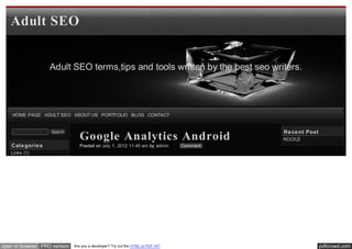 Adult SEO


                   Adult SEO terms,tips and tools written by the best seo writers.




    HOME PAGE ADULT SEO ABOUT US PORTFOLIO BLOG CONTACT


                                                                                           Re ce nt Post
                                 Google Analytics Android
                   Search
                                                                                           ROCKZi
   Cate gorie s                  Posted on July 1, 2012 11:45 am by admin        Comment
   Links (1)




open in browser PRO version   Are you a developer? Try out the HTML to PDF API                             pdfcrowd.com
 