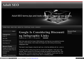Adult SEO


                    Adult SEO terms,tips and tools written by the best seo writers.




    HOME PAGE ADULT SEO ABOUT US PORTFOLIO BLOG CONTACT


                                                                                                                                     Re ce nt Post
                                   Google Is Considering Discounti
                     Search
                                                                                                                                     ROCKZi
   Cate gorie s
   Links (1)                       ng Infographic Links
   SEO (86)                        Posted on July 11, 2012 7:11 am by admin            Comment

   SEO NEWS (27)                   Matt Cutts spoke with Eric Enge at SMX Advanced, and Enge has now published the entire
   Web News (5)                    interview. In that interview, Cutts reveals that Google may start looking at discounting
                                   infographic links.
   Re ce nt Posts
                                   That doesn’t mean Google is doing this right now, or that they definitely will, but…come on.
   Google and Bing Search M
   arket Share Better Than Ev      “In principle, there’s nothing wrong with the concept of an infographic,” Cutts says in the
   er In The U.S.                  interview. “What concerns me is the types of things that people are doing with them. They
   ROCKZi                          get far off topic, or the fact checking is really poor. The infographic may be neat, but if the
                                   information it’s based on is simply wrong, then it’s misleading people.”
   Google Is Considering Disc
   ounting Infographic Links
open in browser PRO version     Are you a developer? Try out the HTML to PDF API                                                                     pdfcrowd.com
 