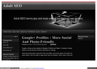 Adult SEO


                    Adult SEO terms,tips and tools written by the best seo writers.




    HOME PAGE ADULT SEO ABOUT US PORTFOLIO BLOG CONTACT


                                                                                                                                 Re ce nt Post
                                   Google+ Profiles : More Social
                     Search
                                                                                                                                 ROCKZi
   Cate gorie s
   Links (1)                       And Photo-Friendly
   SEO (86)                        Posted on June 21, 2012 2:28 pm by admin          Comment

   SEO NEWS (27)                   Google is rolling out new updates to Google+ Profiles and Pages. A sharebox is being
   Web News (5)                    added, and cover photos are being made easier to manage.

                                   Users will now be able to share from their own profile, as for some reason, this wasn’t an
   Re ce nt Posts
                                   option before. Only the profile or page owner sees the sharebox. Here’s what it looks like:
   Google and Bing Search M
   arket Share Better Than Ev
   er In The U.S.




open in browser PRO version     Are you a developer? Try out the HTML to PDF API                                                                 pdfcrowd.com
 