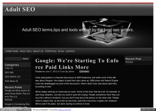 Adult SEO


                    Adult SEO terms,tips and tools written by the best seo writers.




    HOME PAGE ADULT SEO ABOUT US PORTFOLIO BLOG CONTACT


                                                                                                                                    Re ce nt Post
                                   Google: We’re Starting To Enfo
                     Search
                                                                                                                                    ROCKZi
   Cate gorie s
   Links (1)                       rce Paid Links More
   SEO (86)                        Posted on June 7, 2012 9:13 am by admin          Comment

   SEO NEWS (27)                   Cutts participated in a keynote discussion at SMX Advanced, and while much of the talk
   Web News (5)                    was about Penguin, the subject of paid links also came up. SMX sister site Search Engine
                                   Land has aliveblogged account of the discussion. Here’s what Cutts said about paid links,
   Re ce nt Posts                  according to that:
   Google and Bing Search M
                                   We’re always work ing on improving our tools. Some of the tools that we built, for example, to
   arket Share Better Than Ev
                                   spot blog network s, can also be used to spot link buying. People sometimes think they can
   er In The U.S.
                                   buy link s without a footprint, but you don’t k now about the person on the other side. People
   ROCKZi                          need to realize that, as we build up new tools, paid link s becomes a higher risk endeavor.
   Google Is Considering Disc      We’ve said it for years, but we’re starting to enforce it more.
   ounting Infographic Links
open in browser PRO version     Are you a developer? Try out the HTML to PDF API                                                                    pdfcrowd.com
 