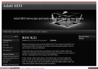 Adult SEO


                    Adult SEO terms,tips and tools written by the best seo writers.




    HOME PAGE ADULT SEO ABOUT US PORTFOLIO BLOG CONTACT


                                                                                                                                 Re ce nt Post
                                   ROCKZi
                     Search
                                                                                                                                 ROCKZi
   Cate gorie s                    Posted on July 15, 2012 8:47 am by admin         Comment
   Links (1)
                                   Blekko just announced a new social site called ROCKZi. The company is describing it as a
   SEO (86)
                                   “curated social platform that brings communities of likeminded people together to discuss
   SEO NEWS (27)                   and comment” on news and information.
   Web News (5)
                                   “Unlike other search sites that force social features to the search interface, blekko has
                                   created a new standalone social environment that enables the masses to curate content on
   Re ce nt Posts                  the web,” a spokesperson for the company tells WebProNews.
   Google and Bing Search M
   arket Share Better Than Ev      It does, however, utilize “search assets,” the company says, to let users engage with
   er In The U.S.                  content. In fact, the site will provide social signals to the blekko search engine at some
   ROCKZi                          point. The company says it can use the signals to identify the highest quality content, and
                                   curate search results, while “pushing spam to the bottom”.
   Google Is Considering Disc
   ounting Infographic Links
open in browser PRO version     Are you a developer? Try out the HTML to PDF API                                                                 pdfcrowd.com
 