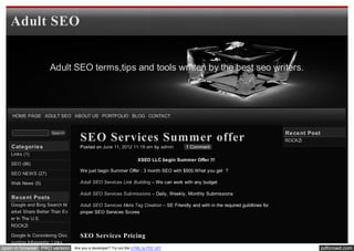 Adult SEO


                    Adult SEO terms,tips and tools written by the best seo writers.




    HOME PAGE ADULT SEO ABOUT US PORTFOLIO BLOG CONTACT


                                                                                                                                Re ce nt Post
                                   SEO Services Summer offer
                     Search
                                                                                                                                ROCKZi
   Cate gorie s                    Posted on June 11, 2012 11:19 am by admin          1 Comment
   Links (1)
                                                                   XSEO LLC begin Summer Offer !!!
   SEO (86)
                                   We just begin Summer Offer : 3 month SEO with $500.What you get ?
   SEO NEWS (27)

   Web News (5)                    Adult SEO Services Link Building – We can work with any budget

                                   Adult SEO Services Submissions – Daily, Weekly, Monthly Submissions
   Re ce nt Posts
   Google and Bing Search M        Adult SEO Services Meta Tag Creation – SE Friendly and with in the required guildlines for
   arket Share Better Than Ev      proper SEO Services Scores
   er In The U.S.
   ROCKZi

   Google Is Considering Disc      SEO Services Pricing
   ounting Infographic Links
open in browser PRO version     Are you a developer? Try out the HTML to PDF API                                                                pdfcrowd.com
 