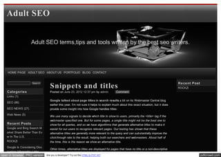 Adult SEO


                    Adult SEO terms,tips and tools written by the best seo writers.




    HOME PAGE ADULT SEO ABOUT US PORTFOLIO BLOG CONTACT


                                                                                                                                      Re ce nt Post
                                   Snippets and titles
                     Search
                                                                                                                                      ROCKZi
   Cate gorie s                    Posted on June 23, 2012 12:37 pm by admin            Comment
   Links (1)
                                   Google talked about page titles in search results a bit on its Webmaster Central blog
   SEO (86)
                                   earlier this year. I’m not sure it helps to explain much about this exact situation, but it does
   SEO NEWS (27)                   provide some insight into how Google handles titles:
   Web News (5)
                                   We use many signals to decide which title to show to users, primarily the <title> tag if the
                                   webmaster specified one. But for some pages, a single title might not be the best one to
   Re ce nt Posts                  show for all queries, and so we have algorithms that generate alternative titles to mak e it
   Google and Bing Search M        easier for our users to recognize relevant pages. Our testing has shown that these
   arket Share Better Than Ev      alternative titles are generally more relevant to the query and can substantially improve the
   er In The U.S.                  click through rate to the result, helping both our searchers and webmasters. About half of
   ROCKZi                          the time, this is the reason we show an alternative title.
   Google Is Considering Disc
                                   Other times, alternative titles are displayed for pages that have no title or a non-descriptive
   ounting Infographic Links
open in browser PRO version     Are you a developer? Try out the HTML to PDF API                                                                      pdfcrowd.com
 