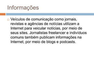 Informações
 Veículos de comunicação como jornais,
revistas e agências de notícias utilizam a
Internet para veicular notícias, por meio de
seus sites. Jornalistas freelancer e indivíduos
comuns também publicam informações na
Internet, por meio de blogs e podcasts.
 