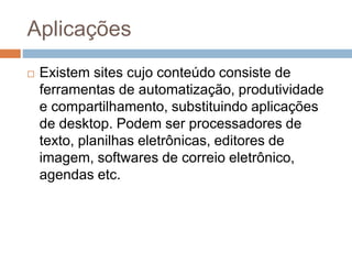 Aplicações
 Existem sites cujo conteúdo consiste de
ferramentas de automatização, produtividade
e compartilhamento, substituindo aplicações
de desktop. Podem ser processadores de
texto, planilhas eletrônicas, editores de
imagem, softwares de correio eletrônico,
agendas etc.
 